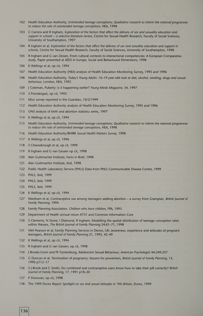 102 103 104 105 106 107 108 109 110 ie WZ 113 114 115 116 Whee 118 119 120 121 122 123 124 125 126 127 128 129 130 131 132 133 134 135 136 ilsy 138 Health Education Authority, Unintended teenage conceptions; Qualitative research to inform the national programme to reduce the rate of unintended teenage conceptions, HEA, 1998 C Carrera and R Ingham, Exploration of the factors that affect the delivery of sex and sexuality education and support in schools — a selective literature review, Centre for Sexual Health Research, Faculty of Social Sciences, University of Southampton, 1997 R Ingham et al, Exploration of the factors that affect the delivery of sex and sexuality education and support in schools, Centre for Sexual Health Research, Faculty of Social Sciences, University of Southampton, 1998 R Ingham and G van Zessen, From cultural contexts to interactional competencies: A European Comparative study. Paper presented at AIDS in Europe, Social and Behavioural Dimensions, 1998 K Wellings et al, op cit, 1994 Health Education Authority (HEA) analysis of Health Education Monitoring Survey, 1995 and 1996 Health Education Authority, Today’s Young Adults: 16-19 year olds look at diet, alcohol, smoking, drugs and sexual behaviour, London, HEA, 1992 } Coleman, Puberty: is it happening earlier? Young Minds Magazine, 34, 1997 S Prendergast, op cit, 1992 Mizz survey reported in the Guardian, 10/2/1999 Health Education Authority analysis of Health Education Monitoring Survey, 1995 and 1996 ONS analysis of birth and abortion statistics series, 1997 K Wellings et al, op cit, 1994 Health Education Authority, Unintended teenage conceptions; Qualitative research to inform the national programme to reduce the rate of unintended teenage conceptions, HEA, 1998 Health Education Authority/BMRB Sexual Health Matters Survey, 1998 K Wellings et al, op cit, 1996 S Cheesebrough et al, op cit, 1999 R Ingham and G van Gessen op cit, 1998 Alan Guttmacher Institute, Facts in Brief, 1998 Alan Guttmacher Institute, ibid, 1998 Public Health Laboratory Service (PHLS) Data from PHLS Communicable Disease Centre, 1999 PHLS, ibid, 1999 PHLS, ibid, 1999 PHLS, ibid, 1999 K Wellings et al, op cit, 1994 Wareham et al, Contraceptive use among teenagers seeking abortion — a survey from Grampian, British Journal of Family Planning, 1994 Family Planning Association, Children who have children, FPA, 1993 Department of Health annual return KT31 and Common Information Core S Clements, N Stone, | Diamond, R Ingham, Modelling the spatial distribution of teenage conception rates within Wessex, The British Journal of Family Planning 24:61-71, 1998 VAH Pearson et al, Family Planning Services in Devon, UK: awareness, experience and attitudes of pregnant teenagers, British Journal of Family Planning 21, 1995, 45-49 K Wellings et al, op cit, 1994 R Ingham and G van Gessen, op cit, 1998 } Brooks-Gunn and FF Furstenburg, Adolescent Sexual Behaviour, American Psychologist 44:249:257 G Duncan et al, Termination of pregnancy: lessons for prevention, British Journal of Family Planning, 15, 1990 p112-17 S J Brook and C Smith, Do combined oral contraceptive users know how to take their pill correctly? British Journal of Family Planning, 17, 1991 p18-20 P Donovan, op cit, 1998 The 1999 Durex Report Spotlight on sex and sexual attitudes in ‘90s Britain, Durex, 1999