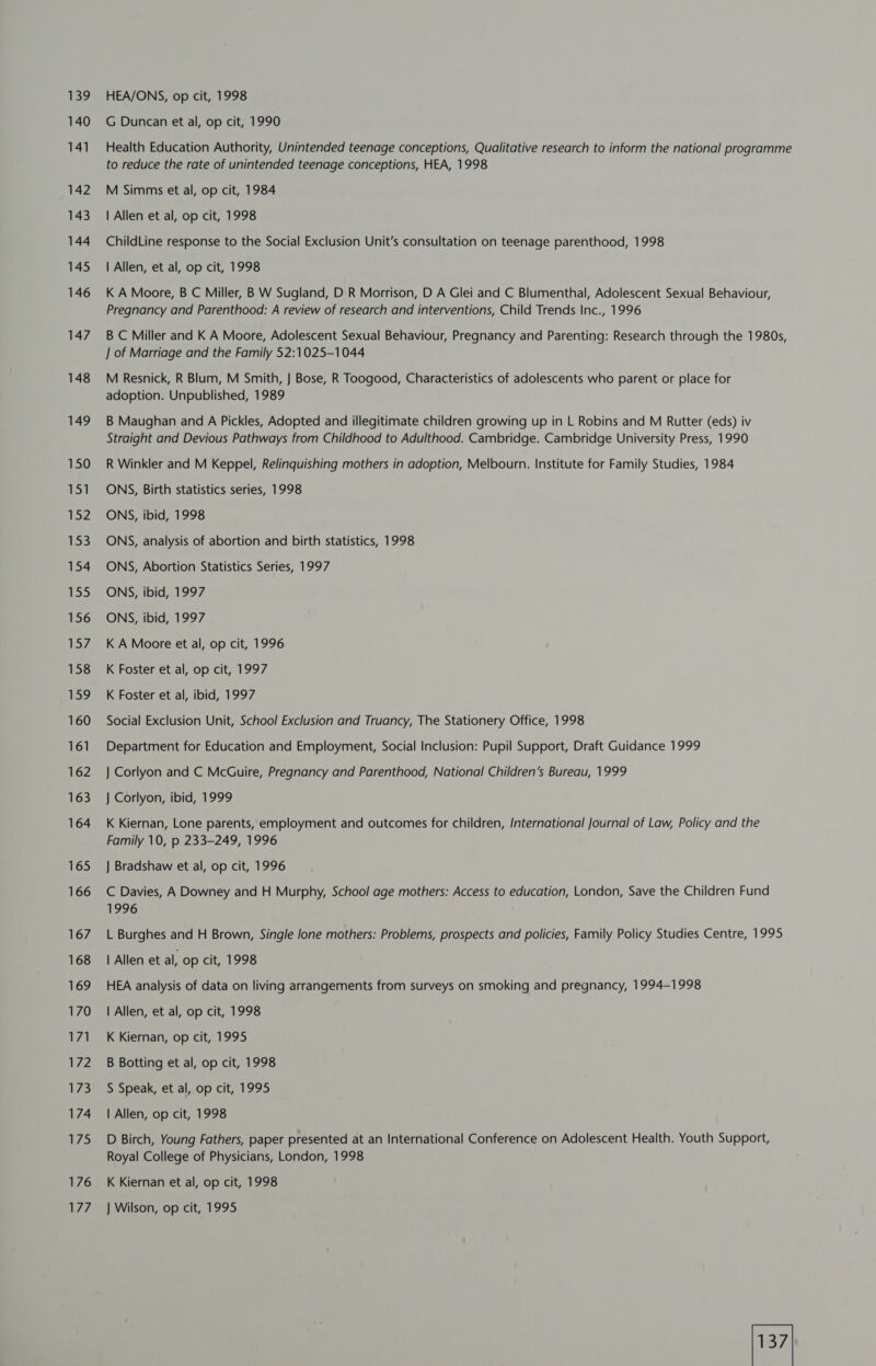 139 140 141 142 143 144 145 146 147 148 149 150 151 152 153 154 135 156 157 158 159 160 161 162 163 164 165 166 167 168 169 170 171 172 173 174 175 176 177, HEA/ONS, op cit, 1998 G Duncan et al, op cit, 1990 Health Education Authority, Unintended teenage conceptions, Qualitative research to inform the national programme to reduce the rate of unintended teenage conceptions, HEA, 1998 M Simms et al, op cit, 1984 | Allen et al, op cit, 1998 ChildLine response to the Social Exclusion Unit’s consultation on teenage parenthood, 1998 | Allen, et al, op cit, 1998 K A Moore, B C Miller, B W Sugland, D R Morrison, D A Glei and C Blumenthal, Adolescent Sexual Behaviour, Pregnancy and Parenthood: A review of research and interventions, Child Trends Inc., 1996 B C Miller and K A Moore, Adolescent Sexual Behaviour, Pregnancy and Parenting: Research through the 1980s, ] of Marriage and the Family 52:1025-1044 M Resnick, R Blum, M Smith, J Bose, R Toogood, Characteristics of adolescents who parent or place for adoption. Unpublished, 1989 B Maughan and A Pickles, Adopted and illegitimate children growing up in L Robins and M Rutter (eds) iv Straight and Devious Pathways from Childhood to Adulthood. Cambridge. Cambridge University Press, 1990 R Winkler and M Keppel, Relinquishing mothers in adoption, Melbourn. Institute for Family Studies, 1984 ONS, Birth statistics series, 1998 ONS, ibid, 1998 ONS, analysis of abortion and birth statistics, 1998 ONS, Abortion Statistics Series, 1997 ONS, ibid, 1997 ONS, ibid, 1997 K A Moore et al, op cit, 1996 K Foster et al, op cit, 1997 K Foster et al, ibid, 1997 Social Exclusion Unit, School Exclusion and Truancy, The Stationery Office, 1998 Department for Education and Employment, Social Inclusion: Pupil Support, Draft Guidance 1999 } Corlyon and C McGuire, Pregnancy and Parenthood, National Children’s Bureau, 1999 J Corlyon, ibid, 1999 K Kiernan, Lone parents, employment and outcomes for children, International Journal of Law, Policy and the Family 10, p 233-249, 1996 } Bradshaw et al, op cit, 1996 C Davies, A Downey and H Murphy, School age mothers: Access to education, London, Save the Children Fund 1996 L Burghes and H Brown, Single lone mothers: Problems, prospects and policies, Family Policy Studies Centre, 1995 | Allen et al, op cit, 1998 HEA analysis of data on living arrangements from surveys on smoking and pregnancy, 1994-1998 | Allen, et al, op cit, 1998 K Kiernan, op cit, 1995 B Botting et al, op cit, 1998 S Speak, et al, op cit, 1995 | Allen, op cit, 1998 D Birch, Young Fathers, paper presented at an International Conference on Adolescent Health. Youth Support, Royal College of Physicians, London, 1998 K Kiernan et al, op cit, 1998 J Wilson, op cit, 1995