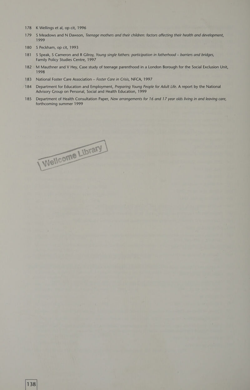 178 IAS, 180 181 182 183 184 185 K Wellings et al, op cit, 1996 S Meadows and N Dawson, Teenage mothers and their children: factors affecting their health and development, 1999 S Peckham, op cit, 1993 S Speak, S Cameron and R Gilroy, Young single fathers: participation in fatherhood — barriers and bridges, Family Policy Studies Centre, 1997 M Mauthner and V Hey, Case study of teenage parenthood in a London Borough for the Social Exclusion Unit, 1998 National Foster Care Association — Foster Care in Crisis, NFCA, 1997 Department for Education and Employment, Preparing Young People for Adult Life. A report by the National Advisory Group on Personal, Social and Health Education, 1999 Department of Health Consultation Paper, New arrangements for 16 and 17 year olds living in and leaving care, forthcoming summer 1999