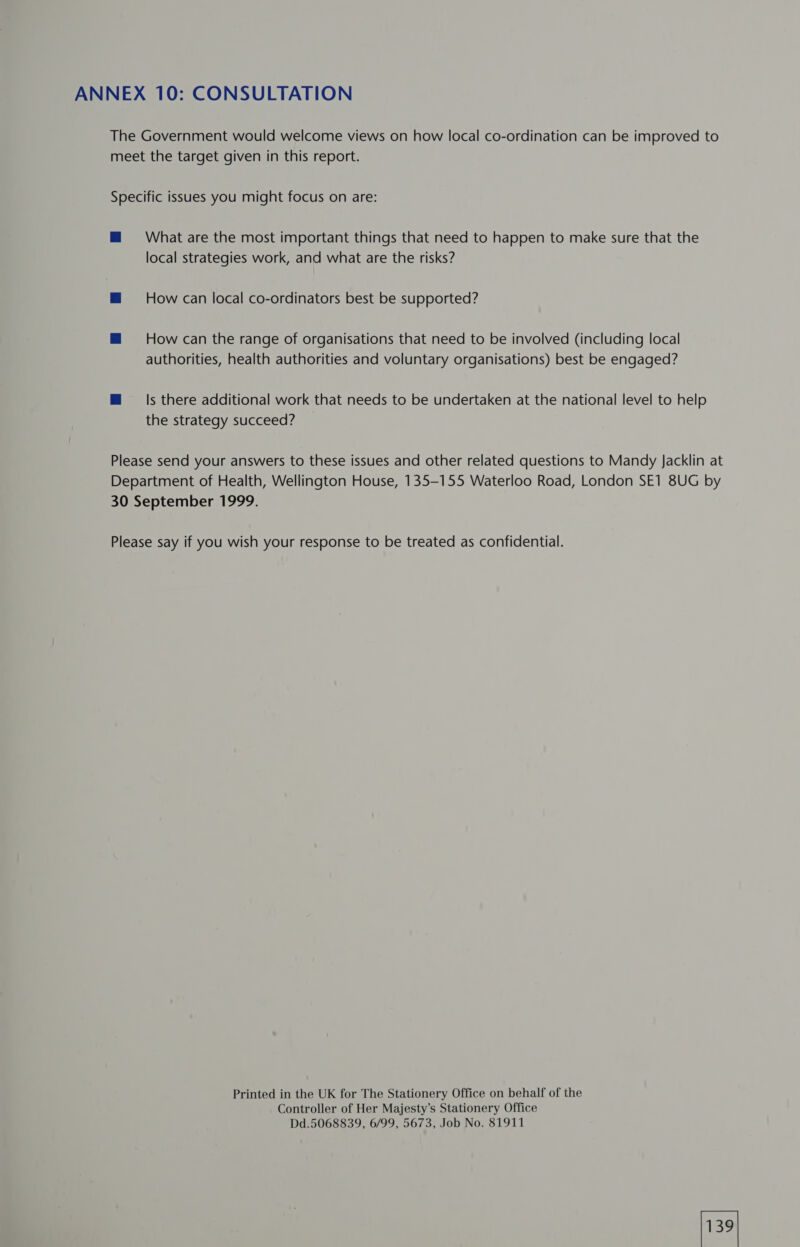 ANNEX 10: CONSULTATION The Government would welcome views on how local co-ordination can be improved to meet the target given in this report. Specific issues you might focus on are: mM 38 What are the most important things that need to happen to make sure that the local strategies work, and what are the risks? ™ How can local co-ordinators best be supported? M How can the range of organisations that need to be involved (including local authorities, health authorities and voluntary organisations) best be engaged? M@ Is there additional work that needs to be undertaken at the national level to help the strategy succeed? Please send your answers to these issues and other related questions to Mandy Jacklin at Department of Health, Wellington House, 135-155 Waterloo Road, London SE1 8UG by 30 September 1999. Please say if you wish your response to be treated as confidential. Printed in the UK for The Stationery Office on behalf of the Controller of Her Majesty’s Stationery Office Dd.5068839, 6/99, 5673, Job No. 81911