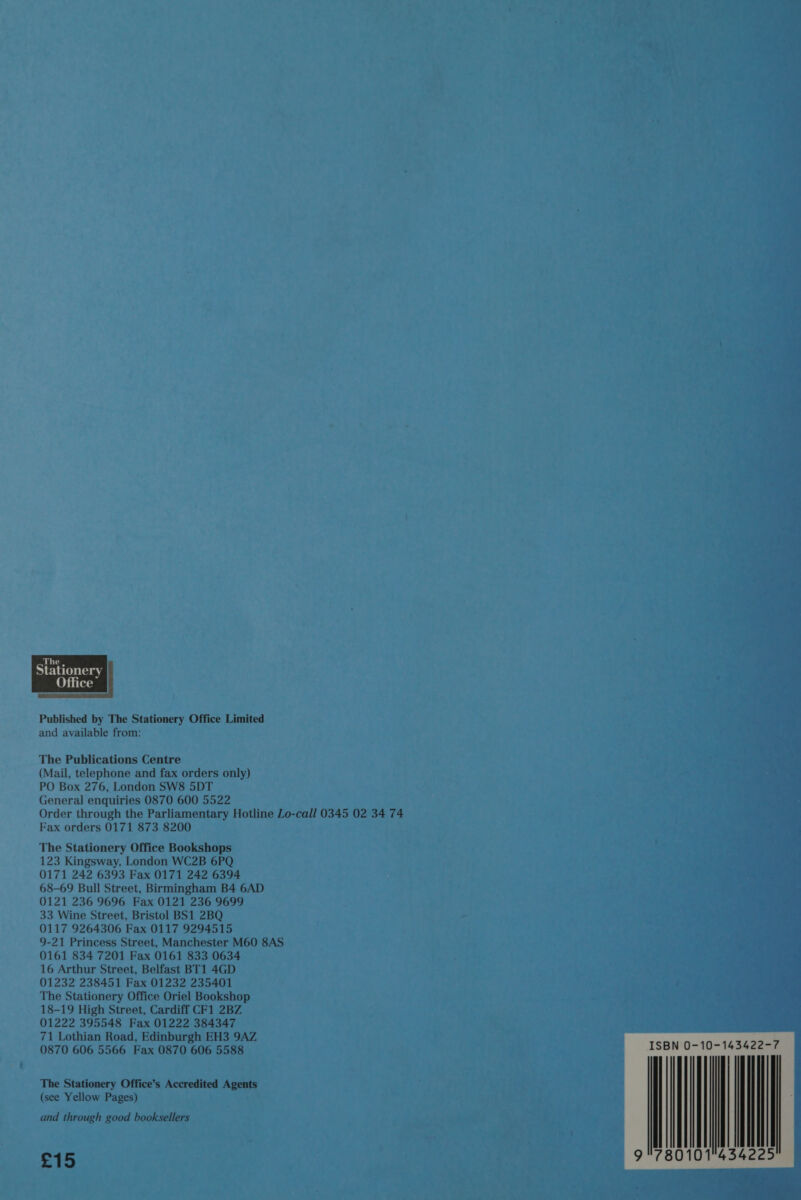  Published by The Stationery Office Limited and available from: The Publications Centre (Mail, telephone and fax orders only) PO Box 276, London SW8 5DT General enquiries 0870 600 5522 Order through the Parliamentary Hotline Lo-call 0345 02 34 74 Fax orders 0171 873 8200 The Stationery Office Bookshops 123 Kingsway, London WC2B 6PQ 0171 242 6393 Fax 0171 242 6394 68-69 Bull Street, Birmingham B4 6AD 0121 236 9696 Fax 0121 236 9699 33 Wine Street, Bristol BS1 2BQ 0117 9264306 Fax 0117 9294515 9-21 Princess Street, Manchester M60 8AS 0161 834 7201 Fax 0161 833 0634 16 Arthur Street, Belfast BT1 4GD 01232 238451 Fax 01232 235401 The Stationery Office Oriel Bookshop 18-19 High Street, Cardiff CF1 2BZ 01222 395548 Fax 01222 384347 71 Lothian Road, Edinburgh EH3 9AZ 0870 606 5566 Fax 0870 606 5588 The Stationery Office’s Accredited Agents (see Yellow Pages) and through good booksellers £15 