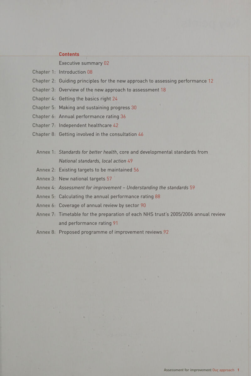 Contents Executive peer 02 Chapter 1: Introduction 08 Chapter 2: Guiding principles for the new approach to assessing performance 12 Chapter 3: Overview of the new approach to assessment 18 Chapter 4: Getting the bacics right 24 Chapter 5: Making and sustaining progress 30 Chapter 6: Annual performance rating 36 Chapter 7: Independent healthcare 42 Chapter 8: Getting involved in the consultation 46 Annex 1: Standards for better health, core and developmental standards from National standards, local action 49 Annex 2: Existing targets to be maintained 54 Annex 3: New national targets 57 Annex 4: Assessment for improvement - Understanding the standards 59 Annex 5: Calculating the annual performance rating 88 Annex 6: Coverage of annual review by sector 90 Annex 7: Timetable for the preparation of each NHS trust’s 2005/2006 annual review and performance rating 91 Annex 8: Proposed programme of improvement reviews 92