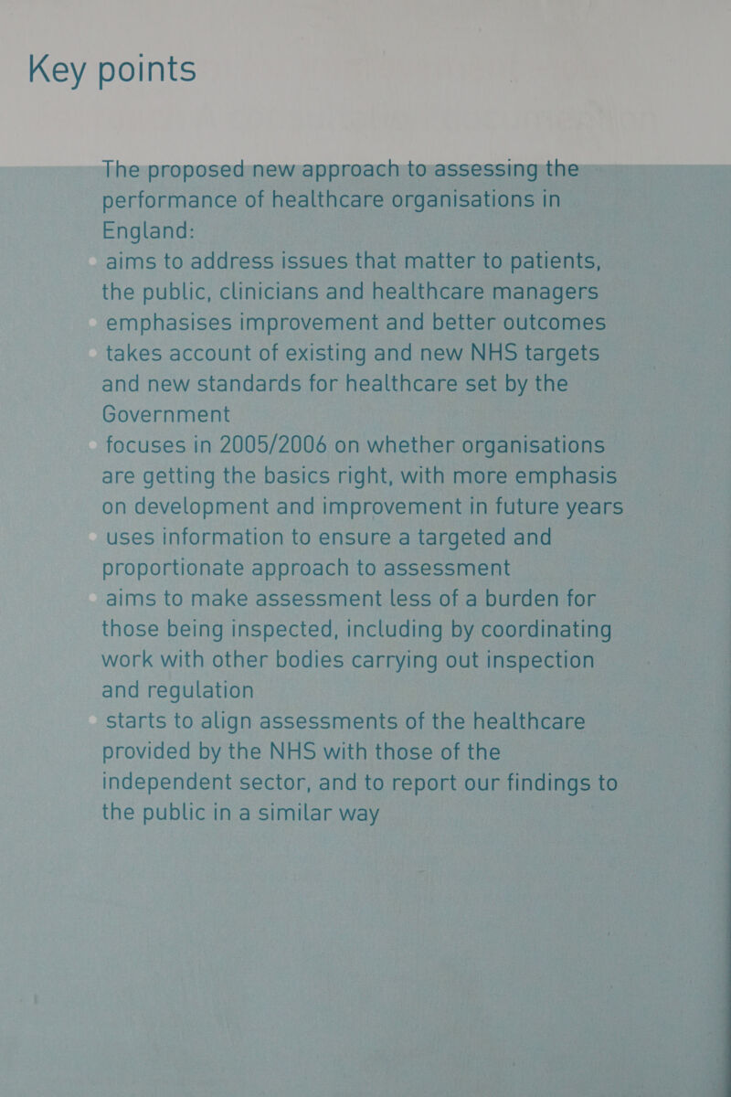 Key points The proposed new approach to assessing the - performance of healthcare organisations In England: aims to address issues that matter to nen the public, clinicians and healthcare managers emphasises improvement and better outcomes takes account of existing and new NHS targets and new standards for healthcare set by the Government | focuses in 2005/2006 on whether Siento | are getting the basics right, with more emphasis on development and improvement in future years uses information to ensure a targeted and proportionate approach to assessment aims to make assessment less of a burden for those being inspected, including by coordinating : work with other bodies carrying out inspection ; ] and regulation | | Starts to align assessments of the healthcare provided by the NHS with those of the independent sector, and to report our ee to the public in a similar way 