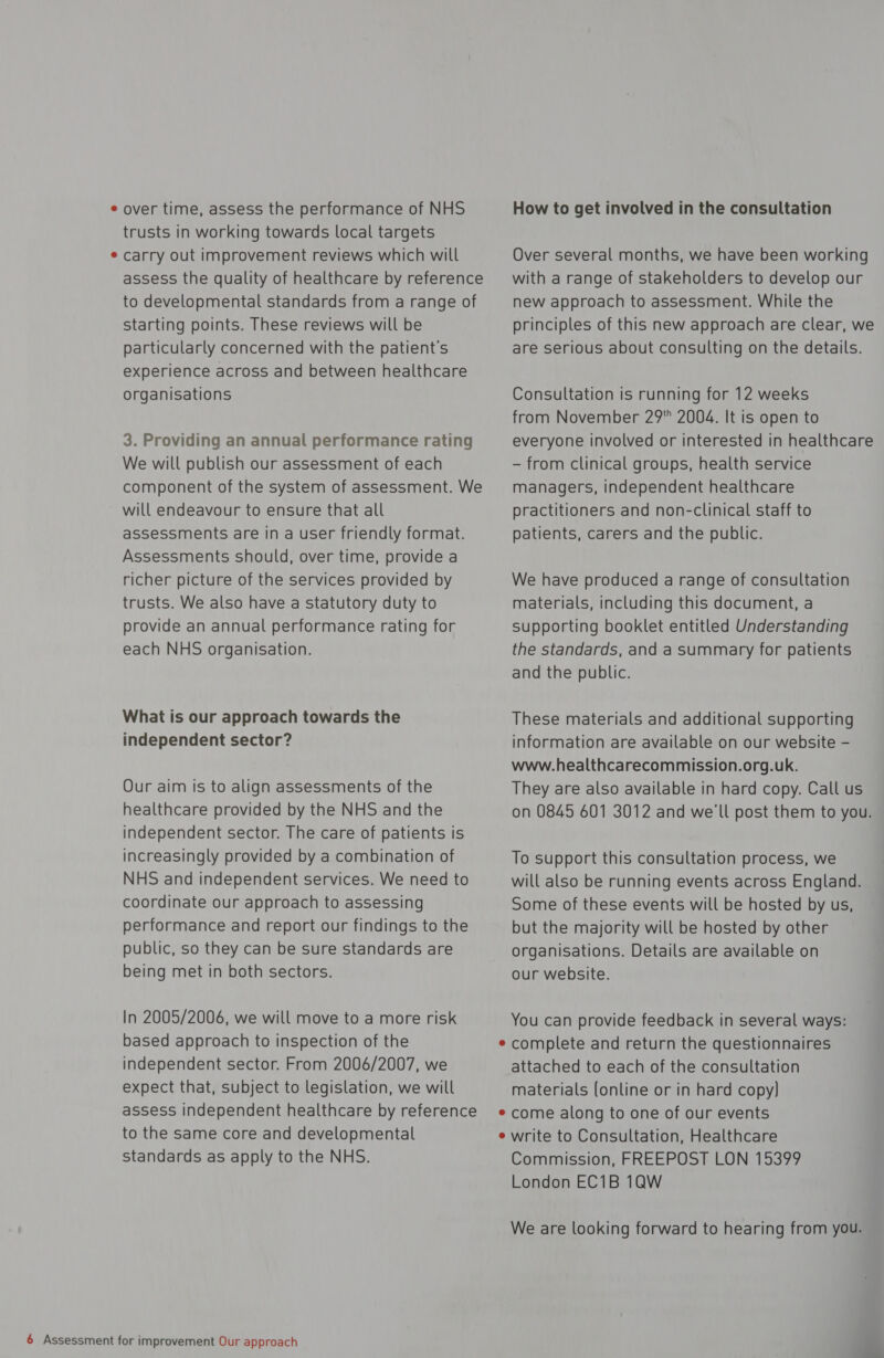 ¢ over time, assess the performance of NHS trusts in working towards local targets ¢ carry out improvement reviews which will assess the quality of healthcare by reference to developmental standards from a range of starting points. These reviews will be particularly concerned with the patient's experience across and between healthcare organisations 3. Providing an annual performance rating We will publish our assessment of each component of the system of assessment. We will endeavour to ensure that all assessments are in a user friendly format. Assessments should, over time, provide a richer picture of the services provided by trusts. We also have a statutory duty to provide an annual performance rating for each NHS organisation. What is our approach towards the independent sector? Our aim is to align assessments of the healthcare provided by the NHS and the independent sector. The care of patients is increasingly provided by a combination of NHS and independent services. We need to coordinate our approach to assessing performance and report our findings to the public, so they can be sure standards are being met in both sectors. In 2005/2006, we will move to a more risk based approach to inspection of the independent sector. From 2006/2007, we expect that, subject to legislation, we will assess independent healthcare by reference to the same core and developmental standards as apply to the NHS. How to get involved in the consultation Over several months, we have been working with a range of stakeholders to develop our new approach to assessment. While the principles of this new approach are clear, we are serious about consulting on the details. Consultation is running for 12 weeks from November 29 2004. It is open to everyone involved or interested in healthcare - from clinical groups, health service managers, independent healthcare practitioners and non-clinical staff to patients, carers and the public. We have produced a range of consultation materials, including this document, a Supporting booklet entitled Understanding the standards, and a summary for patients and the public. These materials and additional supporting information are available on our website - www.healthcarecommission.org.uk. They are also available in hard copy. Call us on 0845 601 3012 and we'll post them to you. To support this consultation process, we will also be running events across England. Some of these events will be hosted by us, but the majority will be hosted by other organisations. Details are available on our website. You can provide feedback in several ways: complete and return the questionnaires attached to each of the consultation materials (online or in hard copy) come along to one of our events write to Consultation, Healthcare Commission, FREEPOST LON 15399 London EC1B 1QW We are looking forward to hearing from you.