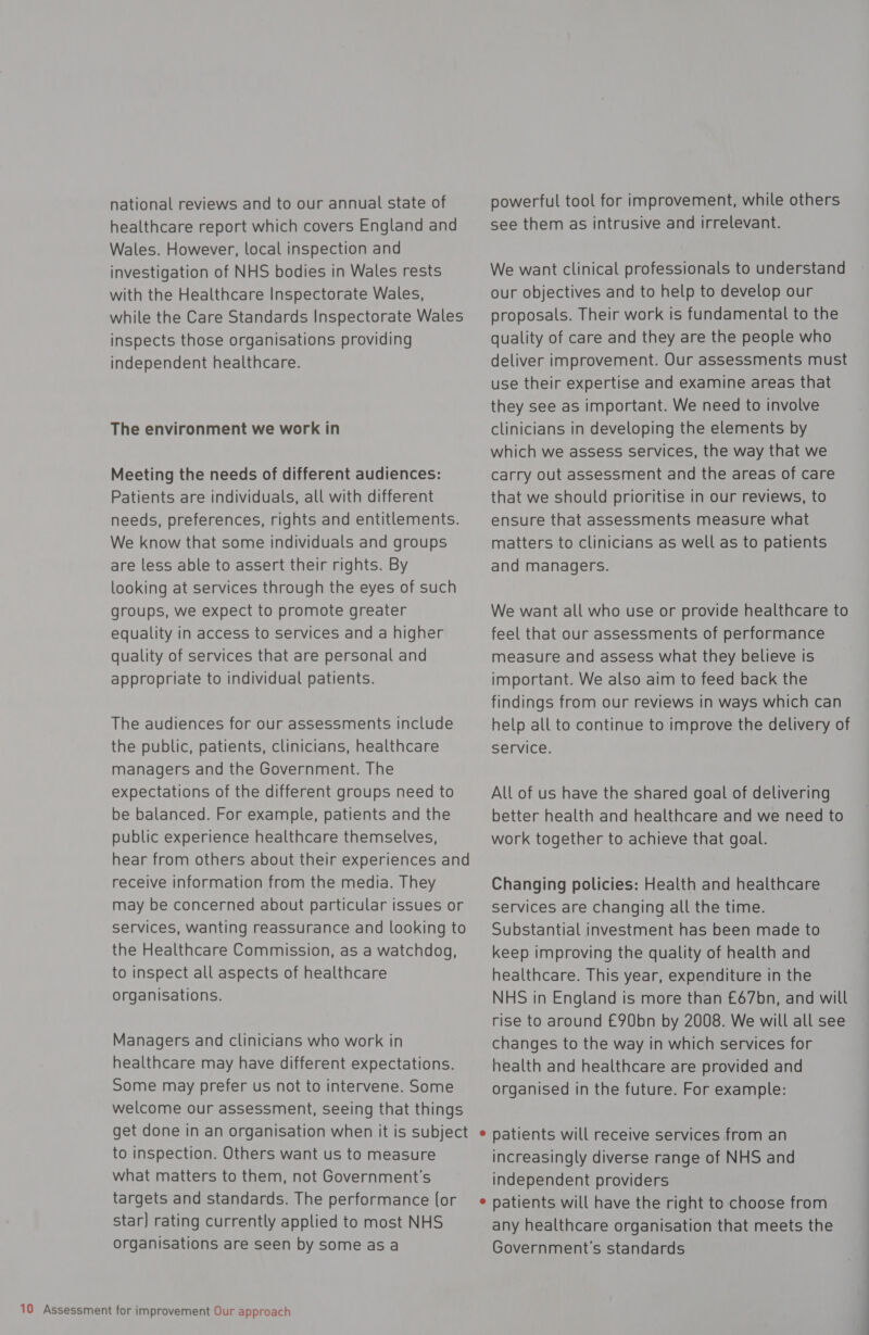 national reviews and to our annual state of healthcare report which covers England and Wales. However, local inspection and investigation of NHS bodies in Wales rests with the Healthcare Inspectorate Wales, while the Care Standards Inspectorate Wales inspects those organisations providing independent healthcare. The environment we work in Meeting the needs of different audiences: Patients are individuals, all with different needs, preferences, rights and entitlements. We know that some individuals and groups are less able to assert their rights. By looking at services through the eyes of such groups, we expect to promote greater equality in access to services and a higher quality of services that are personal and appropriate to individual patients. The audiences for our assessments include the public, patients, clinicians, healthcare managers and the Government. The expectations of the different groups need to be balanced. For example, patients and the public experience healthcare themselves, hear from others about their experiences and receive information from the media. They may be concerned about particular issues or services, wanting reassurance and looking to the Healthcare Commission, as a watchdog, to inspect all aspects of healthcare organisations. Managers and clinicians who work in healthcare may have different expectations. Some may prefer us not to intervene. Some welcome our assessment, seeing that things to inspection. Others want us to measure what matters to them, not Government's targets and standards. The performance (or star) rating currently applied to most NHS organisations are seen by someasa powerful tool for improvement, while others see them as intrusive and irrelevant. We want clinical professionals to understand our objectives and to help to develop our proposals. Their work is fundamental to the quality of care and they are the people who deliver improvement. Our assessments must use their expertise and examine areas that they see as important. We need to involve clinicians in developing the elements by which we assess services, the way that we carry out assessment and the areas of care that we should prioritise in our reviews, to ensure that assessments measure what matters to clinicians as well as to patients and managers. We want all who use or provide healthcare to feel that our assessments of performance measure and assess what they believe is important. We also aim to feed back the findings from our reviews in ways which can help all to continue to improve the delivery of service. All of us have the shared goal of delivering better health and healthcare and we need to work together to achieve that goal. Changing policies: Health and healthcare services are changing all the time. Substantial investment has been made to keep improving the quality of health and healthcare. This year, expenditure in the NHS in England is more than £67bn, and will rise to around £90bn by 2008. We will all see changes to the way in which services for health and healthcare are provided and organised in the future. For example: patients will receive services from an increasingly diverse range of NHS and independent providers patients will have the right to choose from any healthcare organisation that meets the Government's standards