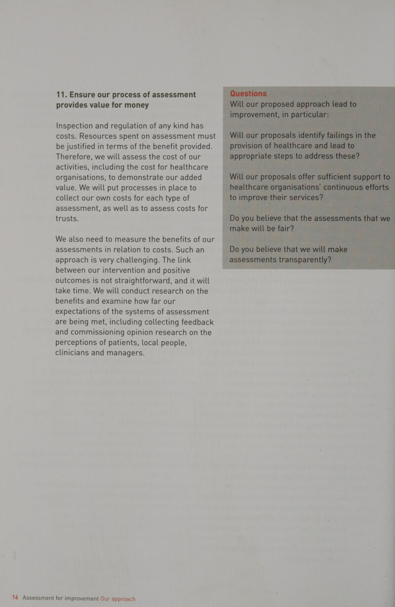 11. Ensure our process of assessment provides value for money Inspection and regulation of any kind has costs. Resources spent on assessment must be justified in terms of the benefit provided. Therefore, we will assess the cost of our activities, including the cost for healthcare organisations, to demonstrate our added value. We will put processes in place to collect our own costs for each type of assessment, as well as to assess costs for trusts. We also need to measure the benefits of our assessments in relation to costs. Such an approach is very challenging. The link between our intervention and positive outcomes is not straightforward, and it will take time. We will conduct research on the benefits and examine how far our expectations of the systems of assessment are being met, including collecting feedback and commissioning opinion research on the perceptions of patients, local people, clinicians and managers. 