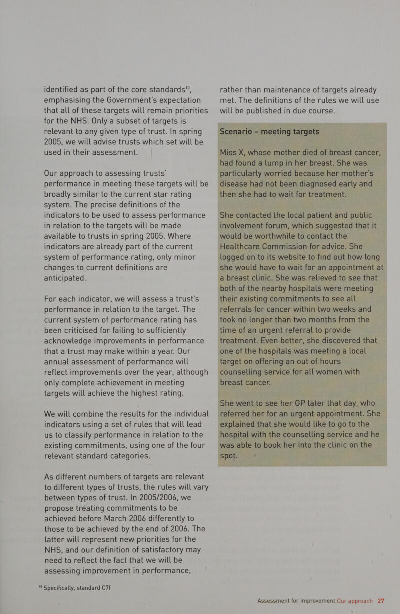 identified as part of the core standards”, emphasising the Government's expectation that all of these targets will remain priorities for the NHS. Only a subset of targets is relevant to any given type of trust. In spring 2005, we will advise trusts which set will be used in their assessment. Our approach to assessing trusts’ performance in meeting these targets will be broadly similar to the current star rating system. The precise definitions of the indicators to be used to assess performance in relation to the targets will be made available to trusts in spring 2005. Where indicators are already part of the current system of performance rating, only minor changes to current definitions are anticipated. For each indicator, we will assess a trust's performance in relation to the target. The current system of performance rating has been criticised for failing to sufficiently acknowledge improvements in performance that a trust may make within a year. Our annual assessment of performance will reflect improvements over the year, although only complete achievement in meeting targets will achieve the highest rating. We will combine the results for the individual indicators using a Set of rules that will lead us to classify performance in relation to the existing commitments, using one of the four relevant standard categories. As different numbers of targets are relevant to different types of trusts, the rules will vary between types of trust. In 2005/2006, we propose treating commitments to be achieved before March 2006 differently to those to be achieved by the end of 2006. The latter will represent new priorities for the NHS, and our definition of satisfactory may need to reflect the fact that we will be assessing improvement in performance, ” Specifically, standard C7f rather than maintenance of targets already met. The definitions of the rules we will use will be published in due course. Scenario - meeting targets Miss X, whose mother died of breast cancer, had found a lump in her breast. She was particularly worried because her mother’s disease had not been diagnosed early and then she had to wait for treatment. She contacted the local patient and public involvement forum, which suggested that it would be worthwhile to contact the Healthcare Commission for advice. She logged on to its website to find out how long she would have to wait for an appointment at a breast clinic. She was relieved to see that both of the nearby hospitals were meeting their existing commitments to see all referrals for cancer within two weeks and took no longer than two months from the time of an urgent referral to provide treatment. Even better, she discovered that one of the hospitals was meeting a local target on offering an out of hours counselling service for all women with breast cancer. She went to see her GP later that day, who referred her for an urgent appointment. She explained that she would like to go to the hospital with the counselling service and he was able to book her into the clinic on the spot.
