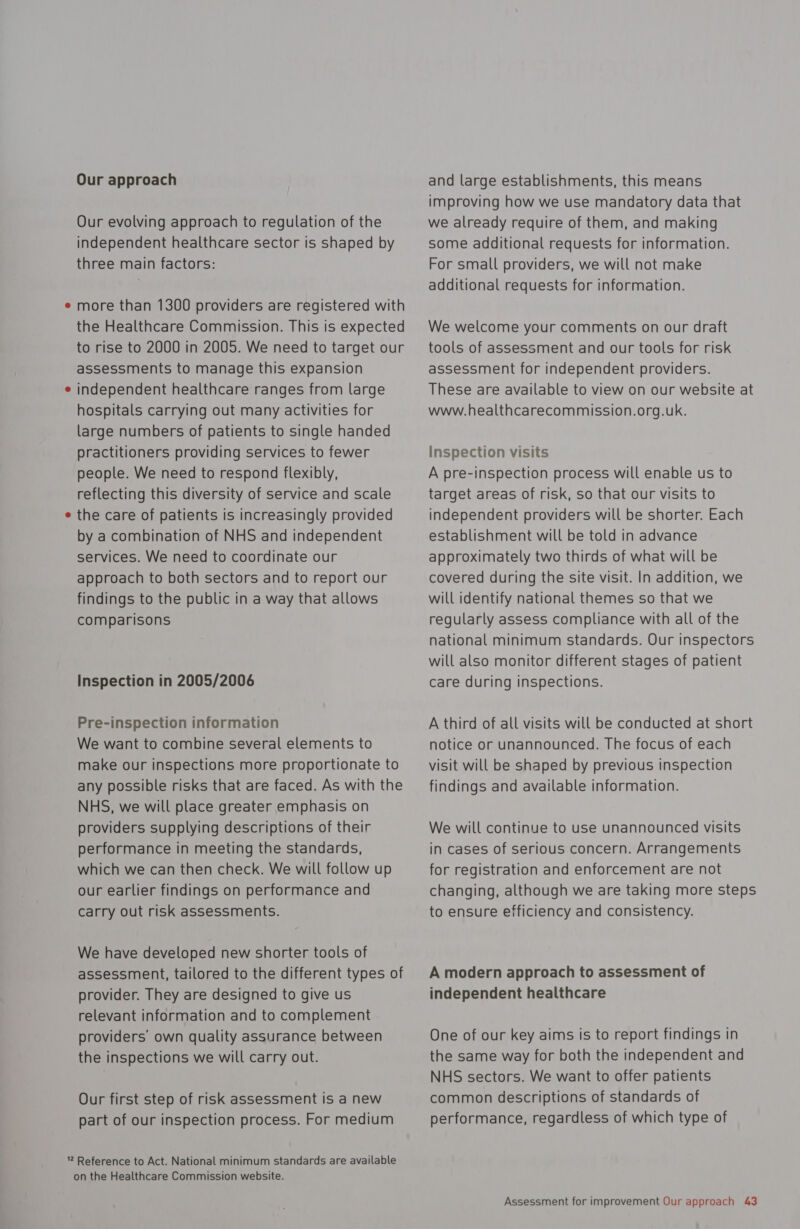 Our approach Our evolving approach to regulation of the independent healthcare sector is shaped by three main factors: more than 1300 providers are registered with the Healthcare Commission. This is expected to rise to 2000 in 2005. We need to target our assessments to manage this expansion independent healthcare ranges from large hospitals carrying out many activities for large numbers of patients to single handed practitioners providing services to fewer people. We need to respond flexibly, reflecting this diversity of service and scale the care of patients Is increasingly provided by a combination of NHS and independent services. We need to coordinate our approach to both sectors and to report our findings to the public in a way that allows comparisons Inspection in 2005/2006 Pre-inspection information We want to combine several elements to make our inspections more proportionate to any possible risks that are faced. As with the NHS, we will place greater emphasis on providers supplying descriptions of their performance in meeting the standards, which we can then check. We will follow up our earlier findings on performance and carry out risk assessments. We have developed new shorter tools of assessment, tailored to the different types of provider. They are designed to give us relevant information and to complement providers’ own quality assurance between the inspections we will carry out. Our first step of risk assessment is a new part of our inspection process. For medium on the Healthcare Commission website. and large establishments, this means improving how we use mandatory data that we already require of them, and making some additional requests for information. For small providers, we will not make additional requests for information. We welcome your comments on our draft tools of assessment and our tools for risk assessment for independent providers. These are available to view on our website at www.healthcarecommission.org.uk. inspection visits A pre-inspection process will enable us to target areas of risk, so that our visits to independent providers will be shorter. Each establishment will be told in advance approximately two thirds of what will be covered during the site visit. In addition, we will identify national themes so that we regularly assess compliance with all of the national minimum standards. Our inspectors will also monitor different stages of patient care during inspections. A third of all visits will be conducted at short notice or unannounced. The focus of each visit will be shaped by previous inspection findings and available information. We will continue to use unannounced visits in cases of serious concern. Arrangements for registration and enforcement are not changing, although we are taking more steps to ensure efficiency and consistency. A modern approach to assessment of independent healthcare One of our key aims is to report findings in the same way for both the independent and NHS sectors. We want to offer patients common descriptions of standards of performance, regardless of which type of