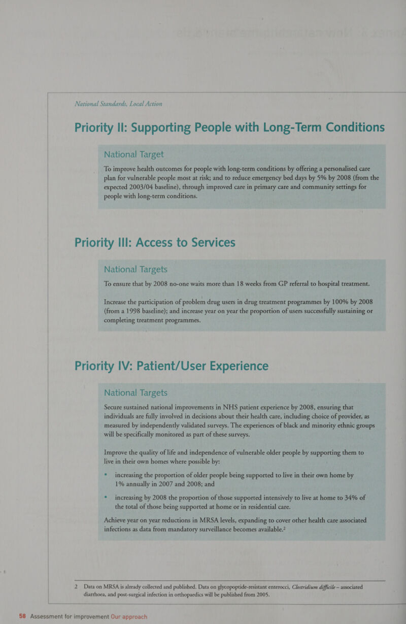  National Standards, Local Action Priority Il: Supporting People with Long-Term Conditions National Target To improve health outcomes for people with long-term conditions by offering a personalised care plan for vulnerable people most at risk; and to reduce emergency bed days by 5% by 2008 (from the expected 2003/04 baseline), through improved care in primary care and community settings for people with long-term conditions. | Priority Ill: Access to Services National Targets To ensure that by 2008 no-one waits more than 18 weeks from GP referral to hospital treatment.  Increase the participation of problem drug users in drug treatment programmes by 100% by 2008 (from a 1998 baseline); and increase year on year the proportion of users successfully sustaining or completing treatment programmes. Priority IV: Patient/User Experience National Targets / Secure sustained national improvements in NHS patient experience by 2008, ensuring that individuals are fully involved in decisions about their health care, including choice of provider, as measured by independently validated surveys. The experiences of black and minority ethnic groups will be specifically monitored as part of these surveys. Improve the quality of life and independence of vulnerable older people by supporting them to live in their own homes where possible by: * increasing the proportion of older people being supported to live in their own home by 1% annually in 2007 and 2008; and * increasing by 2008 the proportion of those supported intensively to live at home to 34% of the total of those being supported at home or in residential care. Achieve year on year reductions in MRSA levels, expanding to cover other health care associated infections as data from mandatory surveillance becomes available.’ 2 Data on MRSA is already collected and published. Data on glycopoptide-resistant enterocci, Clostridium difficile — associated diarrhoea, and post-surgical infection in orthopaedics will be published from 2005.   