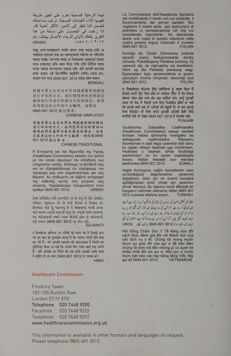 diy ye ski gle 9 jai Anca! Ute lI dial Mireles ae yi Arrcall Glare laY lati A Ageal SY) ge! ot) ba Lah Gpaucal laa Gye aud Gle Jpuaall Gi Ge) I ay Cites Jai! cla ll ls! cliel , jail ARABIC aAS.C are Ye TaN UH A-SABVeN Pool Viet MH Pace Ci! A ARTS FHA Fal VI CAAA SP Gl aftaSa FAS WOR! MAA SE A feayerat ePpAt Gast acy STA SAAC Ay wa A oy MATa Aty CATT oF farridioa wale (fA) ccs di, WR WA StH 0845 601 3012 ARTA CHIN Sera BENGALI PR HE FE CE ET TO AE BE A AY Ba BK MET PEMA AA sh. FRA ARS Bl Oe BY FF BD RRM S EM KRAKAW He. MR UR ie BEX ASCE PCA, a 0845 601 3012 #2 Hi BERK. CHINESE-SIMPLIFIED ‘EHH EAS AHS AE RAR Od EAT EEE MA HX o APIS FF Be BAK Pe FF HAPS BHAT AG AO Do oR WE BIE KAP KR GaSe &gt; HK TOB45 601 3012 #2 kh B HK © CHINESE-TRADITIONAL H Etitpotr yia tov Dpovtida thc Yyeiac (Healthcare Commission) aAAdZel Tov TpdTro WE TOV OTTOIO agioAoyEi THV aTTdd00Nn TWVv UTINpECIWV UYEiac. O€AouUE TH BoNnPEId Cac yia va efaogmaAdiooupe STI OTPEMOUYE THV TIPODOXH WAS OTA ONVaAVTIKOTEpA via OAC Béyata. Av emiOuyeite va AGBete avtiypago Tng €K8Eong auTAS OTN UNTPIKH oac yAWood, TrapaKaAOUYE THAEPwWvOTE OTOV api8ud6 0845 601 3012. GREEK ser uals $l sHoildl 52 8 ad ¥ Ud deadr sad yerisetr $2 8 dell Mani a s2sie 42 GAMA Ale A Asead B A wera Mtl Sat Hle MHA AMIR Heed] w32 O. AIT WAH GLU mL Weald AM isa Bed Ga dl Adel $21 &gt;HA 0845 601 3012 42 Sid S21. GUJARATI &amp; Rahat BAM Sl aheal sl aaet wer &amp; ras ara ae SF ae Sl Wiad area &amp; fe ares Aa Sa a at Tal @| FA AVAL AeA Hl save &amp; rasa ae Afioad fear at ae fe; sae fee qa vet gat spat @| afe aat sa Rare at um art soa Veet aT ¥ afer at at Fat 0845 601 3012 yt ae a | HINDI Healthcare Commission Finsbury Tower 103-105 Bunhill Row London EC1Y 81G Telephone 020 7448 9200 Facsimile 020 7448 9222 Textphone 020 7448 9292 La Commissione dell’Assistenza Sanitaria sta modificando il modo con cui controlla_ il funzionamento dei servizi sanitari. Noi vogliamo il vostro aiuto per assicurarci di prendere in considerazione cid che voi considerate importante.. Se desiderate avere una copia di questa relazione nella vostra propria lingua chiamate il numero 0845 601 3012. ITALIAN Komisja ds. Opieki Zdrowotnej zmienia sposdb oceny funkcjonowania_— stuzby zdrowia. Potrzebujemy Panstwa pomocy, by upewnié sie, ze zajmujemy sie kwestiami, kt6re sq dla Parnstwa_ pierwszej wagi. Egzemplarz tego sprawozdania w jezyku ojczystym mozna otrzymac¢, dzwoniac pod 0845 601 3012. POLISH z deaand afHAs Sat sdifomit 4 wes for o fare dt Ga fer dew afer Se o fa fos Avet fan Yat 5S aH ad dit THI AS sTst Hee dt 3a od faRe oe feo foafss ast AT Aa fa sas wet As F ufos at Ad G1 A aT BTS fen fase et fea ant sost ufost dat fer Tse TS Zt Sag 0845 601 3012 3 Husa ad! PUNJABI Guddoonka Daryeelka Caafimaadka (Healthcare Commission) waxay beddeli donaan habka qiimeynta hawlgalka ee adeegyada caafimaadka. Waxaanu dooneynaa in aad naga caawisid sidii aanu ku ogaan lahayn baahida ugu muhiimsan. Haddaad u baahan tahay koobbiga warbixintani oo ku qoran lugqaddaada hooyo, fadilan waxaad soo wacdaa telefoonka 0845 601 3012. SOMALI Saglik Komisyonu, saglik hizmetlerinin nasil yuritildigini degerlendirme ydéntemini deGistiriyor. Sizin icin en 6nemli konulara egildigimizden emin olmak igin yardimini almak istiyoruz. Bu raporun kendi dilinizde bir kopyasini edinmek isterseniz liitfen 0845 601 3012 numarali telefonu arayin. TURKISH BPEL LS BOGIES ry Sar HK ae ret teu eyudetfi&lt; bed ew LE einu ask oh rug fr Asn FH a Kesh F cl wl3 URDU -Z why 0845 601 3012 9 Uh» ws H6i Déng Cham Soc Y Té dang stra déi cach thtrc danh gia déi véi thanh tich cua cac dich vu y té. Chung tdi mong muén dugc sw gitp dé ctia qui vi dé bao dam chung tdi xem xét dén nhing gi co quan hé nhiéu nhat déi voi qui vi. Néu qui vi mudén duc ban bao cao nay bang tiéng Viét, hay goi s6 0845 601 3012. VIETNAMESE Please telephone 0845 601 3012