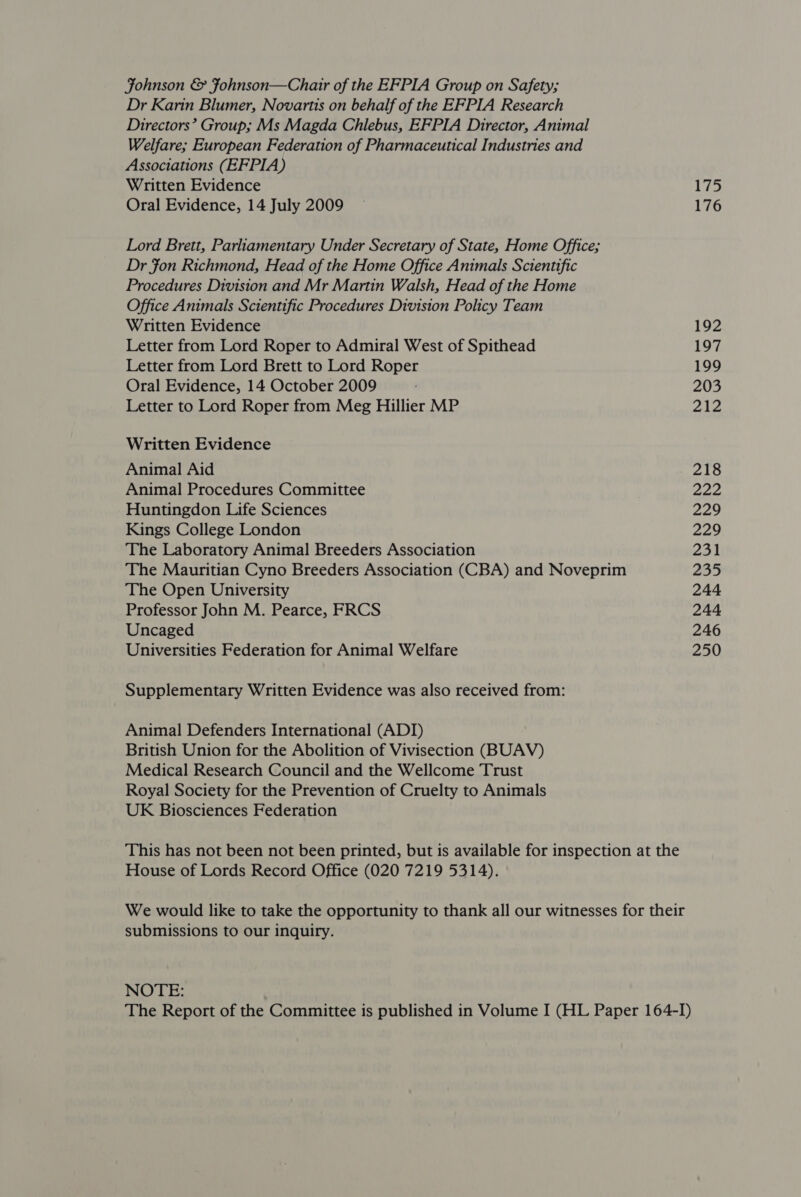 Johnson &amp; Fohnson—Chair of the EFPIA Group on Safety; Dr Karin Blumer, Novartis on behalf of the EFPIA Research Directors’ Group; Ms Magda Chlebus, EFPIA Director, Animal Welfare; European Federation of Pharmaceutical Industries and Associations (EFPIA) Written Evidence Oral Evidence, 14 July 2009 Lord Brett, Parliamentary Under Secretary of State, Home Office; Dr Fon Richmond, Head of the Home Office Animals Scientific Procedures Division and Mr Martin Walsh, Head of the Home Office Animals Scientific Procedures Division Policy Team Written Evidence Letter from Lord Roper to Admiral West of Spithead Letter from Lord Brett to Lord Roper Oral Evidence, 14 October 2009 Letter to Lord Roper from Meg Hillier MP Written Evidence Animal Aid Animal Procedures Committee Huntingdon Life Sciences Kings College London The Laboratory Animal Breeders Association The Mauritian Cyno Breeders Association (CBA) and Noveprim The Open University Professor John M. Pearce, FRCS Uncaged Universities Federation for Animal Welfare Supplementary Written Evidence was also received from: Animal Defenders International (ADI) British Union for the Abolition of Vivisection (BUAV) Medical Research Council and the Wellcome Trust Royal Society for the Prevention of Cruelty to Animals UK Biosciences Federation This has not been not been printed, but is available for inspection at the House of Lords Record Office (020 7219 5314). We would like to take the opportunity to thank all our witnesses for their submissions to our inquiry. NOTE: The Report of the Committee is published in Volume I (HL Paper 164-I) 175 176 192 197 199 203 aig 218 eae 229 229 231 235 244 244 246 250
