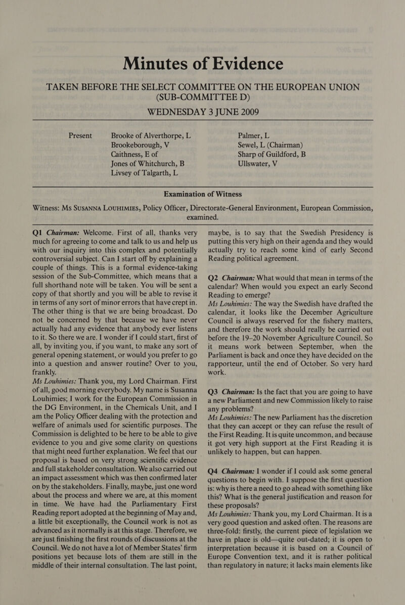 WEDNESDAY 3 JUNE 2009 Present Brooke of Alverthorpe, L Palmer, L Brookeborough, V Sewel, L (Chairman) Caithness, E of Sharp of Guildford, B Jones of Whitchurch, B Ullswater, V Livsey of Talgarth, L Q1 Chairman: Welcome. First of all, thanks very much for agreeing to come and talk to us and help us with our inquiry into this complex and potentially controversial subject. Can I start off by explaining a couple of things. This is a formal evidence-taking session of the Sub-Committee, which means that a full shorthand note will be taken. You will be sent a copy of that shortly and you will be able to revise it in terms of any sort of minor errors that have crept in. The other thing is that we are being broadcast. Do not be concerned by that because we have never actually had any evidence that anybody ever listens to it. So there we are. I wonder if I could start, first of all, by inviting you, if you want, to make any sort of general opening statement, or would you prefer to go into a question and answer routine? Over to you, frankly. Ms Louhimies: Thank you, my Lord Chairman. First of all, good morning everybody. My name is Susanna Louhimies; I work for the European Commission in the DG Environment, in the Chemicals Unit, and I am the Policy Officer dealing with the protection and welfare of animals used for scientific purposes. The Commission is delighted to be here to be able to give evidence to you and give some clarity on questions that might need further explanation. We feel that our proposal is based on very strong scientific evidence and full stakeholder consultation. We also carried out an impact assessment which was then confirmed later on by the stakeholders. Finally, maybe, just one word about the process and where we are, at this moment in time. We have had the Parliamentary First Reading report adopted at the beginning of May and, a little bit exceptionally, the Council work is not as advanced as it normally is at this stage. Therefore, we are just finishing the first rounds of discussions at the Council. We do not have a lot of Member States’ firm positions yet because lots of them are still in the middle of their internal consultation. The last point, maybe, is to say that the Swedish Presidency is putting this very high on their agenda and they would actually try to reach some kind of early Second Reading political agreement. Q2 Chairman: What would that mean in terms of the calendar? When would you expect an early Second Reading to emerge? Ms Louhimies: The way the Swedish have drafted the calendar, it looks like the December Agriculture Council is always reserved for the fishery matters, and therefore the work should really be carried out before the 19-20 November Agriculture Council. So it means work between September, when the Parliament is back and once they have decided on the rapporteur, until the end of October. So very hard work. Q3 Chairman: Is the fact that you are going to have a new Parliament and new Commission likely to raise any problems? Ms Louhimies: The new Parliament has the discretion that they can accept or they can refuse the result of the First Reading. It is quite uncommon, and because it got very high support at the First Reading it is unlikely to happen, but can happen. Q4 Chairman: | wonder if I could ask some general questions to begin with. I suppose the first question is: why is there a need to go ahead with something like this? What is the general justification and reason for these proposals? Ms Louhimies: Thank you, my Lord Chairman. It is a very good question and asked often. The reasons are three-fold: firstly, the current piece of legislation we have in place is old—quite out-dated; it is open to interpretation because it is based on a Council of Europe Convention text, and it is rather political than regulatory in nature; it lacks main elements like