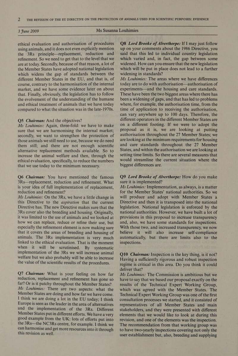  3 Fune 2009  ethical evaluation and authorisation of procedures using animals, and it does not even explicitly mention the 3Rs_ principle—replacement, reduction and refinement. So we need to get that to the level that we are at today. Secondly, because of that reason, a lot of the Member States have adopted national legislation which widens the gap of standards between the different Member States in the EU, and that is, of course, contrary to the harmonisation of the internal market, and we have some evidence later on about that. Finally, obviously, the legislation has to follow the evolvement of the understanding of the humane and ethical treatment of animals that we have today compared to what the situation was in the late-1970s. Q5 Chairman: And the objectives? Ms Louhimies: Again, three-fold: we have to make sure that we are harmonising the internal market; secondly, we want to strengthen the protection of those animals we still need to use, because we do need them still; and there are not enough scientific alternative replacement methods available. So to increase the animal welfare and then, through the ethical evaluation, specifically, to reduce the numbers that we use today to the minimum necessary. Q6 Chairman: You have mentioned the famous 3Rs—replacement, reduction and refinement. What is your idea of full implementation of replacement, reduction and refinement? Ms Louhimies: On the 3Rs, we have a little change in this Directive to the aspiration that the current Directive has. The new Directive makes sure that the 3Rs cover also the breeding and housing. Originally, it was limited to the use of animals and we looked at how we can replace, reduce or refine their use, but especially the refinement element is now making sure that it covers the areas of breeding and housing of animals. The 3Rs implementation is very much linked to the ethical evaluation. That is the moment when it will be scrutinised. By systematic implementation of the 3Rs we will increase animal welfare but we also probably will be able to increase the value of the scientific results of the procedures. Q7 Chairman: What is your feeling on how far reduction, replacement and refinement has gone so far? Or is it patchy throughout the Member States? Ms Louhimies: There are two aspects: what the Member States are doing and how far we have come. I think we are doing a lot in the EU today; I think Europe is seen as the leader in the area of alternatives and the implementation of the 3Rs. Different Member States put in different efforts. We havea very good example from the UK: lots of efforts put into the 3Rs—the NC3Rs centre, for example. I think we can harmonise and get more resources into it through this revision as well. Q8 Lord Brooke of Alverthorpe: If 1 may just follow up on your comments about the 1986 Directive, you said that this led to individual country legislation which varied and, in fact, the gap between some widened. How can you ensure that the new legislation which will be put in place does not lead to a further widening in standards? Ms Louhimies: The areas where we have differences today are to do with authorisation—authorisation of experiments—and the housing and care standards. These have been the two biggest areas where there has been a widening of gaps, and that has led to problems where, for example, the authorisation time, from the time of application to receiving the authorisation, can vary anywhere up to 100 days. Therefore, the different operators in the different Member States are on a different footing. If we were to adopt the proposal as it is, we are looking at putting authorisation throughout the 27 Member States; we are looking at the minimum requirements for housing and care standards throughout the 27 Member States, and within the authorisation we are looking at setting time limits. So there are several measures that would streamline the current situation where the biggest differences are. Q9 Lord Brooke of Alverthorpe: How do you make sure it is implemented? Ms Louhimies: Implementation, as always, is a matter for the Member States’ national authorities. So we will produce and adopt with Member States a Directive and then it is transposed into the national legislation. National legislation is enforced by the national authorities. However, we have built a lot of provisions in this proposal to increase transparency and, also, we have some standards for inspections. With those two, and increased transparency, we now believe it will also increase self-compliance automatically, but there are limits also to the inspections. Q10 Chairman: Inspection is the key thing, is it not? Having a sufficiently rigorous and robust inspection regime is critical in this area. Do you think it could deliver that? Ms Louhimies: The Commission is ambitious but we have to say that we based our proposal exactly on the results of the Technical Expert Working Group, which was agreed with the Member States. The Technical Expert Working Group was one of the first consultation processes we started, and it consisted of representatives of all Member States and main stakeholders, and they were presented with different elements that we would like to look at during this revision, and one of the elements was the inspection. The recommendation from that working group was to have two-yearly inspections covering not only the user establishment but, also, breeding and supplying