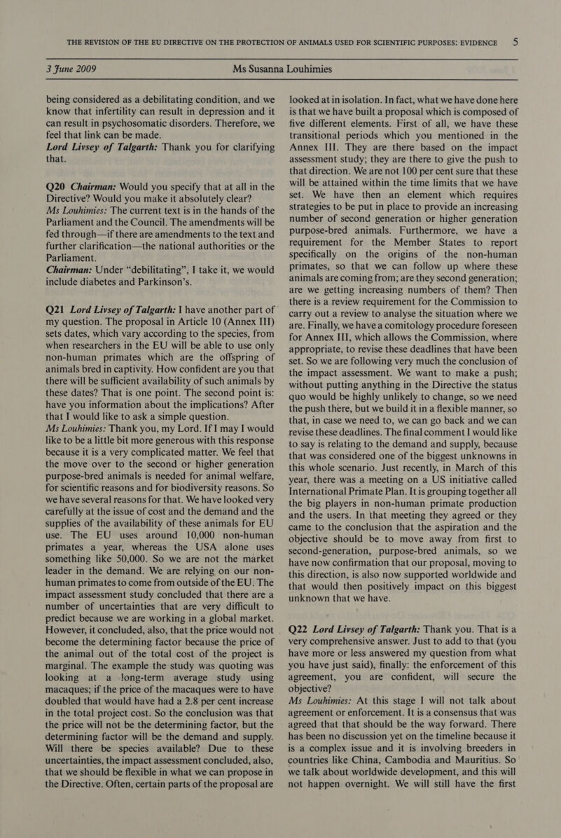 being considered as a debilitating condition, and we know that infertility can result in depression and it can result in psychosomatic disorders. Therefore, we feel that link can be made. Lord Livsey of Talgarth: Thank you for clarifying that. Q20 Chairman: Would you specify that at all in the Directive? Would you make it absolutely clear? Ms Louhimies: The current text is in the hands of the Parliament and the Council. The amendments will be fed through—if there are amendments to the text and further clarification—the national authorities or the Parliament. Chairman: Under “debilitating”, I take it, we would include diabetes and Parkinson’s. my question. The proposal in Article 10 (Annex III) sets dates, which vary according to the species, from when researchers in the EU will be able to use only non-human primates which are the offspring of animals bred in captivity. How confident are you that there will be sufficient availability of such animals by these dates? That is one point. The second point is: have you information about the implications? After that I would like to ask a simple question. Ms Louhimies: Thank you, my Lord. If I may I would like to be a little bit more generous with this response because it is a very complicated matter. We feel that the move over to the second or higher generation purpose-bred animals is needed for animal welfare, for scientific reasons and for biodiversity reasons. So we have several reasons for that. We have looked very carefully at the issue of cost and the demand and the supplies of the availability of these animals for EU use. The EU uses around 10,000 non-human primates a year, whereas the USA alone uses something like 50,000. So we are not the market leader in the demand. We are relying on our non- human primates to come from outside of the EU. The impact assessment study concluded that there are a number of uncertainties that are very difficult to predict because we are working in a global market. However, it concluded, also, that the price would not become the determining factor because the price of the animal out of the total cost of the project is marginal. The example the study was quoting was looking at a long-term average study using macaques; if the price of the macaques were to have doubled that would have had a 2.8 per cent increase in the total project cost. So the conclusion was that the price will not be the determining factor, but the determining factor will be the demand and supply. Will there be species available? Due to these uncertainties, the impact assessment concluded, also, that we should be flexible in what we can propose in the Directive. Often, certain parts of the proposal are looked at in isolation. In fact, what we have done here is that we have built a proposal which is composed of five different elements. First of all, we have these transitional periods which you mentioned in the Annex III. They are there based on the impact assessment study; they are there to give the push to that direction. We are not 100 per cent sure that these will be attained within the time limits that we have set. We have then an element which requires strategies to be put in place to provide an increasing number of second generation or higher generation purpose-bred animals. Furthermore, we have a requirement for the Member States to report specifically on the origins of the non-human primates, so that we can follow up where these animals are coming from; are they second generation; are we getting increasing numbers of them? Then there is a review requirement for the Commission to carry out a review to analyse the situation where we are. Finally, we have a comitology procedure foreseen for Annex III, which allows the Commission, where appropriate, to revise these deadlines that have been set. So we are following very much the conclusion of the impact assessment. We want to make a push; without putting anything in the Directive the status quo would be highly unlikely to change, so we need the push there, but we build it in a flexible manner, so that, in case we need to, we can go back and we can revise these deadlines. The final comment I would like to say is relating to the demand and supply, because that was considered one of the biggest unknowns in this whole scenario. Just recently, in March of this year, there was a meeting on a US initiative called International Primate Plan. It is grouping together all the big players in non-human primate production and the users. In that meeting they agreed or they came to the conclusion that the aspiration and the objective should be to move away from first to second-generation, purpose-bred animals, so we have now confirmation that our proposal, moving to this direction, is also now supported worldwide and that would then positively impact on this biggest unknown that we have. Q22 Lord Livsey of Talgarth: Thank you. That is a very comprehensive answer. Just to add to that (you have more or less answered my question from what you have just said), finally: the enforcement of this agreement, you are confident, will secure the objective? Ms Louhimies: At this stage I will not talk about agreement or enforcement. It is a consensus that was agreed that that should be the way forward. There has been no discussion yet on the timeline because it is a complex issue and it is involving breeders in countries like China, Cambodia and Mauritius. So we talk about worldwide development, and this will not happen overnight. We will still have the first