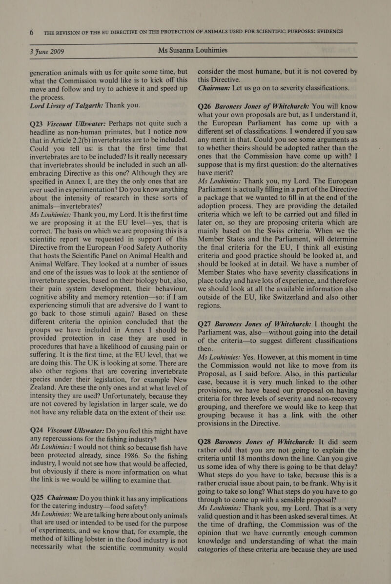  3 Fune 2009  generation animals with us for quite some time, but what the Commission would like is to kick off this move and follow and try to achieve it and speed up the process. Lord Livsey of Talgarth: Thank you. Q23 Viscount Ullswater: Perhaps not quite such a headline as non-human primates, but I notice now that in Article 2.2(b) invertebrates are to be included. Could you tell us: is that the first time that invertebrates are to be included? Is it really necessary that invertebrates should be included in such an all- embracing Directive as this one? Although they are specified in Annex I, are they the only ones that are ever used in experimentation? Do you know anything about the intensity of research in these sorts of animals—invertebrates? Ms Louhimies: Thank you, my Lord. It is the first time we are proposing it at the EU level—yes, that is correct. The basis on which we are proposing this is a scientific report we requested in support of this Directive from the European Food Safety Authority that hosts the Scientific Panel on Animal Health and Animal Welfare. They looked at a number of issues and one of the issues was to look at the sentience of invertebrate species, based on their biology but, also, their pain system development, their behaviour, cognitive ability and memory retention—so: if I am experiencing stimuli that are adversive do I want to go back to those stimuli again? Based on these different criteria the opinion concluded that the groups we have included in Annex I should be provided protection in case they are used in procedures that have a likelihood of causing pain or suffering. It is the first time, at the EU level, that we are doing this. The UK is looking at some. There are also other regions that are covering invertebrate species under their legislation, for example New Zealand. Are these the only ones and at what level of intensity they are used? Unfortunately, because they are not covered by legislation in larger scale, we do not have any reliable data on the extent of their use. Q24 Viscount Ullswater: Do you feel this might have any repercussions for the fishing industry? Ms Louhimies: | would not think so because fish have been protected already, since 1986. So the fishing industry, I would not see how that would be affected, but obviously if there is more information on what the link is we would be willing to examine that. Q25 Chairman: Do you think it has any implications for the catering industry—food safety? Ms Louhimies: We are talking here about only animals that are used or intended to be used for the purpose of experiments, and we know that, for example, the method of killing lobster in the food industry is not necessarily what the scientific community would consider the most humane, but it is not covered by this Directive. Chairman: Let us go on to severity classifications. Q26 Baroness Jones of Whitchurch: You will know what your own proposals are but, as I understand it, the European Parliament has come up with a different set of classifications. I wondered if you saw any merit in that. Could you see some arguments as to whether theirs should be adopted rather than the ones that the Commission have come up with? I suppose that is my first question: do the alternatives have merit? Ms Louhimies: Thank you, my Lord. The European Parliament is actually filling in a part of the Directive a package that we wanted to fill in at the end of the adoption process. They are providing the detailed criteria which we left to be carried out and filled in later on, so they are proposing criteria which are mainly based on the Swiss criteria. When we the Member States and the Parliament, will determine the final criteria for the EU, I think all existing criteria and good practice should be looked at, and should be looked at in detail. We have a number of Member States who have severity classifications in place today and have lots of experience, and therefore we should look at all the available information also outside of the EU, like Switzerland and also other regions. Q27 Baroness Jones of Whitchurch: | thought the Parliament was, also—without going into the detail of the criteria—to suggest different classifications then. Ms Louhimies: Yes. However, at this moment in time the Commission would not like to move from its Proposal, as I said before. Also, in this particular case, because it is very much linked to the other provisions, we have based our proposal on having criteria for three levels of severity and non-recovery grouping, and therefore we would like to keep that grouping because it has a link with the other provisions in the Directive. Q28 Baroness Jones of Whitchurch: It did seem rather odd that you are not going to explain the criteria until 18 months down the line. Can you give us some idea of why there is going to be that delay? What steps do you have to take, because this is a rather crucial issue about pain, to be frank. Why is it going to take so long? What steps do you have to go through to come up with a sensible proposal? Ms Louhimies: Thank you, my Lord. That is a very valid question and it has been asked several times. At the time of drafting, the Commission was of the opinion that we have currently enough common knowledge and understanding of what the main categories of these criteria are because they are used