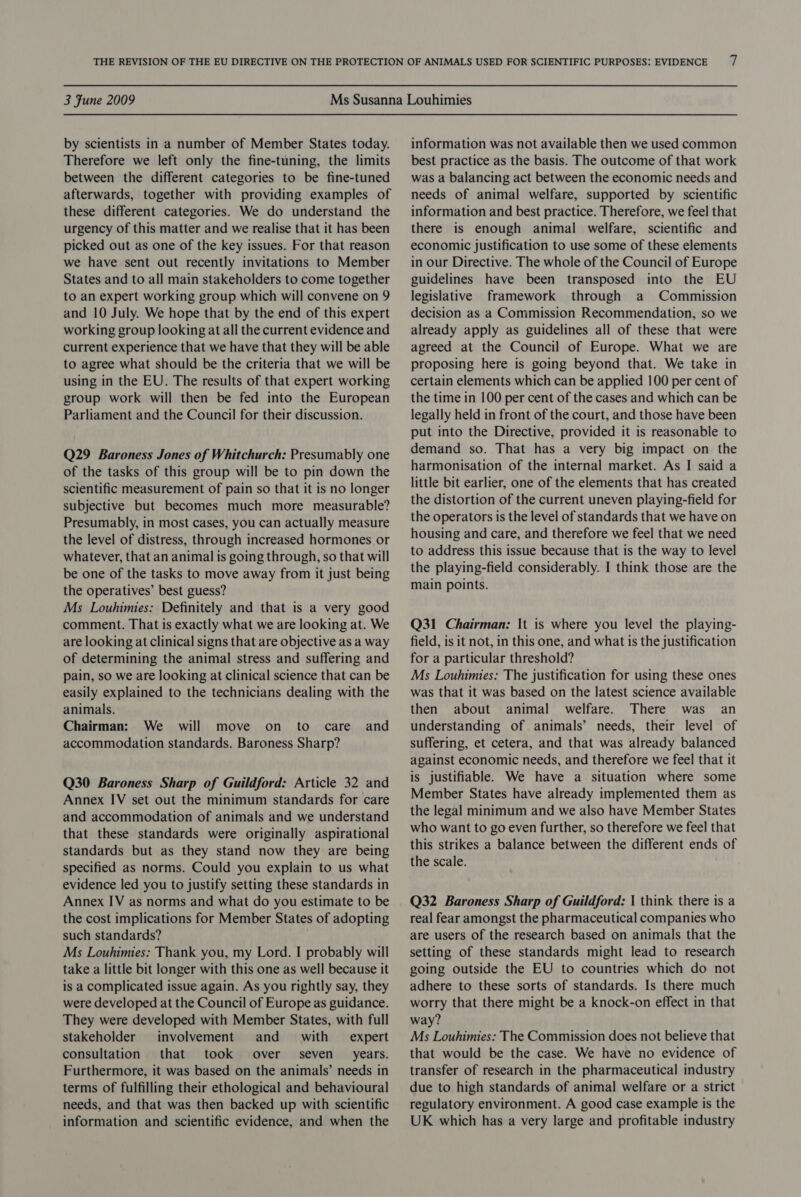 by scientists in a number of Member States today. Therefore we left only the fine-tuning, the limits between the different categories to be fine-tuned afterwards, together with providing examples of these different categories. We do understand the urgency of this matter and we realise that it has been picked out as one of the key issues. For that reason we have sent out recently invitations to Member States and to all main stakeholders to come together to an expert working group which will convene on 9 and 10 July. We hope that by the end of this expert working group looking at all the current evidence and current experience that we have that they will be able to agree what should be the criteria that we will be using in the EU. The results of that expert working group work will then be fed into the European Parliament and the Council for their discussion. Q29 Baroness Jones of Whitchurch: Presumably one of the tasks of this group will be to pin down the scientific measurement of pain so that it is no longer subjective but becomes much more measurable? Presumably, in most cases, you can actually measure the level of distress, through increased hormones or whatever, that an animal is going through, so that will be one of the tasks to move away from it just being the operatives’ best guess? Ms Louhimies: Definitely and that is a very good comment. That is exactly what we are looking at. We are looking at clinical signs that are objective as a way of determining the animal stress and suffering and pain, so we are looking at clinical science that can be easily explained to the technicians dealing with the animals. Chairman: We will move on to care and accommodation standards. Baroness Sharp? Q30 Baroness Sharp of Guildford: Article 32 and Annex IV set out the minimum standards for care and accommodation of animals and we understand that these standards were originally aspirational standards but as they stand now they are being specified as norms. Could you explain to us what evidence led you to justify setting these standards in Annex IV as norms and what do you estimate to be the cost implications for Member States of adopting such standards? Ms Louhimies: Thank you, my Lord. I probably will take a little bit longer with this one as well because it is a complicated issue again. As you rightly say, they were developed at the Council of Europe as guidance. They were developed with Member States, with full stakeholder involvement and _ with — expert consultation that took over seven years. Furthermore, it was based on the animals’ needs in terms of fulfilling their ethological and behavioural needs, and that was then backed up with scientific information and scientific evidence, and when the information was not available then we used common best practice as the basis. The outcome of that work was a balancing act between the economic needs and needs of animal welfare, supported by scientific information and best practice. Therefore, we feel that there is enough animal welfare, scientific and economic justification to use some of these elements in our Directive. The whole of the Council of Europe guidelines have been transposed into the EU legislative framework through a Commission decision as a Commission Recommendation, so we already apply as guidelines all of these that were agreed at the Council of Europe. What we are proposing here is going beyond that. We take in certain elements which can be applied 100 per cent of the time in 100 per cent of the cases and which can be legally held in front of the court, and those have been put into the Directive, provided it is reasonable to demand so. That has a very big impact on the harmonisation of the internal market. As I said a little bit earlier, one of the elements that has created the distortion of the current uneven playing-field for the operators is the level of standards that we have on housing and care, and therefore we feel that we need to address this issue because that is the way to level the playing-field considerably. I think those are the main points. Q31 Chairman: It is where you level the playing- field, is it not, in this one, and what is the justification for a particular threshold? Ms Louhimies: The justification for using these ones was that it was based on the latest science available then about animal welfare. There was an understanding of animals’ needs, their level of suffering, et cetera, and that was already balanced against economic needs, and therefore we feel that it is justifiable. We have a. situation where some Member States have already implemented them as the legal minimum and we also have Member States who want to go even further, so therefore we feel that this strikes a balance between the different ends of the scale. Q32 Baroness Sharp of Guildford: | think there is a real fear amongst the pharmaceutical companies who are users of the research based on animals that the setting of these standards might lead to research going outside the EU to countries which do not adhere to these sorts of standards. Is there much worry that there might be a knock-on effect in that way? Ms Louhimies: The Commission does not believe that that would be the case. We have no evidence of transfer of research in the pharmaceutical industry due to high standards of animal welfare or a strict regulatory environment. A good case example is the UK which has a very large and profitable industry