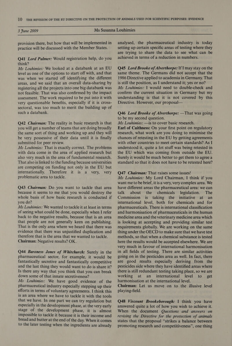  3 Fune 2009  provision there, but how that will be implemented in practice will be discussed with the Member States. Q41 Lord Palmer: Would registration help, do you think? Ms Louhimies: We looked at a databank at an EU level as one of the options to start off with, and that was when we started off identifying the different areas, and we said that an overall data-sharing by registering all the projects into one big databank was not feasible. That was also confirmed by the impact assessment. The work required to be put into it with very questionable benefits, especially if it is cross- sectoral, was too much to merit the building up of such a databank. Q42 Chairman: The reality in basic research is that you will get a number of teams that are doing broadly the same sort of thing and working up and they will be very possessive of their data until it is finally submitted for peer review. Ms Louhimies: That is exactly correct. The problems with data come in the area of applied research but also very much in the area of fundamental research. That also is linked to the funding because universities are competing on funding not only in the EU but internationally. Therefore it is a very, very problematic area to tackle. Q43 Chairman: Do you want to tackle that area because it seems to me that you would destroy the whole basis of how basic research is conducted if you do? Ms Louhimies: We wanted to tackle it at least in terms of seeing what could be done, especially when I refer back to the negative results, because that is an area that people are not generally keen on publishing. That is the only area where we heard that there was evidence that there was unjustified duplication and therefore that is the area that we wanted to tackle. Chairman: Negative results? OK. Q44 Baroness Jones of Whitchurch: Surely in the pharmaceutical sector, for example, it would be fantastically secretive and fantastically competitive and the last thing they would want to do is share it? Is there any way that you think that you can break down some of that innate secretiveness? Ms Louhimies: We have good evidence of the pharmaceutical industry especially stepping up their efforts in terms of voluntary agreements. I think this is an area where we have to tackle it with the tools that we have. In one part we can try regulation but especially in the development phase, at the very early Stage of the development phase, it is almost impossible to tackle it because it is their income and bread and butter at the end of the day. When it comes to the later testing when the ingredients are already analysed, the pharmaceutical industry is today setting up certain specific areas of testing where they are trying to share the data to see what can be achieved in terms of a reduction in numbers. Q45 Lord Brooke of Alverthorpe: \f | may stay on the same theme. The Germans did not accept that the 1986 Directive applied to academia in Germany. That is still the position, as I understand it; yes or no? Ms Louhimies: 1 would need to double-check and confirm the current situation in Germany but my understanding is that it is not covered by this Directive. However, our proposal— Q46 Lord Brooke of Alverthorpe: —That was going to be my second question. Ms Louhimies: —is to cover basic research. Earl of Caithness: On your first point on regulatory research, what work are you doing to minimise the chances of retesting in the EU by getting agreements with other countries to meet certain standards? As I understood it, quite a lot stuff was being retested in the EU which was coming from outside the EU. Surely it would be much better to get them to agree a standard so that it does not have to be retested here? Q47 Chairman: That raises some issues! Ms Louhimies: My Lord Chairman, I think if you want me to be brief, it is a very, very complex area. We have different areas the pharmaceutical area: we can talk about the chemicals legislation. The Commission is taking the initiative at an international level, both for chemicals and for pharmaceuticals. There is international classification and harmonisation of pharmaceuticals in the human medicine area and the veterinary medicine area which is looking at accepting and providing similar test requirements globally. We are working on the same thing under the OECD to make sure that we have test methods, so that when a chemical substance is tested here the results would be accepted elsewhere. We are very much in favour of international harmonisation in all fields of testing. There are similar activities going on in the pesticides area as well. In fact, there are good results especially deriving from the pesticides side where they have identified areas where there is still redundant testing taking place, so we are working at an_ international level to get harmonisation at the international level. Chairman: Let us move on to the illusive level playing-field. Q48 Viscount Brookeborough: 1 think you have answered quite a lot of how you wish to achieve it. When the document Questions and answers on revising the Directive for the protection of animals states that the proposal “strikes a balance between promoting research and competitiveness”, one thing