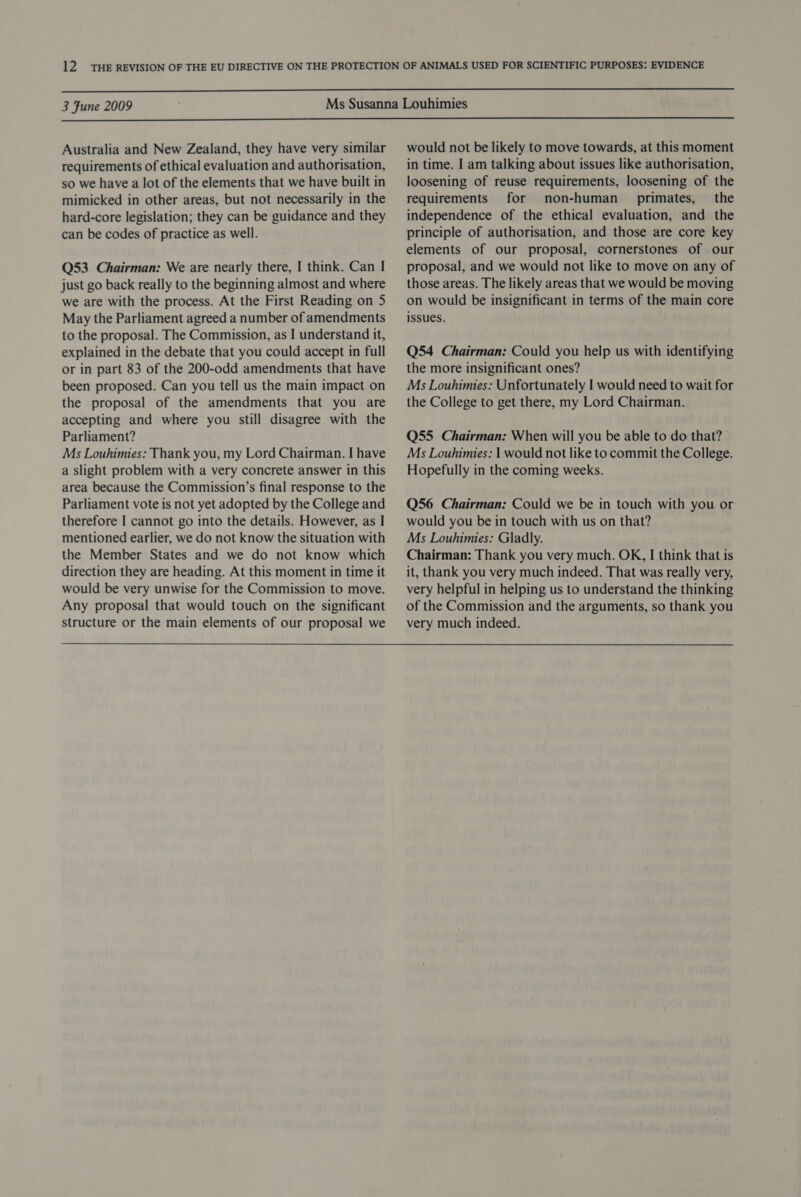  3 Fune 2009  Australia and New Zealand, they have very similar requirements of ethical evaluation and authorisation, so we have a lot of the elements that we have built in mimicked in other areas, but not necessarily in the hard-core legislation; they can be guidance and they can be codes of practice as well. Q53 Chairman: We are nearly there, I think. Can | just go back really to the beginning almost and where we are with the process. At the First Reading on 5 May the Parliament agreed a number of amendments to the proposal. The Commission, as I understand it, explained in the debate that you could accept in full or in part 83 of the 200-odd amendments that have been proposed. Can you tell us the main impact on the proposal of the amendments that you are accepting and where you still disagree with the Parliament? Ms Louhimies: Thank you, my Lord Chairman. I have a slight problem with a very concrete answer in this area because the Commission’s final response to the Parliament vote is not yet adopted by the College and therefore I cannot go into the details. However, as I mentioned earlier, we do not know the situation with the Member States and we do not know which direction they are heading. At this moment in time it would be very unwise for the Commission to move. Any proposal that would touch on the significant structure or the main elements of our proposal we would not be likely to move towards, at this moment in time. I am talking about issues like authorisation, loosening of reuse requirements, loosening of the requirements for non-human _ primates, the independence of the ethical evaluation, and the principle of authorisation, and those are core key elements of our proposal, cornerstones of our proposal, and we would not like to move on any of those areas. The likely areas that we would be moving on would be insignificant in terms of the main core issues. Q54 Chairman: Could you help us with identifying the more insignificant ones? Ms Louhimies: Unfortunately I would need to wait for the College to get there, my Lord Chairman. Q55 Chairman: When will you be able to do that? Ms Louhimies: | would not like to commit the College. Hopefully in the coming weeks. Q56 Chairman: Could we be in touch with you or would you be in touch with us on that? Ms Louhimies: Gladly. Chairman: Thank you very much. OK, I think that is it, thank you very much indeed. That was really very, very helpful in helping us to understand the thinking of the Commission and the arguments, so thank you very much indeed.