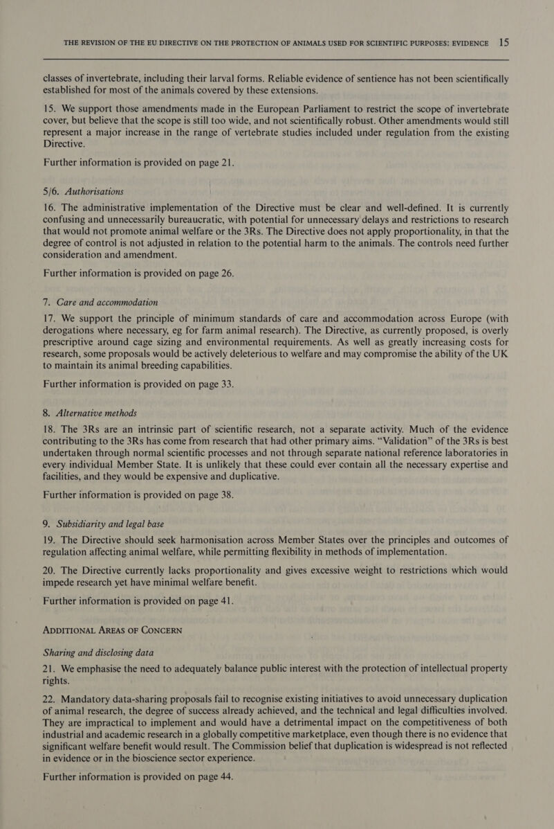 classes of invertebrate, including their larval forms. Reliable evidence of sentience has not been scientifically established for most of the animals covered by these extensions. 15. We support those amendments made in the European Parliament to restrict the scope of invertebrate cover, but believe that the scope is still too wide, and not scientifically robust. Other amendments would still represent a major increase in the range of vertebrate studies included under regulation from the existing Directive. Further information is provided on page 21. 5/6. Authorisations 16. The administrative implementation of the Directive must be clear and well-defined. It is currently confusing and unnecessarily bureaucratic, with potential for unnecessary delays and restrictions to research that would not promote animal welfare or the 3Rs. The Directive does not apply proportionality, in that the degree of control is not adjusted in relation to the potential harm to the animals. The controls need further consideration and amendment. Further information is provided on page 26. 7. Care and accommodation 17. We support the principle of minimum standards of care and accommodation across Europe (with derogations where necessary, eg for farm animal research). The Directive, as currently proposed, is overly prescriptive around cage sizing and environmental requirements. As well as greatly increasing costs for research, some proposals would be actively deleterious to welfare and may compromise the ability of the UK to maintain its animal breeding capabilities. Further information is provided on page 33. 8. Alternative methods 18. The 3Rs are an intrinsic part of scientific research, not a separate activity. Much of the evidence contributing to the 3Rs has come from research that had other primary aims. “Validation” of the 3Rs is best undertaken through normal scientific processes and not through separate national reference laboratories in every individual Member State. It is unlikely that these could ever contain all the necessary expertise and facilities, and they would be expensive and duplicative. Further information is provided on page 38. 9. Subsidiarity and legal base 19. The Directive should seek harmonisation across Member States over the principles and outcomes of regulation affecting animal welfare, while permitting flexibility in methods of implementation. 20. The Directive currently lacks proportionality and gives excessive weight to restrictions which would impede research yet have minimal welfare benefit. Further information is provided on page 41. ADDITIONAL AREAS OF CONCERN Sharing and disclosing data 21. We emphasise the need to adequately balance public interest with the protection of intellectual property rights. 22. Mandatory data-sharing proposals fail to recognise existing initiatives to avoid unnecessary duplication of animal research, the degree of success already achieved, and the technical and legal difficulties involved. They are impractical to implement and would have a detrimental impact on the competitiveness of both industrial and academic research in a globally competitive marketplace, even though there is no evidence that significant welfare benefit would result. The Commission belief that duplication is widespread is not reflected in evidence or in the bioscience sector experience. Further information is provided on page 44.