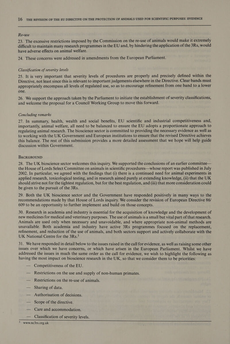 a Re-use 23. The excessive restrictions imposed by the Commission on the re-use of animals would make it extremely difficult to maintain many research programmes in the EU and, by hindering the application of the 3Rs, would have adverse effects on animal welfare. 24. These concerns were addressed in amendments from the European Parliament. Classification of severity levels 25. It is very important that severity levels of procedures are properly and precisely defined within the Directive, not least since this is relevant to important judgements elsewhere in the Directive. Clear bands must appropriately encompass all levels of regulated use, so as to encourage refinement from one band to a lower one. 26. We support the approach taken by the Parliament to initiate the establishment of severity classifications, and welcome the proposal for a Council Working Group to move this forward. Concluding remarks 27. In summary, health, wealth and social benefits, EU scientific and industrial competitiveness and, importantly, animal welfare, all need to be balanced to ensure the EU adopts a proportionate approach to regulating animal research. The bioscience sector is committed to providing the necessary evidence as well as to working with the UK Government and European institutions to ensure that the revised Directive achieves this balance. The rest of this submission provides a more detailed assessment that we hope will help guide discussion within Government. BACKGROUND 28. The UK bioscience sector welcomes this inquiry. We supported the conclusions of an earlier committee— the House of Lords Select Committee on animals in scientific procedures—whose report was published in July 2002. In particular, we agreed with the findings that (i) there is a continued need for animal experiments in applied research, toxicological testing, and in research aimed purely at extending knowledge, (ii) that the UK should strive not for the tightest regulation, but for the best regulation, and (iii) that more consideration could be given to the pursuit of the 3Rs. 29. Both the UK bioscience sector and the Government have responded positively in many ways to the recommendations made by that House of Lords inquiry. We consider the revision of European Directive 86/ 609 to be an opportunity to further implement and build on those concepts. 30. Research in academia and industry is essential for the acquisition of knowledge and the development of new medicines for medical and veterinary purposes. The use of animals is a small but vital part of that research. Animals are used only when necessary and unavoidable, and where appropriate non-animal methods are unavailable. Both academia and industry have active 3Rs programmes focused on the replacement, refinement, and reduction of the use of animals, and both sectors support and actively collaborate with the UK National Centre for the 3Rs.3 31. We have responded in detail below to the issues raised in the call for evidence, as well as raising some other issues over which we have concerns, or which have arisen in the European Parliament. Whilst we have addressed the issues in much the same order as the call for evidence, we wish to highlight the following as having the most impact on bioscience research in the UK, so that we consider them to be priorities: — Competitiveness of the EU. — Restrictions on the use and supply of non-human primates. — Restrictions on the re-use of animals. — Sharing of data. — Authorisation of decisions. — Scope of the directive. — Care and accommodation. — Classification of severity levels. eee ee ee re, a ee ee 3 www.nc3rs.org.uk