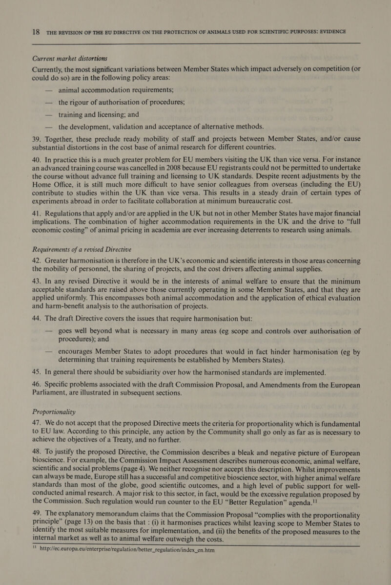  Current market distortions Currently, the most significant variations between Member States which impact adversely on competition (or could do so) are in the following policy areas: — animal accommodation requirements; — the rigour of authorisation of procedures; — training and licensing; and — the development, validation and acceptance of alternative methods. 39. Together, these preclude ready mobility of staff and projects between Member States, and/or cause substantial distortions in the cost base of animal research for different countries. 40. In practice this is a much greater problem for EU members visiting the UK than vice versa. For instance an advanced training course was cancelled in 2008 because EU registrants could not be permitted to undertake the course without advance full training and licensing to UK standards. Despite recent adjustments by the Home Office, it is still much more difficult to have senior colleagues from overseas (including the EU) contribute to studies within the UK than vice versa. This results in a steady drain of certain types of experiments abroad in order to facilitate collaboration at minimum bureaucratic cost. 41. Regulations that apply and/or are applied in the UK but not in other Member States have major financial implications. The combination of higher accommodation requirements in the UK and the drive to “full economic costing” of animal pricing in academia are ever increasing deterrents to research using animals. Requirements of a revised Directive 42. Greater harmonisation is therefore in the UK’s economic and scientific interests in those areas concerning the mobility of personnel, the sharing of projects, and the cost drivers affecting animal supplies. 43. In any revised Directive it would be in the interests of animal welfare to ensure that the minimum acceptable standards are raised above those currently operating in some Member States, and that they are applied uniformly. This encompasses both animal accommodation and the application of ethical evaluation and harm-benefit analysis to the authorisation of projects. 44. The draft Directive covers the issues that require harmonisation but: — goes well beyond what is necessary in many areas (eg scope and controls over authorisation of procedures); and — encourages Member States to adopt procedures that would in fact hinder harmonisation (eg by determining that training requirements be established by Members States). 45. In general there should be subsidiarity over how the harmonised standards are implemented. 46. Specific problems associated with the draft Commission Proposal, and Amendments from the European Parliament, are illustrated in subsequent sections. Proportionality 47. We do not accept that the proposed Directive meets the criteria for proportionality which is fundamental to EU law. According to this principle, any action by the Community shall go only as far as is necessary to achieve the objectives of a Treaty, and no further. 48. To justify the proposed Directive, the Commission describes a bleak and negative picture of European bioscience. For example, the Commission Impact Assessment describes numerous economic, animal welfare, scientific and social problems (page 4). We neither recognise nor accept this description. Whilst improvements can always be made, Europe still has a successful and competitive bioscience sector, with higher animal welfare standards than most of the globe, good scientific outcomes, and a high level of public support for well- conducted animal research. A major risk to this sector, in fact, would be the excessive regulation proposed by the Commission. Such regulation would run counter to the EU “Better Regulation” agenda.!! 49. The explanatory memorandum claims that the Commission Proposal “complies with the proportionality principle” (page 13) on the basis that : (i) it harmonises practices whilst leaving scope to Member States to identify the most suitable measures for implementation, and (ii) the benefits of the proposed measures to the internal market as well as to animal welfare outweigh the costs. uM http://ec.europa.eu/enterprise/regulation/better_regulation/index_en.htm