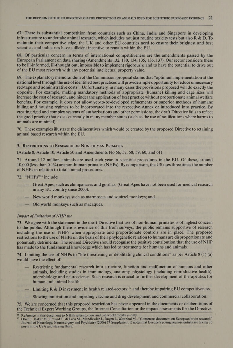 67. There is substantial competition from countries such as China, India and Singapore in developing infrastructure to undertake animal research, which includes not just routine toxicity tests but also R &amp; D. To maintain their competitive edge, the UK and other EU countries need to ensure their brightest and best scientists and industries have sufficient incentive to remain within the EU. 68. Of particular concern in terms of international competitiveness are the amendments passed by the European Parliament on data sharing (Amendments 132, 180, 134, 135, 136, 137). Our sector considers these to be ill-informed, ill-thought out, impossible to implement rigorously, and to have the potential to drive out of the EU most research with any potential intellectual property value. 69. The explanatory memorandum of the Commission proposal claims that “optimum implementation at the national level through the use of identified best practices will provide ample opportunity to reduce unnecessary red-tape and administrative costs”. Unfortunately, in many cases the provisions proposed will do exactly the opposite. For example, making mandatory methods of appropriate (humane) killing and cage sizes will increase the cost of research, and hinder the application of best practice without proportionate animal welfare benefits. For example, it does not allow yet-to-be-developed refinements or superior methods of humane killing and housing regimes to be incorporated into the respective Annex or introduced into practice. By creating rigid and complex systems of authorisations and other permissions, the draft Directive fails to reflect the good practice that exists currently in many member states (such as the use of notifications where harms to animals are minimal). 70. These examples illustrate the disincentives which would be created by the proposed Directive to retaining animal based research within the EU. 3. RESTRICTIONS TO RESEARCH ON NON-HUMAN PRIMATES (Article 8, Article 10, Article 50 and Amendments No 56, 57, 58, 59, 60, and 61) 71. Around 12 million animals are used each year in scientific procedures in the EU. Of these, around 10,000 (less than 0.1%) are non-human primates (NHPs). By comparison, the US uses three times the number of NHPs in relation to total animal procedures. 72. “NHPs”!® include: — Great Apes, such as chimpanzees and gorillas; (Great Apes have not been used for medical research in any EU country since 2000). — New world monkeys such as marmosets and squirrel monkeys; and — Old world monkeys such as macaques. Impact of limitation of NHP use 73. We agree with the statement in the draft Directive that use of non-human primates is of highest concern to the public. Although there is evidence of this from surveys, the public remains supportive of research including the use of NHPs when appropriate and proportionate controls are in place. The proposed restrictions to the use of NHPs on the basis of their phylogenetic relation to humans are disproportionate and potentially detrimental. The revised Directive should recognise the positive contribution that the use of NHP has made to the fundamental knowledge which has led to treatments for humans and animals. 74. Limiting the use of NHPs to “life threatening or debilitating clinical conditions” as per Article 8 (1) (a) would have the effect of: — Restricting fundamental research into structure, function and malfunction of humans and other animals, including studies in immunology, anatomy, physiology (including reproductive health), microbiology and neuroscience. Such research is crucial to further development of therapeutics for human and animal health. — Limiting R &amp; D investment in health related-sectors;'’ and thereby impairing EU competitiveness. — Slowing innovation and impeding vaccine and drug development and commercial collaboration. 75. We are concerned that this proposed restriction has never appeared in the documents or deliberations of the Technical Expert Working Groups, the Internet Consultation or the impact assessments for the Directive.  '6 Reference in this document to NHPs refers to new and old world monkeys only. '7 Olsen J., Baker M., Freund T., di Luca M., Mendlewicz J., Ragen I., Westphal M., “Consensus document on European brain research” Journal of Neurology, Neurosurgery and Psychiatry (2006) 77 (supplement 1) notes that Europe’s young neuroscientists are taking up posts in the USA and staying there.