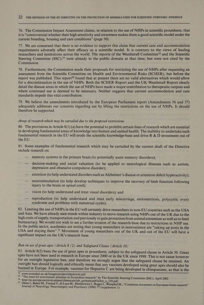 76. The Commission Impact Assessment claims, in relation to the use of NHPs in scientific procedures, that it is “controversial whether their high sensitivity and awareness makes them a good scientific model under the current breeding, housing and care conditions” (page 50). 77. We are concerned that there is no evidence to support this claim that current care and accommodation requirements adversely affect their efficacy as a scientific model. It is contrary to the views of leading researchers and institutions across the world. The reports of the Weatherall Committee'* and the Scientific Steering Committee (SSC),'? were already in the public domain at that time, but were not cited by the Commission. 78. Furthermore, the Commission made their proposals for restricting the use of NHPs after requesting an assessment from the Scientific Committee on Health and Environmental Risks (SCHER), but before the report was published. This report”? found that at present there are no valid alternatives which would allow for a discontinuation in the use of NHPs. Both the SCHER Report and the UK Weatherall Report clearly detail the disease areas in which the use of NHPs have made a major contribution to therapeutic outputs and where continued use is deemed to be necessary. Neither suggests that current accommodation and care standards impede this vital contribution. 79. We believe the amendments introduced by the European Parliament report (Amendments 56 and 57) adequately addresses our concerns regarding use by lifting the restrictions on the use of NHPs. It should therefore be supported. Areas of research which may be curtailed due to the proposed restrictions 80. The provisions in Article 8(1) (a) have the potential to prohibit certain lines of research which are essential in developing fundamental areas of knowledge into human and animal health. The inability to undertake such fundamental research in the EU will erode the scientific knowledge-base and drive R &amp; D investment out of the EU. 81. Some examples of fundamental research which may be curtailed by the current draft of the Directive include research on: — memory systems in the primate brain (to potentially assist memory disorders); — decision-making and social valuation (to be applied to neurological illnesses such as autism, depression and obsessive compulsive disorder); — attention (to help understand disorders such as Alzheimer’s disease or attention deficit hyperactivity); — neurostimulation (to help develop techniques to improve the recovery of limb function following injury to the brain or spinal cord); — vision (to help understand and treat visual disorders); and — reproduction (to help understand and treat early miscarriage, endometriosis, polycystic ovary syndrome and problems with menstrual cycles). 82. Limiting the use of NHPs in the EU will certainly drive researchers to non-EU countries such as the USA and Asia. We have already seen trends within industry to move research using NHPs out of the UK due to the high costs of supply, transportation and previously to gain protection from animal extremism as well as to limit bureaucracy. We would not wish to see a further erosion of the research-base due to restrictions in NHP use. In the public sector, academics are noting that young researchers in neuroscience are “taking up posts in the USA and staying there”.2! Movement of young researchers out of the UK and out of the EU will have a significant impact on the UK’s research base. Ban on use of great apes (Article 8 (2) and Safeguard Clause (Article 50 ) 83. Article 8(2) bans the use of great apes in procedures, subject to the safeguard clause in Article 50. Great apes have not been used in research in Europe since 2000 or in the UK since 1998. This is not cause however for an outright legislative ban, and therefore we strongly argue that the safeguard clause be retained. An outright ban should logically and ethically mean that any vaccines developed using great apes should also be banned in Europe. For example, vaccines for Hepatitis C are being developed in chimpanzees, as that is the aD GE ESN 'S_www.acmedsci.ac.uk/images/project/nhpdownl.pdf ri “The need for non-human primates in biomedical research” by The Scientific Steering Committee (SSC), April 2002 http://ec.europa.eu/environment/chemicals/lab_animals/pdf/scher_o_110.pdf 71 Olsen J., Baker M., Freund T., di Luca M., Mendlewicz J ., Ragen I., Westphal M., “Consensus document on European brain research” Journal of Neurology, Neurosurgery and Psychiatry (2006) 77 (supplement 1)