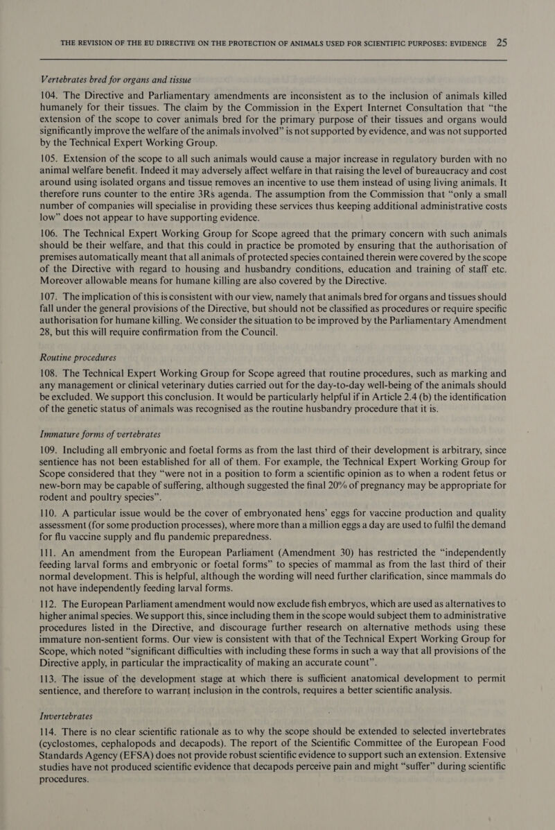 Vertebrates bred for organs and tissue 104. The Directive and Parliamentary amendments are inconsistent as to the inclusion of animals killed humanely for their tissues. The claim by the Commission in the Expert Internet Consultation that “the extension of the scope to cover animals bred for the primary purpose of their tissues and organs would significantly improve the welfare of the animals involved” is not supported by evidence, and was not supported by the Technical Expert Working Group. 105. Extension of the scope to all such animals would cause a major increase in regulatory burden with no animal welfare benefit. Indeed it may adversely affect welfare in that raising the level of bureaucracy and cost around using isolated organs and tissue removes an incentive to use them instead of using living animals. It therefore runs counter to the entire 3Rs agenda. The assumption from the Commission that “only a small number of companies will specialise in providing these services thus keeping additional administrative costs low” does not appear to have supporting evidence. 106. The Technical Expert Working Group for Scope agreed that the primary concern with such animals should be their welfare, and that this could in practice be promoted by ensuring that the authorisation of premises automatically meant that all animals of protected species contained therein were covered by the scope of the Directive with regard to housing and husbandry conditions, education and training of staff etc. Moreover allowable means for humane killing are also covered by the Directive. 107. The implication of this is consistent with our view, namely that animals bred for organs and tissues should fall under the general provisions of the Directive, but should not be classified as procedures or require specific authorisation for humane killing. We consider the situation to be improved by the Parliamentary Amendment 28, but this will require confirmation from the Council. Routine procedures 108. The Technical Expert Working Group for Scope agreed that routine procedures, such as marking and any management or clinical veterinary duties carried out for the day-to-day well-being of the animals should be excluded. We support this conclusion. It would be particularly helpful ifin Article 2.4 (b) the identification of the genetic status of animals was recognised as the routine husbandry procedure that it is. Immature forms of vertebrates 109. Including all embryonic and foetal forms as from the last third of their development is arbitrary, since sentience has not been established for all of them. For example, the Technical Expert Working Group for Scope considered that they “were not in a position to form a scientific opinion as to when a rodent fetus or new-born may be capable of suffering, although suggested the final 20% of pregnancy may be appropriate for rodent and poultry species”. 110. A particular issue would be the cover of embryonated hens’ eggs for vaccine production and quality assessment (for some production processes), where more than a million eggs a day are used to fulfil the demand for flu vaccine supply and flu pandemic preparedness. 111. An amendment from the European Parliament (Amendment 30) has restricted the “independently feeding larval forms and embryonic or foetal forms” to species of mammal as from the last third of their normal development. This is helpful, although the wording will need further clarification, since mammals do not have independently feeding larval forms. 112. The European Parliament amendment would now exclude fish embrycs, which are used as alternatives to higher animal species. We support this, since including them in the scope would subject them to administrative procedures listed in the Directive, and discourage further research on alternative methods using these immature non-sentient forms. Our view is consistent with that of the Technical Expert Working Group for Scope, which noted “significant difficulties with including these forms in such a way that all provisions of the Directive apply, in particular the impracticality of making an accurate count”. 113. The issue of the development stage at which there is sufficient anatomical development to permit sentience, and therefore to warrant inclusion in the controls, requires a better scientific analysis. Invertebrates 114. There is no clear scientific rationale as to why the scope should be extended to selected invertebrates (cyclostomes, cephalopods and decapods). The report of the Scientific Committee of the European Food Standards Agency (EFSA) does not provide robust scientific evidence to support such an extension. Extensive studies have not produced scientific evidence that decapods perceive pain and might “suffer” during scientific procedures.