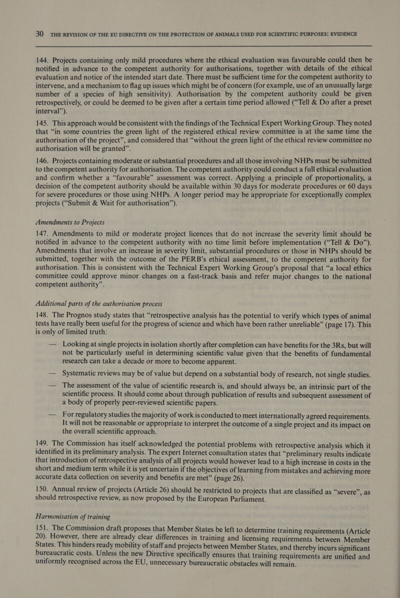  144. Projects containing only mild procedures where the ethical evaluation was favourable could then be notified in advance to the competent authority for authorisations, together with details of the ethical evaluation and notice of the intended start date. There must be sufficient time for the competent authority to intervene, and a mechanism to flag up issues which might be of concern (for example, use of an unusually large number of a species of high sensitivity). Authorisation by the competent authority could be given retrospectively, or could be deemed to be given after a certain time period allowed (“Tell &amp; Do after a preset interval”). 145. This approach would be consistent with the findings of the Technical Expert Working Group. They noted that “in some countries the green light of the registered ethical review committee is at the same time the authorisation of the project”, and considered that “without the green light of the ethical review committee no authorisation will be granted”. 146. Projects containing moderate or substantial procedures and all those involving NHPs must be submitted to the competent authority for authorisation. The competent authority could conduct a full ethical evaluation and confirm whether a “favourable” assessment was correct. Applying a principle of proportionality, a decision of the competent authority should be available within 30 days for moderate procedures or 60 days for severe procedures or those using NHPs. A longer period may be appropriate for exceptionally complex projects (“Submit &amp; Wait for authorisation”). Amendments to Projects 147. Amendments to mild or moderate project licences that do not increase the severity limit should be notified in advance to the competent authority with no time limit before implementation (“Tell &amp; Do”). Amendments that involve an increase in severity limit, substantial procedures or those in NHPs should be submitted, together with the outcome of the PERB’s ethical assessment, to the competent authority for authorisation. This is consistent with the Technical Expert Working Group’s proposal that “a local ethics committee could approve minor changes on a fast-track basis and refer major changes to the national competent authority”. Additional parts of the authorisation process 148. The Prognos study states that “retrospective analysis has the potential to verify which types of animal tests have really been useful for the progress of science and which have been rather unreliable” (page 17). This is only of limited truth: — Looking at single projects in isolation shortly after completion can have benefits for the 3Rs, but will not be particularly useful in determining scientific value given that the benefits of fundamental research can take a decade or more to become apparent. — Systematic reviews may be of value but depend on a substantial body of research, not single studies. — The assessment of the value of scientific research is, and should always be, an intrinsic part of the scientific process. It should come about through publication of results and subsequent assessment of a body of properly peer-reviewed scientific papers. — For regulatory studies the majority of work is conducted to meet internationally agreed requirements. It will not be reasonable or appropriate to interpret the outcome of a single project and its impact on the overall scientific approach. 149. The Commission has itself acknowledged the potential problems with retrospective analysis which it identified in its preliminary analysis. The expert Internet consultation states that “preliminary results indicate that introduction of retrospective analysis of all projects would however lead to a high increase in costs in the short and medium term while it is yet uncertain if the objectives of learning from mistakes and achieving more accurate data collection on severity and benefits are met” (page 26). 150. Annual review of projects (Article 26) should be restricted to projects that are classified as “severe”, as should retrospective review, as now proposed by the European Parliament. Harmonisation of training 151. The Commission draft proposes that Member States be left to determine training requirements (Article 20). However, there are already clear differences in training and licensing requirements between Member States. This hinders ready mobility of staff and projects between Member States, and thereby incurs significant bureaucratic costs. Unless the new Directive specifically ensures that training requirements are unified and uniformly recognised across the EU, unnecessary bureaucratic obstacles will remain.