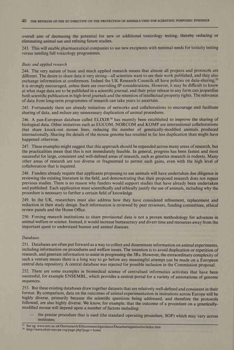  overall aim of decreasing the potential for new or additional toxicology testing, thereby reducing or eliminating animal use and refining future studies. 243. This will enable pharmaceutical companies to use new excipients with minimal needs for toxicity testing versus needing full toxicology programmes. Basic and applied research 244. The very nature of basic and much applied research means that almost all projects and protocols are different. The desire to share data is very strong—all scientists want to see their work published, and they also exchange information at conferences. Indeed the UK Research Councils all have policies on data-sharing;** it is strongly encouraged, unless there are overriding IP considerations. However, it may be difficult to know at what stage data are to be published in a scientific journal, and their prior release in any form can jeopardise both scientific publication in high-level journals and the retention of intellectual property rights. The relevance of data from long-term programmes of research can take years to ascertain. 245. Fortunately there are already initiatives of networks and collaborations to encourage and facilitate sharing of data, and reduce any unnecessary duplication of animal procedures. 246. A pan-European database called ELIXIR™ has recently been established to improve the sharing of biological data. Other initiatives such as EUCOM, NORCOM and KOMP are international collaborations that share knock-out mouse lines, reducing the number of genetically-modified animals produced internationally. Sharing the details of the mouse genome has resulted in far less duplication than might have happened otherwise. 247. These examples might suggest that this approach should be expanded across many areas of research, but the practicalities mean that this is not immediately feasible. In general, progress has been fastest and most successful for large, consistent and well-defined areas of research, such as genetics research in rodents. Many other areas of research are too diverse or fragmented to permit such gains, even with the high level of collaboration that is required. 248. Funders already require that applicants proposing to use animals will have undertaken due diligence in reviewing the existing literature in the field, and demonstrating that their proposed research does not repeat previous studies. There is no reason why funders would support studies that have already been undertaken and published. Each application must scientifically and ethically justify the use of animals, including why the procedure is necessary to further a certain field of knowledge. 249. In the UK, researchers must also address how they have considered refinement, replacement and reduction in their study design. Such information is reviewed by peer reviewers, funding committees, ethical review panels and the Home Office. 250. Forcing research institutions to share provisional data is not a proven methodology for advances in animal welfare or science. Instead, it would increase bureaucracy and divert time and resources away from the important quest to understand human and animal diseases. Databases 251. Databases are often put forward as a way to collect and disseminate information on animal experiments, including information on procedures and welfare issues. The intention is to avoid duplication or repetition of research, and generate information to assist in progressing the 3Rs. However, the extraordinary complexity of such a venture means there is a long way to go before any meaningful attempt can be made on a European central data repository. A central database was rejected for possible inclusion in the Commission proposal. 252. There are some examples in biomedical science of centralised informatics activities that have been successful, for example ENSEMBL, which provides a central portal for a variety of annotations of genome sequences. 253. But these existing databases draw together datasets that are relatively well-defined and consistent in their format. By comparison, data on the outcomes of animal experimentation in insitutions across Europe will be highly diverse, primarily because the scientific questions being addressed, and therefore the protocols followed, are also highly diverse. We know, for example, that the outcome of a procedure on a genetically- modified mouse will depend upon a number of factors including: — the precise procedure that is used (the standard operating procedure, SOP) which may vary across institutes; 33 See eg: www.mre.ac.uk/Ourresearch/Ethicsresearchguidance/Datasharinginitiative/index.htm a http://www.elixir-europe.org/page.php?page = home