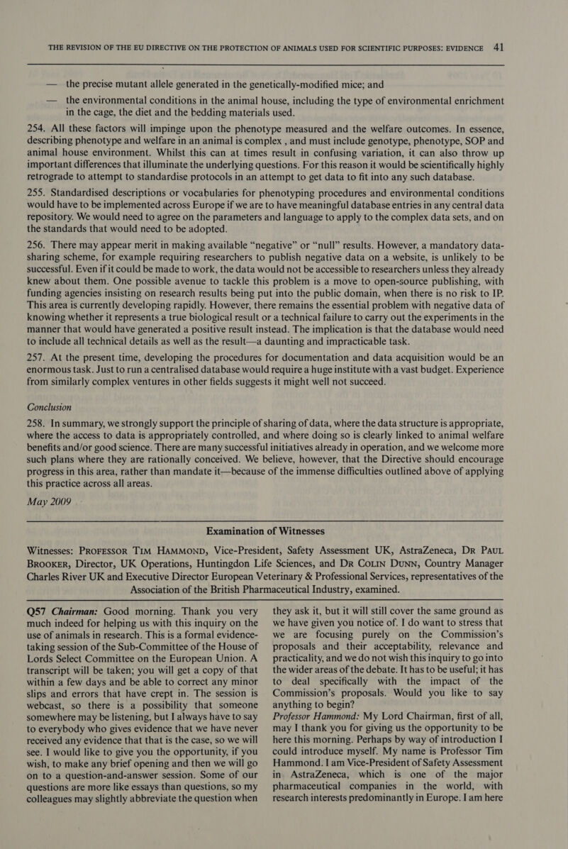 — the precise mutant allele generated in the genetically-modified mice; and — the environmental conditions in the animal house, including the type of environmental enrichment in the cage, the diet and the bedding materials used. 254. All these factors will impinge upon the phenotype measured and the welfare outcomes. In essence, describing phenotype and welfare in an animal is complex , and must include genotype, phenotype, SOP and animal house environment. Whilst this can at times result in confusing variation, it can also throw up important differences that illuminate the underlying questions. For this reason it would be scientifically highly retrograde to attempt to standardise protocols in an attempt to get data to fit into any such database. 255. Standardised descriptions or vocabularies for phenotyping procedures and environmental conditions would have to be implemented across Europe if we are to have meaningful database entries in any central data repository. We would need to agree on the parameters and language to apply to the complex data sets, and on the standards that would need to be adopted. 256. There may appear merit in making available “negative” or “null” results. However, a mandatory data- sharing scheme, for example requiring researchers to publish negative data on a website, is unlikely to be successful. Even if it could be made to work, the data would not be accessible to researchers unless they already knew about them. One possible avenue to tackle this problem is a move to open-source publishing, with funding agencies insisting on research results being put into the public domain, when there is no risk to IP. This area is currently developing rapidly. However, there remains the essential problem with negative data of knowing whether it represents a true biological result or a technical failure to carry out the experiments in the manner that would have generated a positive result instead. The implication is that the database would need to include all technical details as well as the result—a daunting and impracticable task. 257. At the present time, developing the procedures for documentation and data acquisition would be an enormous task. Just to run a centralised database would require a huge institute with a vast budget. Experience from similarly complex ventures in other fields suggests it might well not succeed. Conclusion 258. In summary, we strongly support the principle of sharing of data, where the data structure is appropriate, where the access to data is appropriately controlled, and where doing so is clearly linked to animal welfare benefits and/or good science. There are many successful initiatives already in operation, and we welcome more such plans where they are rationally conceived. We believe, however, that the Directive should encourage progress in this area, rather than mandate it—because of the immense difficulties outlined above of applying this practice across all areas. May 2009 Examination of Witnesses Witnesses: PROFESSOR TIM HAMMOND, Vice-President, Safety Assessment UK, AstraZeneca, Dr PAUL BROOKER, Director, UK Operations, Huntingdon Life Sciences, and Dr CoLIN DuNN, Country Manager Charles River UK and Executive Director European Veterinary &amp; Professional Services, representatives of the Association of the British Pharmaceutical Industry, examined. Q57 Chairman: Good morning. Thank you very much indeed for helping us with this inquiry on the use of animals in research. This is a formal evidence- taking session of the Sub-Committee of the House of Lords Select Committee on the European Union. A transcript will be taken; you will get a copy of that within a few days and be able to correct any minor slips and errors that have crept in. The session is webcast, so there is a possibility that someone somewhere may be listening, but I always have to say to everybody who gives evidence that we have never received any evidence that that is the case, so we will see. I would like to give you the opportunity, if you wish, to make any brief opening and then we will go on to a question-and-answer session. Some of our questions are more like essays than questions, so my colleagues may slightly abbreviate the question when they ask it, but it will still cover the same ground as we have given you notice of. I do want to stress that we are focusing purely on the Commission’s proposals and their acceptability, relevance and practicality, and we do not wish this inquiry to go into the wider areas of the debate. It has to be useful; it has to deal specifically with the impact of the Commission’s proposals. Would you like to say anything to begin? Professor Hammond: My Lord Chairman, first of all, may I thank you for giving us the opportunity to be here this morning. Perhaps by way of introduction I could introduce myself. My name is Professor Tim Hammond. I am Vice-President of Safety Assessment in AstraZeneca, which is one of the major pharmaceutical companies in the world, with research interests predominantly in Europe. I am here
