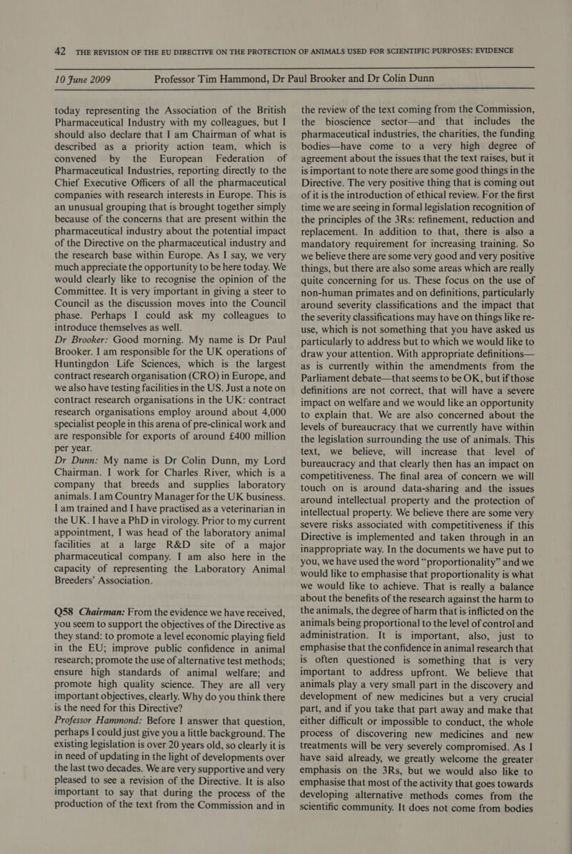  10 Fune 2009  today representing the Association of the British Pharmaceutical Industry with my colleagues, but I should also declare that I am Chairman of what is described as a priority action team, which is convened by the European’ Federation of Pharmaceutical Industries, reporting directly to the Chief Executive Officers of all the pharmaceutical companies with research interests in Europe. This is an unusual grouping that is brought together simply because of the concerns that are present within the pharmaceutical industry about the potential impact of the Directive on the pharmaceutical industry and the research base within Europe. As I say, we very much appreciate the opportunity to be here today. We would clearly like to recognise the opinion of the Committee. It is very important in giving a steer to Council as the discussion moves into the Council phase. Perhaps I could ask my colleagues to introduce themselves as well. Dr Brooker: Good morning. My name is Dr Paul Brooker. I am responsible for the UK operations of Huntingdon Life Sciences, which is the largest contract research organisation (CRO) in Europe, and we also have testing facilities in the US. Just a note on contract research organisations in the UK: contract research organisations employ around about 4,000 specialist people in this arena of pre-clinical work and are responsible for exports of around £400 million per year. Dr Dunn: My name is Dr Colin Dunn, my Lord Chairman. I work for Charles River, which is a company that breeds and supplies laboratory animals. 1am Country Manager for the UK business. I am trained and I have practised as a veterinarian in the UK. I have a PhD in virology. Prior to my current appointment, I was head of the laboratory animal facilities at a large R&amp;D site of a major pharmaceutical company. I am also here in the capacity of representing the Laboratory Animal Breeders’ Association. Q58 Chairman: From the evidence we have received, you seem to support the objectives of the Directive as they stand: to promote a level economic playing field in the EU; improve public confidence in animal research; promote the use of alternative test methods; ensure high standards of animal welfare; and promote high quality science. They are all very important objectives, clearly. Why do you think there is the need for this Directive? Professor Hammond: Before I answer that question, perhaps I could just give you a little background. The existing legislation is over 20 years old, so clearly it is in need of updating in the light of developments over the last two decades. We are very supportive and very pleased to see a revision of the Directive. It is also important to say that during the process of the production of the text from the Commission and in the review of the text coming from the Commission, the bioscience sector—and that includes the pharmaceutical industries, the charities, the funding bodies—have come to a very high degree of agreement about the issues that the text raises, but it is important to note there are some good things in the Directive. The very positive thing that is coming out of it is the introduction of ethical review. For the first time we are seeing in formal legislation recognition of the principles of the 3Rs: refinement, reduction and replacement. In addition to that, there is also a mandatory requirement for increasing training. So we believe there are some very good and very positive things, but there are also some areas which are really quite concerning for us. These focus on the use of non-human primates and on definitions, particularly around severity classifications and the impact that the severity classifications may have on things like re- use, which is not something that you have asked us particularly to address but to which we would like to draw your attention. With appropriate definitions— as is currently within the amendments from the Parliament debate—that seems to be OK, but if those definitions are not correct, that will have a severe impact on welfare and we would like an opportunity to explain that. We are also concerned about the levels of bureaucracy that we currently have within the legislation surrounding the use of animals. This text, we believe, will increase that level of bureaucracy and that clearly then has an impact on competitiveness. The final area of concern we will touch on is around data-sharing and the issues around intellectual property and the protection of intellectual property. We believe there are some very severe risks associated with competitiveness if this Directive is implemented and taken through in an inappropriate way. In the documents we have put to you, we have used the word “proportionality” and we would like to emphasise that proportionality is what we would like to achieve. That is really a balance about the benefits of the research against the harm to the animals, the degree of harm that is inflicted on the animals being proportional to the level of control and administration. It is important, also, just to emphasise that the confidence in animal research that is often questioned is something that is very important to address upfront. We believe that animals play a very small part in the discovery and development of new medicines but a very crucial part, and if you take that part away and make that either difficult or impossible to conduct, the whole process of discovering new medicines and new treatments will be very severely compromised. As I have said already, we greatly welcome the greater emphasis on the 3Rs, but we would also like to emphasise that most of the activity that goes towards developing alternative methods comes from the scientific community. It does not come from bodies