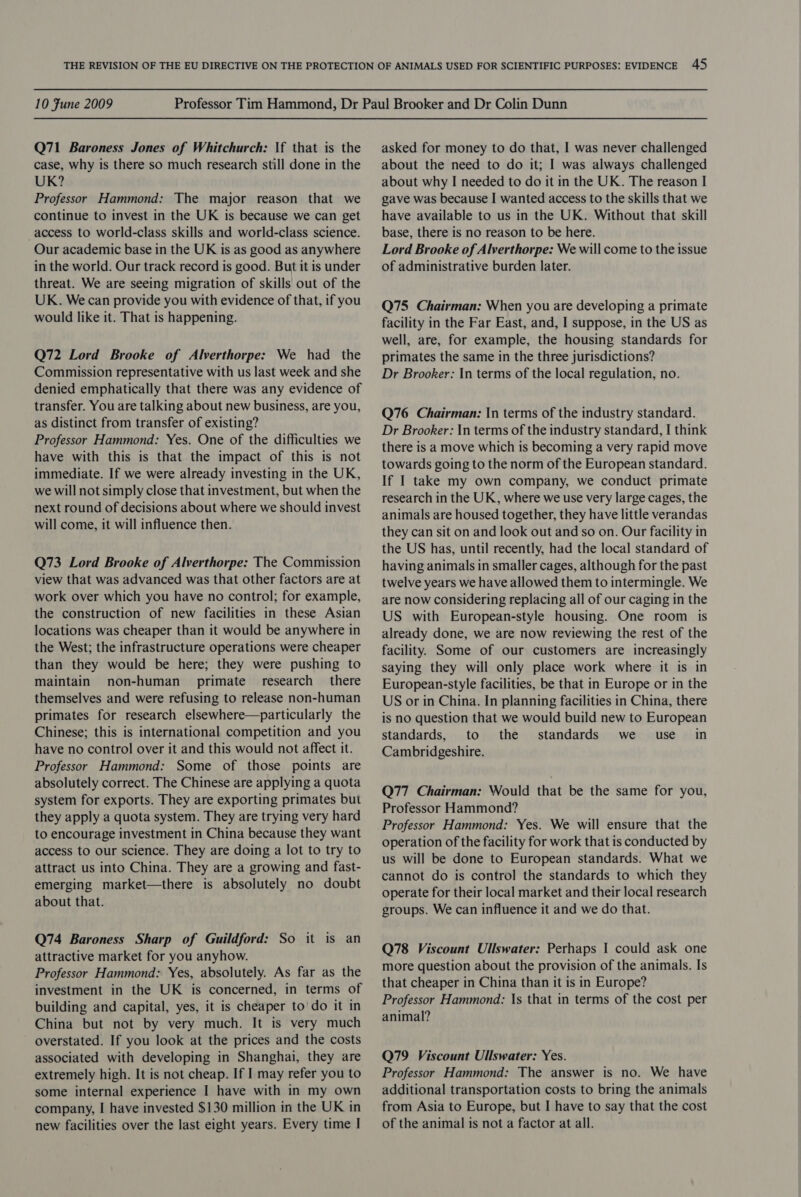 Q71 Baroness Jones of Whitchurch: \f that is the case, why is there so much research still done in the UK? Professor Hammond: The major reason that we continue to invest in the UK is because we can get access to world-class skills and world-class science. Our academic base in the UK is as good as anywhere in the world. Our track record is good. But it is under threat. We are seeing migration of skills out of the UK. We can provide you with evidence of that, if you would like it. That is happening. Q72 Lord Brooke of Alverthorpe: We had _ the Commission representative with us last week and she denied emphatically that there was any evidence of transfer. You are talking about new business, are you, as distinct from transfer of existing? Professor Hammond: Yes. One of the difficulties we have with this is that the impact of this is not immediate. If we were already investing in the UK, we will not simply close that investment, but when the next round of decisions about where we should invest will come, it will influence then. Q73 Lord Brooke of Alverthorpe: The Commission view that was advanced was that other factors are at work over which you have no control; for example, the construction of new facilities in these Asian locations was cheaper than it would be anywhere in the West; the infrastructure operations were cheaper than they would be here; they were pushing to maintain non-human primate research _ there themselves and were refusing to release non-human primates for research elsewhere—particularly the Chinese; this is international competition and you have no control over it and this would not affect it. Professor Hammond: Some of those points are absolutely correct. The Chinese are applying a quota system for exports. They are exporting primates but they apply a quota system. They are trying very hard to encourage investment in China because they want access to our science. They are doing a lot to try to attract us into China. They are a growing and fast- emerging market—there is absolutely no doubt about that. Q74 Baroness Sharp of Guildford: So it is an attractive market for you anyhow. Professor Hammond: Yes, absolutely. As far as the investment in the UK is concerned, in terms of building and capital, yes, it is cheaper to’ do it in China but not by very much. It is very much overstated. If you look at the prices and the costs associated with developing in Shanghai, they are extremely high. It is not cheap. If I may refer you to some internal experience I have with in my own company, I have invested $130 million in the UK in new facilities over the last eight years. Every time I asked for money to do that, I was never challenged about the need to do it; I was always challenged about why I needed to do it in the UK. The reason I gave was because I wanted access to the skills that we have available to us in the UK. Without that skill base, there is no reason to be here. Lord Brooke of Alverthorpe: We will come to the issue of administrative burden later. Q75 Chairman: When you are developing a primate facility in the Far East, and, I suppose, in the US as well, are, for example, the housing standards for primates the same in the three jurisdictions? Dr Brooker: In terms of the local regulation, no. Q76 Chairman: In terms of the industry standard. Dr Brooker: In terms of the industry standard, I think there is a move which is becoming a very rapid move towards going to the norm of the European standard. If I take my own company, we conduct primate research in the UK, where we use very large cages, the animals are housed together, they have little verandas they can sit on and look out and so on. Our facility in the US has, until recently, had the local standard of having animals in smaller cages, although for the past twelve years we have allowed them to intermingle. We are now considering replacing all of our caging in the US with European-style housing. One room is already done, we are now reviewing the rest of the facility. Some of our customers are increasingly saying they will only place work where it is in European-style facilities, be that in Europe or in the US or in China. In planning facilities in China, there is no question that we would build new to European standards, to the standards we use in Cambridgeshire. Q77 Chairman: Would that be the same for you, Professor Hammond? Professor Hammond: Yes. We will ensure that the operation of the facility for work that is conducted by us will be done to European standards. What we cannot do is control the standards to which they operate for their local market and their local research groups. We can influence it and we do that. Q78 Viscount Ullswater: Perhaps I could ask one more question about the provision of the animals. Is that cheaper in China than it is in Europe? Professor Hammond: \s that in terms of the cost per animal? Q79 Viscount Ullswater: Yes. Professor Hammond: The answer is no. We have additional transportation costs to bring the animals from Asia to Europe, but I have to say that the cost of the animal is not a factor at all.