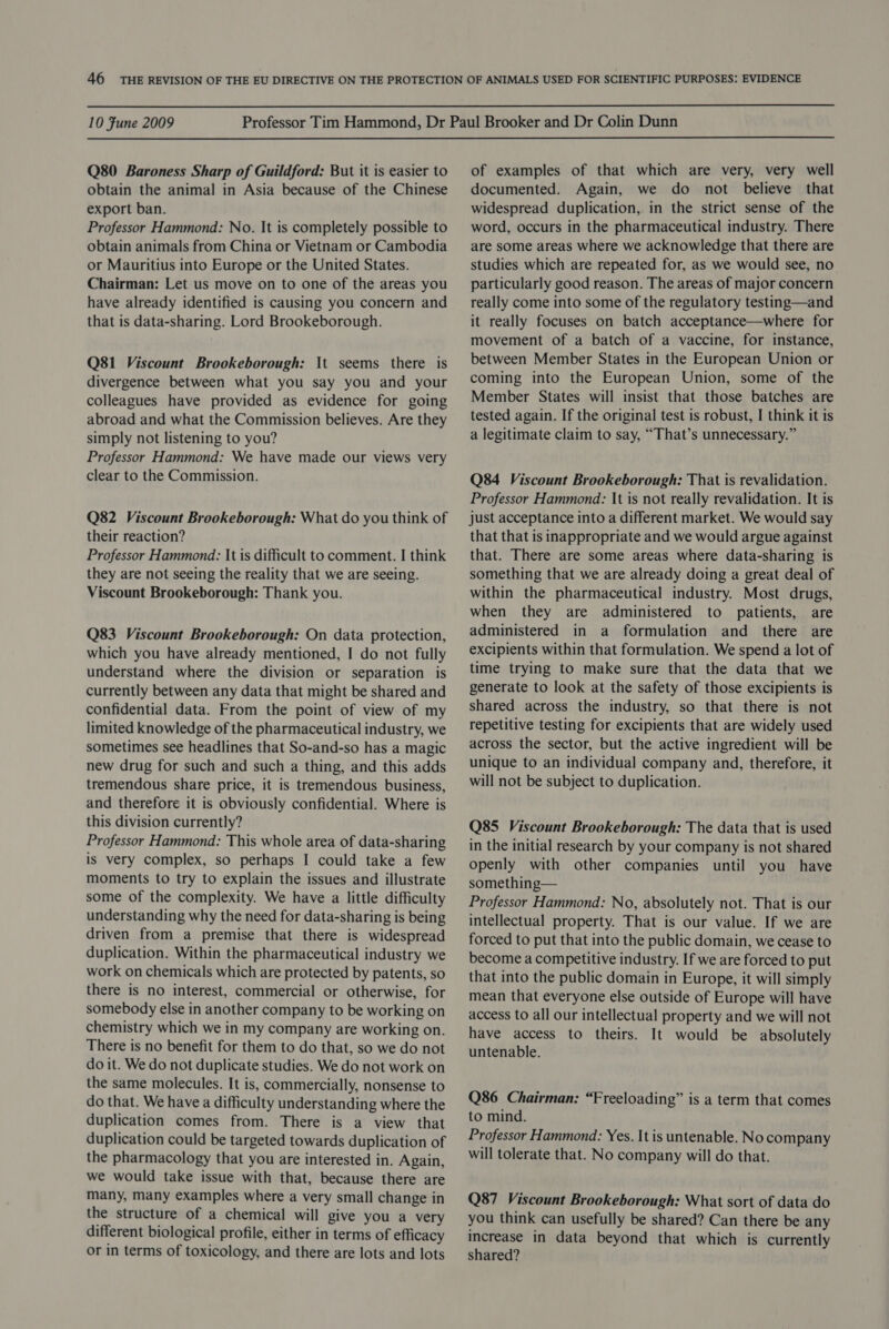 10 Fune 2009 Q80 Baroness Sharp of Guildford: But it is easier to obtain the animal in Asia because of the Chinese export ban. Professor Hammond: No. It is completely possible to obtain animals from China or Vietnam or Cambodia or Mauritius into Europe or the United States. Chairman: Let us move on to one of the areas you have already identified is causing you concern and that is data-sharing. Lord Brookeborough. Q81 Viscount Brookeborough: It seems there is divergence between what you say you and your colleagues have provided as evidence for going abroad and what the Commission believes. Are they simply not listening to you? Professor Hammond: We have made our views very clear to the Commission. Q82 Viscount Brookeborough: What do you think of their reaction? Professor Hammond: It is difficult to comment. I think they are not seeing the reality that we are seeing. Viscount Brookeborough: Thank you. Q83 Viscount Brookeborough: On data protection, which you have already mentioned, I do not fully understand where the division or separation is currently between any data that might be shared and confidential data. From the point of view of my limited knowledge of the pharmaceutical industry, we sometimes see headlines that So-and-so has a magic new drug for such and such a thing, and this adds tremendous share price, it is tremendous business, and therefore it is obviously confidential. Where is this division currently? Professor Hammond: This whole area of data-sharing is very complex, so perhaps I could take a few moments to try to explain the issues and illustrate some of the complexity. We have a little difficulty understanding why the need for data-sharing is being driven from a premise that there is widespread duplication. Within the pharmaceutical industry we work on chemicals which are protected by patents, so there is no interest, commercial or otherwise, for somebody else in another company to be working on chemistry which we in my company are working on. There is no benefit for them to do that, so we do not do it. We do not duplicate studies. We do not work on the same molecules. It is, commercially, nonsense to do that. We have a difficulty understanding where the duplication comes from. There is a view that duplication could be targeted towards duplication of the pharmacology that you are interested in. Again, we would take issue with that, because there are many, many examples where a very small change in the structure of a chemical will give you a very different biological profile, either in terms of efficacy or in terms of toxicology, and there are lots and lots of examples of that which are very, very well documented. Again, we do not believe that widespread duplication, in the strict sense of the word, occurs in the pharmaceutical industry. There are some areas where we acknowledge that there are studies which are repeated for, as we would see, no particularly good reason. The areas of major concern really come into some of the regulatory testing—and it really focuses on batch acceptance—where for movement of a batch of a vaccine, for instance, between Member States in the European Union or coming into the European Union, some of the Member States will insist that those batches are tested again. If the original test is robust, I think it is a legitimate claim to say, “That’s unnecessary.” Q84 Viscount Brookeborough: That is revalidation. Professor Hammond: It is not really revalidation. It is just acceptance into a different market. We would say that that is inappropriate and we would argue against that. There are some areas where data-sharing is something that we are already doing a great deal of within the pharmaceutical industry. Most drugs, when they are administered to patients, are administered in a formulation and there are excipients within that formulation. We spend a lot of time trying to make sure that the data that we generate to look at the safety of those excipients is shared across the industry, so that there is not repetitive testing for excipients that are widely used across the sector, but the active ingredient will be unique to an individual company and, therefore, it will not be subject to duplication. Q85 Viscount Brookeborough: The data that is used in the initial research by your company is not shared openly with other companies until you have something— Professor Hammond: No, absolutely not. That is our intellectual property. That is our value. If we are forced to put that into the public domain, we cease to become a competitive industry. If we are forced to put that into the public domain in Europe, it will simply mean that everyone else outside of Europe will have access to all our intellectual property and we will not have access to theirs. It would be absolutely untenable. Q86 Chairman: “Freeloading” is a term that comes to mind. Professor Hammond: Yes. It is untenable. No company will tolerate that. No company will do that. Q87 Viscount Brookeborough: What sort of data do you think can usefully be shared? Can there be any increase in data beyond that which is currently shared?