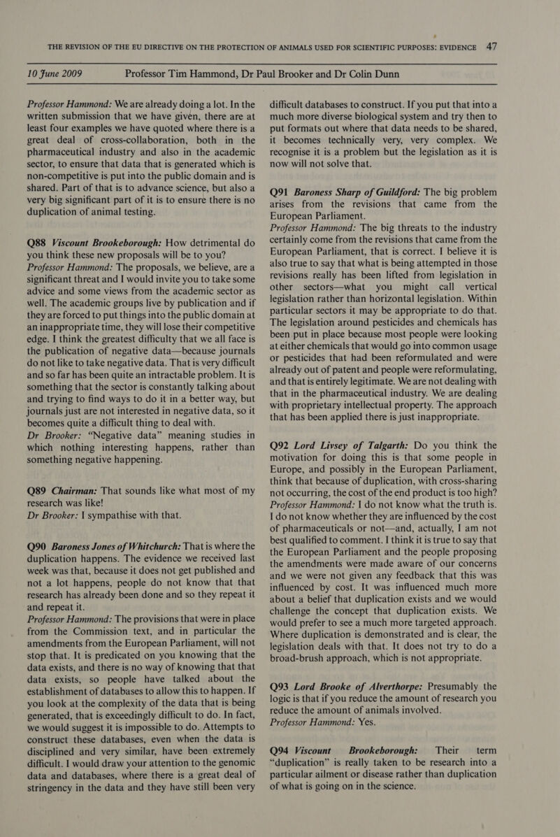 Professor Hammond: We are already doing a lot. In the written submission that we have given, there are at least four examples we have quoted where there is a great deal of cross-collaboration, both in the pharmaceutical industry and also in the academic sector, to ensure that data that is generated which is non-competitive is put into the public domain and is shared. Part of that is to advance science, but also a very big significant part of it is to ensure there is no duplication of animal testing. Q88 Viscount Brookeborough: How detrimental do you think these new proposals will be to you? Professor Hammond: The proposals, we believe, are a significant threat and I would invite you to take some advice and some views from the academic sector as well. The academic groups live by publication and if they are forced to put things into the public domain at an inappropriate time, they will lose their competitive edge. I think the greatest difficulty that we all face is the publication of negative data—because journals do not like to take negative data. That is very difficult and so far has been quite an intractable problem. It is something that the sector is constantly talking about and trying to find ways to do it in a better way, but journals just are not interested in negative data, so it becomes quite a difficult thing to deal with. Dr Brooker: “Negative data” meaning studies in which nothing interesting happens, rather than something negative happening. Q89 Chairman: That sounds like what most of my research was like! Dr Brooker: 1 sympathise with that. Q90 Baroness Jones of Whitchurch: That is where the duplication happens. The evidence we received last week was that, because it does not get published and not a lot happens, people do not know that that research has already been done and so they repeat it and repeat it. Professor Hammond: The provisions that were in place from the Commission text, and in particular the amendments from the European Parliament, will not stop that. It is predicated on you knowing that the data exists, and there is no way of knowing that that data exists, so people have talked about the establishment of databases to allow this to happen. If you look at the complexity of the data that is being generated, that is exceedingly difficult to do. In fact, we would suggest it is impossible to do. Attempts to construct these databases, even when the data is disciplined and very similar, have been extremely difficult. I would draw your attention to the genomic data and databases, where there is a great deal of stringency in the data and they have still been very difficult databases to construct. If you put that into a much more diverse biological system and try then to put formats out where that data needs to be shared, it becomes technically very, very complex. We recognise it is a problem but the legislation as it is now will not solve that. Q91 Baroness Sharp of Guildford: The big problem arises from the revisions that came from the European Parliament. Professor Hammond: The big threats to the industry certainly come from the revisions that came from the European Parliament, that is correct. I believe it is also true to say that what is being attempted in those revisions really has been lifted from legislation in other sectors—what you might call vertical legislation rather than horizontal legislation. Within particular sectors it may be appropriate to do that. The legislation around pesticides and chemicals has been put in place because most people were looking at either chemicals that would go into common usage or pesticides that had been reformulated and were already out of patent and people were reformulating, and that is entirely legitimate. We are not dealing with that in the pharmaceutical industry. We are dealing with proprietary intellectual property. The approach that has been applied there is just inappropriate. Q92 Lord Livsey of Talgarth: Do you think the motivation for doing this is that some people in Europe, and possibly in the European Parliament, think that because of duplication, with cross-sharing not occurring, the cost of the end product is too high? Professor Hammond: | do not know what the truth is. I do not know whether they are influenced by the cost of pharmaceuticals or not—and, actually, I am not best qualified to comment. I think it is true to say that the European Parliament and the people proposing the amendments were made aware of our concerns and we were not given any feedback that this was influenced by cost. It was influenced much more about a belief that duplication exists and we would challenge the concept that duplication exists. We would prefer to see a much more targeted approach. Where duplication is demonstrated and is clear, the legislation deals with that. It does not try to do a broad-brush approach, which is not appropriate. Q93 Lord Brooke of Alverthorpe: Presumably the logic is that if you reduce the amount of research you reduce the amount of animals involved. Professor Hammond: Yes. Q94 Viscount Brookeborough: Their term “duplication” is really taken to be research into a particular ailment or disease rather than duplication of what is going on in the science.