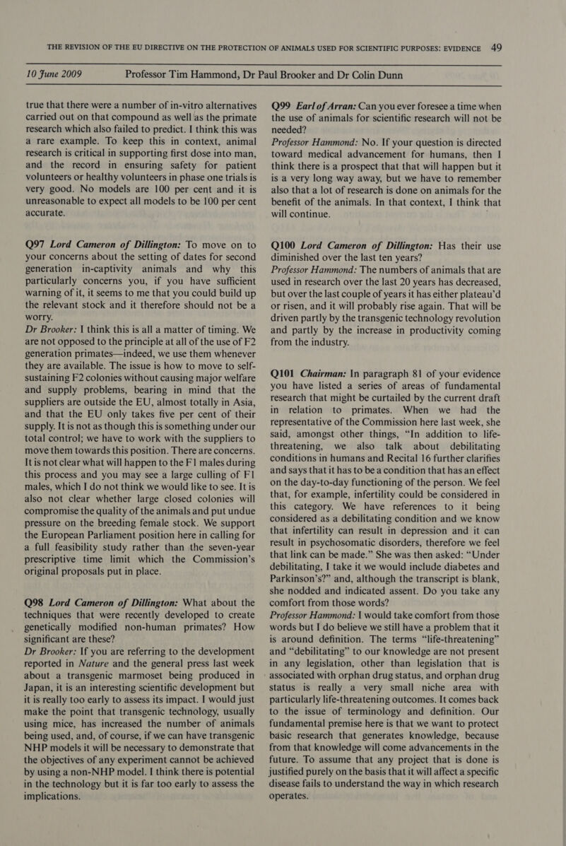  10 Fune 2009  true that there were a number of in-vitro alternatives carried out on that compound as well as the primate research which also failed to predict. I think this was a rare example. To keep this in context, animal research is critical in supporting first dose into man, and the record in ensuring safety for patient volunteers or healthy volunteers in phase one trials is very good. No models are 100 per cent and it is unreasonable to expect all models to be 100 per cent accurate. Q97 Lord Cameron of Dillington: To move on to your concerns about the setting of dates for second generation in-captivity animals and why this particularly concerns you, if you have sufficient warning of it, it seems to me that you could build up the relevant stock and it therefore should not be a worry. Dr Brooker: | think this is all a matter of timing. We are not opposed to the principle at all of the use of F2 generation primates—indeed, we use them whenever they are available. The issue is how to move to self- sustaining F2 colonies without causing major welfare and supply problems, bearing in mind that the suppliers are outside the EU, almost totally in Asia, and that the EU only takes five per cent of their supply. It is not as though this is something under our total control; we have to work with the suppliers to move them towards this position. There are concerns. It is not clear what will happen to the F1 males during this process and you may see a large culling of Fl males, which I do not think we would like to see. It is also not clear whether large closed colonies will compromise the quality of the animals and put undue pressure on the breeding female stock. We support the European Parliament position here in calling for a full feasibility study rather than the seven-year prescriptive time limit which the Commission’s original proposals put in place. Q98 Lord Cameron of Dillington: What about the techniques that were recently developed to create genetically modified non-human primates? How significant are these? Dr Brooker: If you are referring to the development reported in Nature and the general press last week about a transgenic marmoset being produced in Japan, it is an interesting scientific development but it is really too early to assess its impact. I would just make the point that transgenic technology, usually using mice, has increased the number of animals being used, and, of course, if we can have transgenic NHP models it will be necessary to demonstrate that the objectives of any experiment cannot be achieved by using a non-NHP model. I think there is potential in the technology but it is far too early to assess the implications. Q99 Earl of Arran: Can you ever foresee a time when the use of animals for scientific research will not be needed? Professor Hammond: No. If your question is directed toward medical advancement for humans, then I think there is a prospect that that will happen but it is a very long way away, but we have to remember also that a lot of research is done on animals for the benefit of the animals. In that context, I think that will continue. Q100 Lord Cameron of Dillington: Has their use diminished over the last ten years? Professor Hammond: The numbers of animals that are used in research over the last 20 years has decreased, but over the last couple of years it has either plateau’d or risen, and it will probably rise again. That will be driven partly by the transgenic technology revolution and partly by the increase in productivity coming from the industry. Q101 Chairman: In paragraph 81 of your evidence you have listed a series of areas of fundamental research that might be curtailed by the current draft in relation to primates. When we had the representative of the Commission here last week, she said, amongst other things, “In addition to life- threatening, we also talk about debilitating conditions in humans and Recital 16 further clarifies and says that it has to be a condition that has an effect on the day-to-day functioning of the person. We feel that, for example, infertility could be considered in this category. We have references to it being considered as a debilitating condition and we know that infertility can result in depression and it can result in psychosomatic disorders, therefore we feel that link can be made.” She was then asked: “Under debilitating, I take it we would include diabetes and Parkinson’s?” and, although the transcript is blank, she nodded and indicated assent. Do you take any comfort from those words? Professor Hammond: | would take comfort from those words but I do believe we still have a problem that it is around definition. The terms “life-threatening” and “debilitating” to our knowledge are not present in any legislation, other than legislation that is associated with orphan drug status, and orphan drug status is really a very small niche area with particularly life-threatening outcomes. It comes back to the issue of terminology and definition. Our fundamental premise here is that we want to protect basic research that generates knowledge, because from that knowledge will come advancements in the future. To assume that any project that is done is justified purely on the basis that it will affect a specific disease fails to understand the way in which research operates.