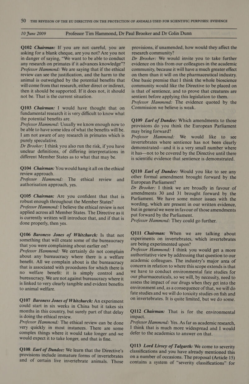 Q102 Chairman: If you are not careful, you are asking for a blank cheque, are you not? Are you not in danger of saying, “We want to be able to conduct any research on primates if it advances knowledge”? Professor Hammond: We are saying that if the ethical review can see the justification, and the harm to the animal is outweighed by the potential benefits that will come from that research, either direct or indirect, then it should be supported. If it does not, it should not be. That is the current situation. Q103 Chairman: | would have thought that on fundamental research it is very difficult to know what the potential benefits are. Professor Hammond: Usually we know enough now to be able to have some idea of what the benefits will be. I am not aware of any research in primates which is purely speculative. Dr Brooker: | think you also run the risk, if you have unclear definitions, of differing interpretations in different Member States as to what that may be. Q104 Chairman: You would hang it all on the ethical review approach. Professor Hammond: The ethical authorisation approach, yes. review and Q105 Chairman: Are you confident that that is robust enough throughout the Member States? Professor Hammond: | believe the ethical review is not applied across all Member States. The Directive as it is currently written will introduce that, and if that is done properly, then yes. Q106 Baroness Jones of Whitchurch: Is that not something that will create some of the bureaucracy that you were complaining about earlier on? Professor Hammond: We certainly do not complain about any bureaucracy where there is a welfare benefit. All we complain about is the bureaucracy that is associated with procedures for which there is no welfare benefit: it is simply control and bureaucracy. We are not against bureaucracy where it is linked to very clearly tangible and evident benefits to animal welfare. Q107 Baroness Jones of Whitchurch: An experiment could start in six weeks in China but it takes six months in this country, but surely part of that delay is doing the ethical review. Professor Hammond: The ethical review can be done very quickly in most instances. There are some complex things where it would take longer and-we would expect it to take longer, and that is fine. Q108 Earl of Dundee: We learn that the Directive’s provisions include immature forms of invertebrates and of certain live invertebrate animals. Those provisions, if unamended, how would they affect the research community? Dr Brooker: We would invite you to take further evidence on this from our colleagues in the academic community, because it will have a much greater effect on them than it will on the pharmaceutical industry. One basic premise that I think the whole bioscience community would like the Directive to be placed on is that of sentience, and to prove that creatures are sentient before applying this legislation to them. Professor Hammond: The evidence quoted by the Commission we believe is weak. Q109 Earl of Dundee: Which amendments to those provisions do you think the European Parliament may bring forward? Professor Hammond: We would like to see invertebrates where sentience has not been clearly demonstrated—and it is a very small number where it has—not to be covered by the Directive until there is scientific evidence that sentience is demonstrated. Q110 Earl of Dundee: Would you like to see any other formal amendment brought forward by the European Parliament? Dr Brooker: 1 think we are broadly in favour of amendments 30 and 31 brought forward by the Parliament. We have some minor issues with the wording, which are present in our written evidence, but in general we were in favour of those amendments put forward by the Parliament. Professor Hammond: They could go further. Q111 Chairman: When we are talking about experiments on invertebrates, which invertebrates are being experimented upon? Professor Hammond: | think you would get a more authoritative view by addressing that question to our academic colleagues. The industry’s major area of concern in relation to where this scope extends is that we have to conduct environmental fate studies for our pharmaceuticals, so we will, by necessity, need to assess the impact of our drugs when they get into the environment and, as a consequence of that, we will do fate studies and we will do toxicity studies on fish and on invertebrates. It is quite limited, but we do some. Q112 Chairman: That is for the environmental impact. Professor Hammond: Yes. As far as academic research, I think that is much more widespread and I would defer to the academics to answer on that. QU13 Lord Livsey of Talgarth: We come to severity classifications and you have already mentioned this on a number of occasions. The proposal (Article 15) contains a system of “severity classifications” for