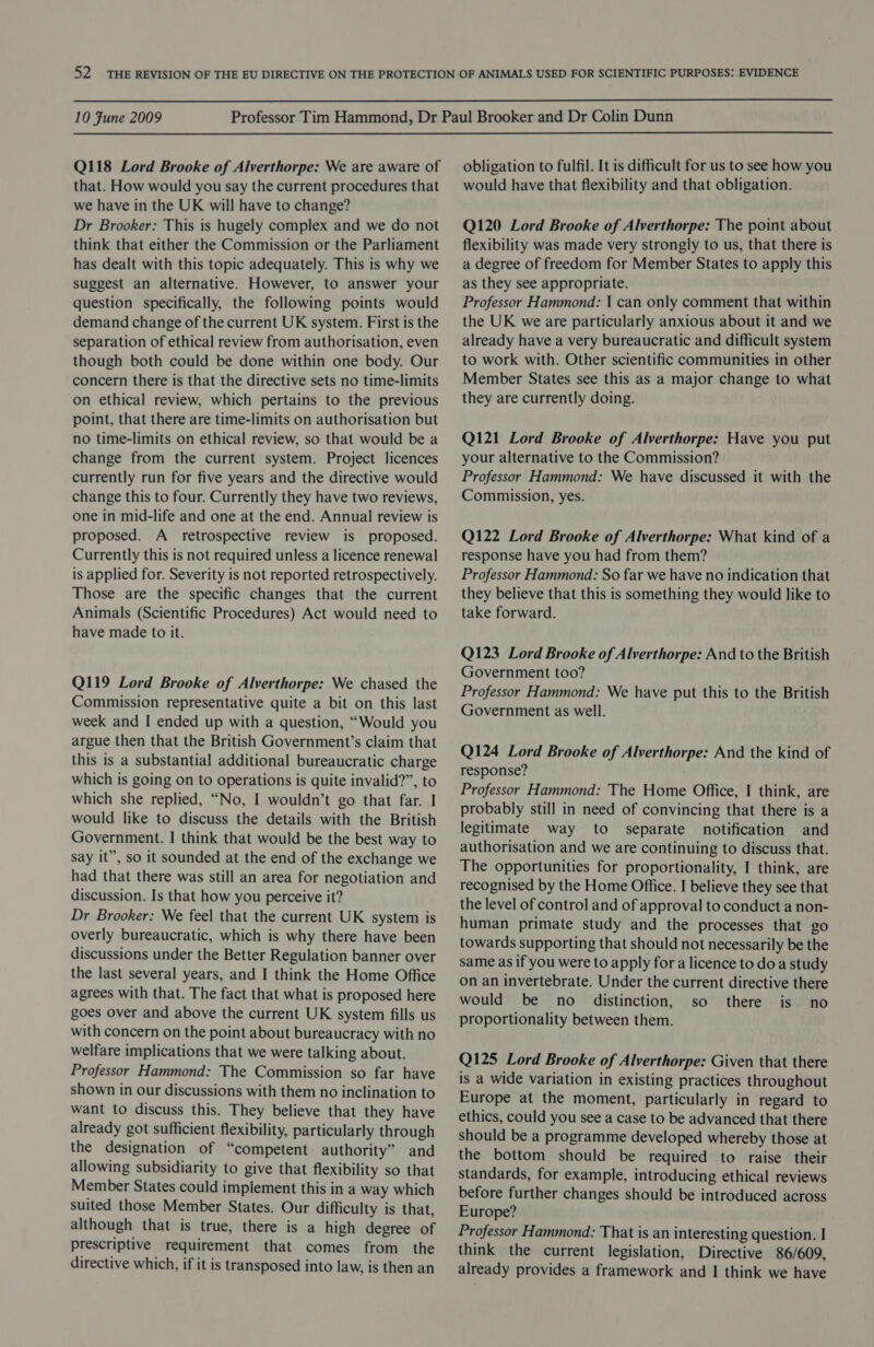  10 Fune 2009  Q118 Lord Brooke of Alverthorpe: We are aware of that. How would you say the current procedures that we have in the UK will have to change? Dr Brooker: This is hugely complex and we do not think that either the Commission or the Parliament has dealt with this topic adequately. This is why we suggest an alternative. However, to answer your question specifically, the following points would demand change of the current UK system. First is the separation of ethical review from authorisation, even though both could be done within one body. Our concern there is that the directive sets no time-limits on ethical review, which pertains to the previous point, that there are time-limits on authorisation but no time-limits on ethical review, so that would be a change from the current system. Project licences currently run for five years and the directive would change this to four. Currently they have two reviews, one in mid-life and one at the end. Annual review is proposed. A_ retrospective review is proposed. Currently this is not required unless a licence renewal is applied for. Severity is not reported retrospectively. Those are the specific changes that the current Animals (Scientific Procedures) Act would need to have made to it. Q119 Lord Brooke of Alverthorpe: We chased the Commission representative quite a bit on this last week and I ended up with a question, “Would you argue then that the British Government’s claim that this is a substantial additional bureaucratic charge which is going on to operations is quite invalid?”, to which she replied, “No, I wouldn’t go that far. I would like to discuss the details with the British Government. I think that would be the best way to say it”, so it sounded at the end of the exchange we had that there was still an area for negotiation and discussion. Is that how you perceive it? Dr Brooker: We feel that the current UK system is overly bureaucratic, which is why there have been discussions under the Better Regulation banner over the last several years, and I think the Home Office agrees with that. The fact that what is proposed here goes over and above the current UK system fills us with concern on the point about bureaucracy with no welfare implications that we were talking about. Professor Hammond: The Commission so far have shown in our discussions with them no inclination to want to discuss this. They believe that they have already got sufficient flexibility, particularly through the designation of “competent authority” and allowing subsidiarity to give that flexibility so that Member States could implement this in a way which suited those Member States. Our difficulty is that, although that is true, there is a high degree of prescriptive requirement that comes from the directive which, if it is transposed into law, is then an obligation to fulfil. It is difficult for us to see how you would have that flexibility and that obligation. Q120 Lord Brooke of Alverthorpe: The point about flexibility was made very strongly to us, that there is a degree of freedom for Member States to apply this as they see appropriate. Professor Hammond: | can only comment that within the UK we are particularly anxious about it and we already have a very bureaucratic and difficult system to work with. Other scientific communities in other Member States see this as a major change to what they are currently doing. Q121 Lord Brooke of Alverthorpe: Have you put your alternative to the Commission? Professor Hammond: We have discussed it with the Commission, yes. Q122 Lord Brooke of Alverthorpe: What kind of a response have you had from them? Professor Hammond: So far we have no indication that they believe that this is something they would like to take forward. Q123 Lord Brooke of Alverthorpe: And to the British Government too? Professor Hammond: We have put this to the British Government as well. Q124 Lord Brooke of Alverthorpe: And the kind of response? Professor Hammond: The Home Office, I think, are probably still in need of convincing that there is a legitimate way to separate notification and authorisation and we are continuing to discuss that. The opportunities for proportionality, I think, are recognised by the Home Office. I believe they see that the level of control and of approval to conduct a non- human primate study and the processes that go towards supporting that should not necessarily be the same as if you were to apply for a licence to doa study on an invertebrate. Under the current directive there would be no _ distinction, so there is no proportionality between them. Q125 Lord Brooke of Alverthorpe: Given that there is a wide variation in existing practices throughout Europe at the moment, particularly in regard to ethics, could you see a case to be advanced that there should be a programme developed whereby those at the bottom should be required to raise their standards, for example, introducing ethical reviews before further changes should be introduced across Europe? Professor Hammond: That is an interesting question. I think the current legislation, Directive 86/609, already provides a framework and I think we have