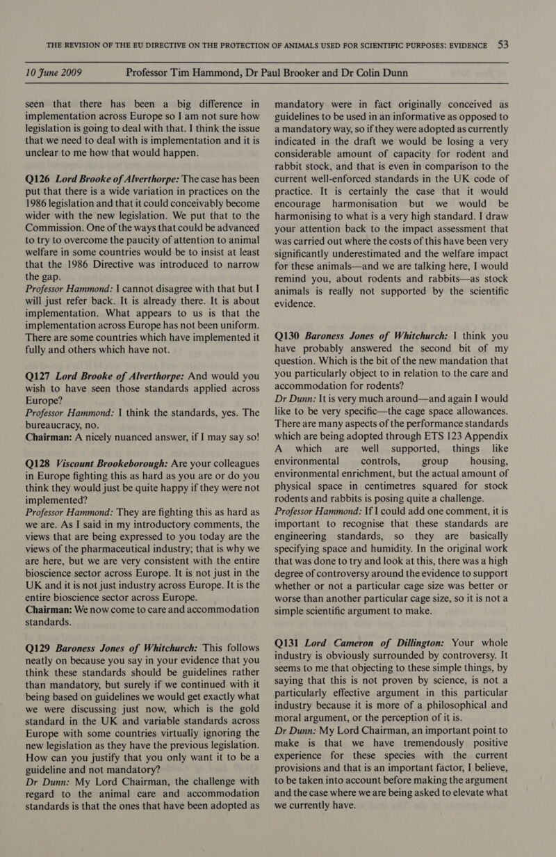 seen that there has been a big difference in implementation across Europe so I am not sure how legislation is going to deal with that. I think the issue that we need to deal with is implementation and it is unclear to me how that would happen. Q126 Lord Brooke of Alverthorpe: The case has been put that there is a wide variation in practices on the 1986 legislation and that it could conceivably become wider with the new legislation. We put that to the Commission. One of the ways that could be advanced to try to overcome the paucity of attention to animal welfare in some countries would be to insist at least that the 1986 Directive was introduced to narrow the gap. Professor Hammond: | cannot disagree with that but I will just refer back. It is already there. It is about implementation. What appears to us is that the implementation across Europe has not been uniform. There are some countries which have implemented it fully and others which have not. Q127 Lord Brooke of Alverthorpe: And would you wish to have seen those standards applied across Europe? Professor Hammond: | think the standards, yes. The bureaucracy, no. Chairman: A nicely nuanced answer, if I may say so! Q128 Viscount Brookeborough: Are your colleagues in Europe fighting this as hard as you are or do you think they would just be quite happy if they were not implemented? Professor Hammond: They are fighting this as hard as we are. As I said in my introductory comments, the views that are being expressed to you today are the views of the pharmaceutical industry; that is why we are here, but we are very consistent with the entire bioscience sector across Europe. It is not just in the UK and it is not just industry across Europe. It is the entire bioscience sector across Europe. Chairman: We now come to care and accommodation standards. Q129 Baroness Jones of Whitchurch: This follows neatly on because you say in your evidence that you think these standards should be guidelines rather than mandatory, but surely if we continued with it being based on guidelines we would get exactly what we were discussing just now, which is the gold standard in the UK and variable standards across Europe with some countries virtualiy ignoring the new legislation as they have the previous legislation. How can you justify that you only want it to be a guideline and not mandatory? Dr Dunn: My Lord Chairman, the challenge with regard to the animal care and accommodation standards is that the ones that have been adopted as mandatory were in fact originally conceived as guidelines to be used in an informative as opposed to a mandatory way, so if they were adopted as currently indicated in the draft we would be losing a very considerable amount of capacity for rodent and rabbit stock, and that is even in comparison to the current well-enforced standards in the UK code of practice. It is certainly the case that it would encourage harmonisation but we would be harmonising to what is a very high standard. I draw your attention back to the impact assessment that was carried out where the costs of this have been very significantly underestimated and the welfare impact for these animals—and we are talking here, I would remind you, about rodents and rabbits—as stock animals is really not supported by the scientific evidence. Q130 Baroness Jones of Whitchurch: 1 think you have probably answered the second bit of my question. Which is the bit of the new mandation that you particularly object to in relation to the care and accommodation for rodents? Dr Dunn: It is very much around—and again I would like to be very specific—the cage space allowances. There are many aspects of the performance standards which are being adopted through ETS 123 Appendix A which are well supported, things like environmental controls, group housing, environmental enrichment, but the actual amount of physical space in centimetres squared for stock rodents and rabbits is posing quite a challenge. Professor Hammond: If I could add one comment, it is important to recognise that these standards are engineering standards, so they are basically specifying space and humidity. In the original work that was done to try and look at this, there was a high degree of controversy around the evidence to support whether or not a particular cage size was better or worse than another particular cage size, so it is nota simple scientific argument to make. Q131 Lord Cameron of Dillington: Your whole industry is obviously surrounded by controversy. It seems to me that objecting to these simple things, by saying that this is not proven by science, is not a particularly effective argument in this particular industry because it is more of a philosophical and moral argument, or the perception of it is. Dr Dunn: My Lord Chairman, an important point to make is that we have tremendously positive experience for these species with the current provisions and that is an important factor, I believe, to be taken into account before making the argument and the case where we are being asked to elevate what we currently have.