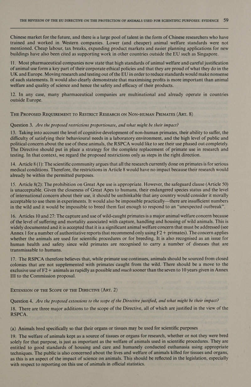 Chinese market for the future, and there is a large pool of talent in the form of Chinese researchers who have trained and worked in Western companies. Lower (and cheaper) animal welfare standards were not mentioned. Cheap labour, tax breaks, expanding product markets and easier planning applications for new buildings have also been cited as supporting work in other countries outside the EU such as Singapore. 11. Most pharmaceutical companies now state that high standards of animal welfare and careful justification of animal use form a key part of their corporate ethical policies and that they are proud of what they do in the UK and Europe. Moving research and testing out of the EU in order to reduce standards would make nonsense of such statements. It would also clearly demonstrate that maximising profits is more important than animal welfare and quality of science and hence the safety and efficacy of their products. 12. In any case, many pharmaceutical companies are multinational and already operate in countries outside Europe. THE PROPOSED REQUIREMENT TO RESTRICT RESEARCH ON NON-HUMAN PRIMATES (ART. 8) Question 3. Are the proposed restrictions proportionate, and what might be their impact? 13. Taking into account the level of cognitive development of non-human primates, their ability to suffer, the difficulty of satisfying their behavioural needs in a laboratory environment, and the high level of public and political concern about the use of these animals, the RSPCA would like to see their use phased out completely. The Directive should put in place a strategy for the complete replacement of primate use in research and testing. In that context, we regard the proposed restrictions only as steps in the right direction. 14. Article 8 (1): The scientific community argues that all the research currently done on primates is for serious medical conditions. Therefore, the restrictions in Article 8 would have no impact because their research would already be within the permitted purposes. 15. Article 8(2): The prohibition on Great Ape use is appropriate. However, the safeguard clause (Article 50) is unacceptable. Given the closeness of Great Apes to humans, their endangered species status and the level of international concern about their use, it should be unthinkable that any country would consider it morally acceptable to use them in experiments. It would also be impossible practically—there are insufficient numbers in the wild and it would be impossible to breed them fast enough to respond to an “unexpected outbreak”. 16. Articles 10 and 27: The capture and use of wild-caught primates is a major animal welfare concern because of the level of suffering and mortality associated with capture, handling and housing of wild animals. This is widely documented and it is accepted that it is a significant animal welfare concern that must be addressed (see Annex | for a number of authoritative reports that recommend only using F2 + primates). The concern applies whether the animals are used for scientific procedures or for breeding. It is also recognised as an issue for human health and safety since wild primates are recognised to carry a number of diseases that are transmissable to humans. 17. The RSPCA therefore believes that, while primate use continues, animals should be sourced from closed colonies that are not supplemented with primates caught from the wild. There should be a move to the exclusive use of F2 + animals as rapidly as possible and much sooner than the seven to 10 years given in Annex III to the Commission proposal. EXTENSION OF THE SCOPE OF THE DIRECTIVE (ART. 2) Question 4. Are the proposed extensions to the scope of the Directive justified, and what might be their impact? 18. There are three major additions to the scope of the Directive, all of which are justified in the view of the RSPCA. (a) Animals bred specifically so that their organs or tissues may be used for scientific purposes 19. The welfare of animals kept as a source of tissues or organs for research, whether or not they were bred solely for that purpose, is just as important as the welfare of animals used in scientific procedures. They are entitled to good standards of housing and care and humanely conducted euthanasia using appropriate techniques. The public is also concerned about the lives and welfare of animals killed for tissues and organs, as this is an aspect of the impact of science on animals. This should be reflected in the legislation, especially with respect to reporting on this use of animals in official statistics.