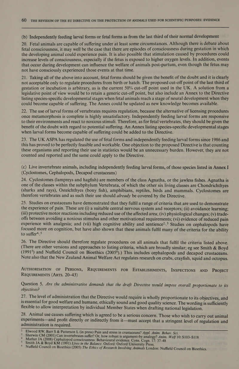  (b) Independently feeding larval forms or fetal forms as from the last third of their normal development 20. Fetal animals are capable of suffering under at least some circumstances. Although there is debate about fetal consciousness, it may well be the case that there are episodes of consciousness during gestation in which the developing animal could experience pain. It is also possible that stimulation caused by procedures could increase levels of consciousness, especially if the fetus is exposed to higher oxygen levels. In addition, events that occur during development can influence the welfare of animals post-partum, even though the fetus may not have consciously experienced those events at that time. 21. Taking all of the above into account, fetal forms should be given the benefit of the doubt and it is clearly not acceptable only to regulate procedures from birth or hatch. The proposed cut-off point of the last third of gestation or incubation is arbitrary, as is the current 50% cut-off point used in the UK. A solution from a legislative point of view would be to retain a generic cut-off point, but also include an Annex to the Directive listing species-specific developmental stages when fetal animals reach a stage of neural development when they could become capable of suffering. The Annex could be updated as new knowledge becomes available. 22. The use of larval forms of vertebrates requires regulation, because the alternative of licensing procedures once metamorphosis is complete is highly unsatisfactory. Independently feeding larval forms are responsive to their environments and react to noxious stimuli. Therefore, as for fetal vertebrates, they should be given the benefit of the doubt with regard to potential suffering. An Annex listing species-specific developmental stages when larval forms become capable of suffering could be added to the Directive. 23. The UK ASPA has regulated the use of fetal forms and independently feeding larval forms since 1986 and this has proved to be perfectly feasible and workable. One objection to the proposed Directive is that counting these organisms and reporting their use in statistics would be an unnecessary burden. However, they are not counted and reported and the same could apply to the Directive. (c) Live invertebrate animals, including independently feeding larval forms, of those species listed in Annex I (Cyclostomes, Cephalopods, Decapod crustaceans) 24. Cyclostomes (lampreys and hagfish) are members of the class Agnatha, or the jawless fishes. Agnatha is one of the classes within the subphylum Vertebrata, of which the other six living classes are Chondrichthyes (sharks and rays), Osteichthyes (bony fish), amphibians, reptiles, birds and mammals. Cyclostomes are therefore vertebrates and as such their use should already be covered by the Directive. 25. Studies on crustaceans have demonstrated that they fulfil a range of criteria that are used to demonstrate the experience of pain. These are (i) a suitable central nervous system and receptors; (ii) avoidance learning; (iii) protective motor reactions including reduced use of the affected area; (iv) physiological changes; (v) trade- offs between avoiding a noxious stimulus and other motivational requirements; (vi) evidence of reduced pain experience with analgesia; and (vii) high cognitive ability and sentience”.? Studies on cephalopods have focused more on cognition, but have also shown that these animals fulfil many of the criteria for the ability to suffer*.&gt; 26. The Directive should therefore regulate procedures on all animals that fulfil the criteria listed above. (There are other versions and approaches to listing criteria, which are broadly similar; eg see Smith &amp; Boyd (1991°) and Nuffield Council on Bioethics (2005°).) This includes cephalopods and decapod crustaceans. Note also that the New Zealand Animal Welfare Act regulates research on crabs, crayfish, squid and octopus. AUTHORISATION OF PERSONS, REQUIREMENTS FOR ESTABLISHMENTS, INSPECTIONS AND PROJECT REQUIREMENTS (ArTS. 20-43) Question 5. Are the administrative demands that the draft Directive would impose overall proportionate to its objectives? 27. The level of administration that the Directive would require is wholly proportionate to its objectives, and is essential for good welfare and humane, ethically sound and good quality science. The wording is sufficiently flexible to allow interpretation by individual Member States when drafting national legislation. 28. Animal use causes suffering which is agreed to be a serious concern. Those who wish to carry out animal experiments—and profit directly or indirectly from it—must accept that a stringent level of regulation and administration is required. Elwood RW, Barr S &amp; Patterson L (in press) Pain and stress in crustaceans? Appl. Anim. Behay. Sci. Sherwin CM (2001) Can invertebrates suffer? Or, how robust is argument-by analogy? Anim. Welf 10: $103-S118 Mather JA (2008) Cephalopod consciousness: Behavioural evidence. Cons. Cogn. 17: 37-48 Smith JA &amp; Boyd KM (1991) Lives in the Balance. Oxford: Oxford University Press. Nuffield Council on Bioethics (2005) The Ethics of Research Involving Animals London: Nuffield Council on Bioethics. awn Se wh