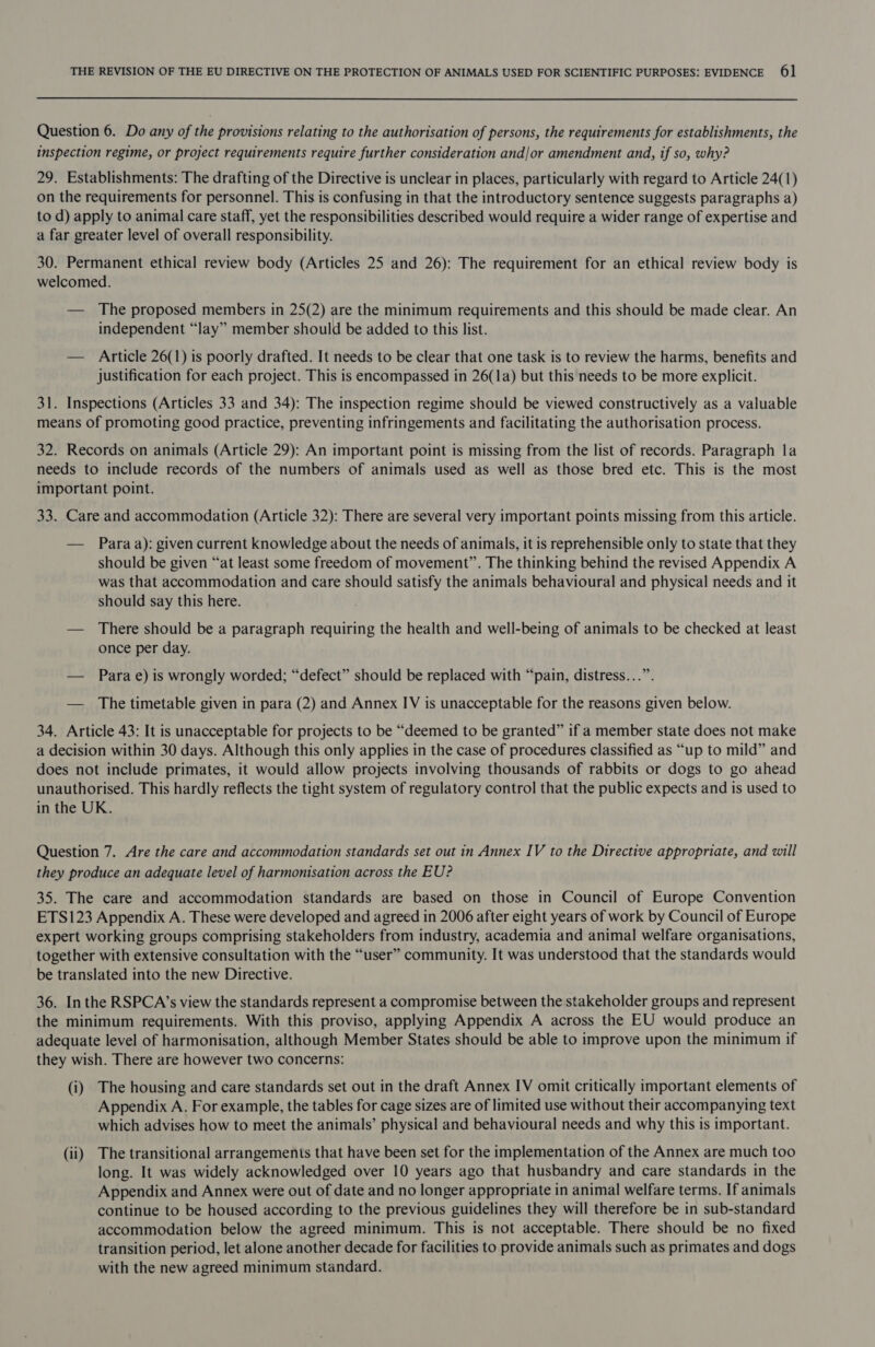 Question 6. Do any of the provisions relating to the authorisation of persons, the requirements for establishments, the inspection regime, or project requirements require further consideration and/or amendment and, if so, why? 29. Establishments: The drafting of the Directive is unclear in places, particularly with regard to Article 24(1) on the requirements for personnel. This is confusing in that the introductory sentence suggests paragraphs a) to d) apply to animal care staff, yet the responsibilities described would require a wider range of expertise and a far greater level of overall responsibility. 30. Permanent ethical review body (Articles 25 and 26): The requirement for an ethical review body is welcomed. — The proposed members in 25(2) are the minimum requirements and this should be made clear. An independent “lay” member should be added to this list. — Article 26(1) is poorly drafted. It needs to be clear that one task is to review the harms, benefits and justification for each project. This is encompassed in 26(1a) but this needs to be more explicit. 31. Inspections (Articles 33 and 34): The inspection regime should be viewed constructively as a valuable means of promoting good practice, preventing infringements and facilitating the authorisation process. 32. Records on animals (Article 29): An important point is missing from the list of records. Paragraph la needs to include records of the numbers of animals used as well as those bred etc. This is the most important point. 33. Care and accommodation (Article 32): There are several very important points missing from this article. — Paraa): given current knowledge about the needs of animals, it is reprehensible only to state that they should be given “at least some freedom of movement”. The thinking behind the revised Appendix A was that accommodation and care should satisfy the animals behavioural and physical needs and it should say this here. — There should be a paragraph requiring the health and well-being of animals to be checked at least once per day. — Para e) is wrongly worded; “defect” should be replaced with “pain, distress...”. — The timetable given in para (2) and Annex IV is unacceptable for the reasons given below. 34. Article 43: It is unacceptable for projects to be “deemed to be granted” if a member state does not make a decision within 30 days. Although this only applies in the case of procedures classified as “up to mild” and does not include primates, it would allow projects involving thousands of rabbits or dogs to go ahead unauthorised. This hardly reflects the tight system of regulatory control that the public expects and is used to in the UK. Question 7. Are the care and accommodation standards set out in Annex IV to the Directive appropriate, and will they produce an adequate level of harmonisation across the EU? 35. The care and accommodation standards are based on those in Council of Europe Convention ETS123 Appendix A. These were developed and agreed in 2006 after eight years of work by Council of Europe expert working groups comprising stakeholders from industry, academia and animal welfare organisations, together with extensive consultation with the “user” community. It was understood that the standards would be translated into the new Directive. 36. Inthe RSPCA’s view the standards represent a compromise between the stakeholder groups and represent the minimum requirements. With this proviso, applying Appendix A across the EU would produce an adequate level of harmonisation, although Member States should be able to improve upon the minimum if they wish. There are however two concerns: (i) The housing and care standards set out in the draft Annex IV omit critically important elements of Appendix A. For example, the tables for cage sizes are of limited use without their accompanying text which advises how to meet the animals’ physical and behavioural needs and why this is important. (ii) The transitional arrangements that have been set for the implementation of the Annex are much too long. It was widely acknowledged over 10 years ago that husbandry and care standards in the Appendix and Annex were out of date and no longer appropriate in animal welfare terms. If animals continue to be housed according to the previous guidelines they will therefore be in sub-standard accommodation below the agreed minimum. This is not acceptable. There should be no fixed transition period, let alone another decade for facilities to provide animals such as primates and dogs with the new agreed minimum standard.