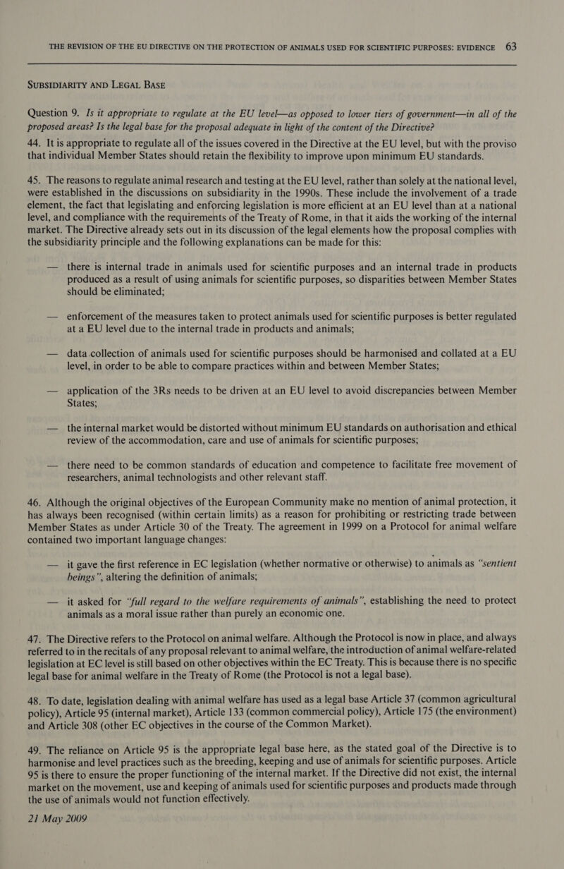  SUBSIDIARITY AND LEGAL BASE Question 9. Is it appropriate to regulate at the EU level—as opposed to lower tiers of government—in all of the proposed areas? Is the legal base for the proposal adequate in light of the content of the Directive? 44. It is appropriate to regulate all of the issues covered in the Directive at the EU level, but with the proviso that individual Member States should retain the flexibility to improve upon minimum EU standards. 45. The reasons to regulate animal research and testing at the EU level, rather than solely at the national level, were established in the discussions on subsidiarity in the 1990s. These include the involvement of a trade element, the fact that legislating and enforcing legislation is more efficient at an EU level than at a national level, and compliance with the requirements of the Treaty of Rome, in that it aids the working of the internal market. The Directive already sets out in its discussion of the legal elements how the proposal complies with the subsidiarity principle and the following explanations can be made for this: — there is internal trade in animals used for scientific purposes and an internal trade in products produced as a result of using animals for scientific purposes, so disparities between Member States should be eliminated; — enforcement of the measures taken to protect animals used for scientific purposes is better regulated at a EU level due to the internal trade in products and animals; — data collection of animals used for scientific purposes should be harmonised and collated at a EU level, in order to be able to compare practices within and between Member States; — application of the 3Rs needs to be driven at an EU level to avoid discrepancies between Member States; — the internal market would be distorted without minimum EU standards on authorisation and ethical review of the accommodation, care and use of animals for scientific purposes; — there need to be common standards of education and competence to facilitate free movement of researchers, animal technologists and other relevant staff. 46. Although the original objectives of the European Community make no mention of animal protection, it has always been recognised (within certain limits) as a reason for prohibiting or restricting trade between Member States as under Article 30 of the Treaty. The agreement in 1999 on a Protocol for animal welfare contained two important language changes: — it gave the first reference in EC legislation (whether normative or otherwise) to animals as “sentient beings”, altering the definition of animals; — it asked for “full regard to the welfare requirements of animals”, establishing the need to protect animals as a moral issue rather than purely an economic one. 47. The Directive refers to the Protocol on animal welfare. Although the Protocol is now in place, and always referred to in the recitals of any proposal relevant to animal welfare, the introduction of animal welfare-related legislation at EC level is still based on other objectives within the EC Treaty. This is because there is no specific legal base for animal welfare in the Treaty of Rome (the Protocol is not a legal base). 48. To date, legislation dealing with animal welfare has used as a legal base Article 37 (common agricultural policy), Article 95 (internal market), Article 133 (common commercial policy), Article 175 (the environment) and Article 308 (other EC objectives in the course of the Common Market). 49. The reliance on Article 95 is the appropriate legal base here, as the stated goal of the Directive is to harmonise and level practices such as the breeding, keeping and use of animals for scientific purposes. Article 95 is there to ensure the proper functioning of the internal market. If the Directive did not exist, the internal market on the movement, use and keeping of animals used for scientific purposes and products made through the use of animals would not function effectively. 21 May 2009
