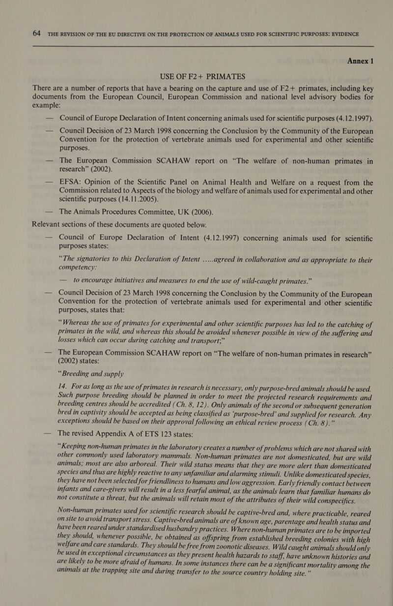 USE OF F2+ PRIMATES Council of Europe Declaration of Intent concerning animals used for scientific purposes (4.12.1997). Council Decision of 23 March 1998 concerning the Conclusion by the Community of the European Convention for the protection of vertebrate animals used for experimental and other scientific purposes. The European Commission SCAHAW report on “The welfare of non-human primates in research” (2002). EFSA: Opinion of the Scientific Panel on Animal Health and Welfare on a request from the Commission related to Aspects of the biology and welfare of animals used for experimental and other scientific purposes (14.11.2005). The Animals Procedures Committee, UK (2006). Council of Europe Declaration of Intent (4.12.1997) concerning animals used for scientific purposes states: “The signatories to this Declaration of Intent .....agreed in collaboration and as appropriate to their competency: — to encourage initiatives and measures to end the use of wild-caught primates.” Council Decision of 23 March 1998 concerning the Conclusion by the Community of the European Convention for the protection of vertebrate animals used for experimental and other scientific purposes, states that: “Whereas the use of primates for experimental and other scientific purposes has led to the catching of primates in the wild, and whereas this should be avoided whenever possible in view of the suffering and losses which can occur during catching and transport;” The European Commission SCAHAW report on “The welfare of non-human primates in research” (2002) states: “Breeding and supply 14. For as long as the use of primates in research is necessary, only purpose-bred animals should be used Such purpose breeding should be planned in order to meet the projected research requirements and breeding centres should be accredited (Ch. 8, 12). Only animals of the second or subsequent generation bred in captivity should be accepted as being classified as purpose-bred’ and supplied for research. Any exceptions should be based on their approval following an ethical review process (Ch. 8).” The revised Appendix A of ETS 123 states: “Keeping non-human primates in the laboratory creates a number of problems which are not shared with other commonly used laboratory mammals. Non-human primates are not domesticated, but are wild animals; most are also arboreal. Their wild status means that they are more alert than domesticated species and thus are highly reactive to any unfamiliar and alarming stimuli. Unlike domesticated species, they have not been selected for friendliness to humans and low aggression. Early friendly contact between infants and care-givers will result in a less fearful animal, as the animals learn that familiar humans do not constitute a threat, but the animals will retain most of the attributes of their wild conspecifics. Non-human primates used for scientific research should be captive-bred and, where practicable, reared on site to avoid transport stress. Captive-bred animals are of known age, parentage and health status and have been reared under standardised husbandry practices. Where non-human primates are to be imported they should, whenever possible, be obtained as offspring from established breeding colonies with high welfare and care standards. They should be free from zoonotic diseases. Wild caught animals should onl ly be used in exceptional circumstances as they present health hazards to staff, have unknown histories and are likely to be more afraid of humans. In some instances there can be a significant mortality among the animals at the trapping site and during transfer to the source country holding site.”