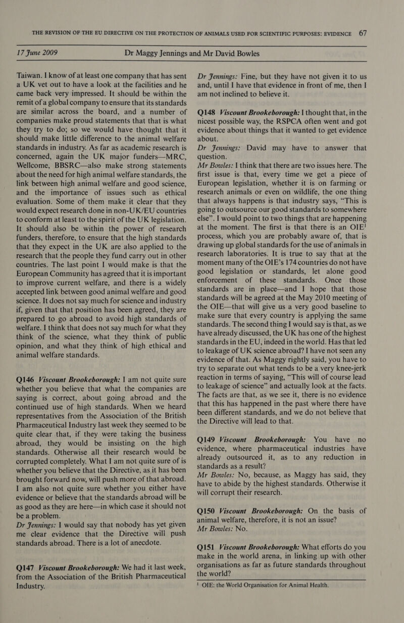  17 Fune 2009  Taiwan. I know of at least one company that has sent a UK vet out to have a look at the facilities and he came back very impressed. It should be within the remit of a global company to ensure that its standards are similar across the board, and a number of companies make proud statements that that is what they try to do; so we would have thought that it should make little difference to the animal welfare standards in industry. As far as academic research is concerned, again the UK major funders—MRC, Wellcome, BBSRC—also make strong statements about the need for high animal welfare standards, the link between high animal welfare and good science, and the importance of issues such as ethical evaluation. Some of them make it clear that they would expect research done in non-UK/EU countries to conform at least to the spirit of the UK legislation. It should also be within the power of research funders, therefore, to ensure that the high standards that they expect in the UK are also applied to the research that the people they fund carry out in other countries. The last point I would make is that the European Community has agreed that it is important to improve current welfare, and there is a widely accepted link between good animal welfare and good science. It does not say much for science and industry if, given that that position has been agreed, they are prepared to go abroad to avoid high standards of welfare. I think that does not say much for what they think of the science, what they think of public opinion, and what they think of high ethical and animal welfare standards. Q146 Viscount Brookeborough: | am not quite sure whether you believe that what the companies are saying is correct, about going abroad and the continued use of high standards. When we heard representatives from the Association of the British Pharmaceutical Industry last week they seemed to be quite clear that, if they were taking the business abroad, they would be insisting on the high standards. Otherwise all their research would be corrupted completely. What I am not quite sure of is whether you believe that the Directive, as it has been brought forward now, will push more of that abroad. I am also not quite sure whether you either have evidence or believe that the standards abroad will be as good as they are here—in which case it should not be a problem. Dr Fennings: | would say that nobody has yet given me clear evidence that the Directive will push standards abroad. There is a lot of anecdote. Q147 Viscount Brookeborough: We had it last week, from the Association of the British Pharmaceutical Industry. Dr Fennings: Fine, but they have not given it to us and, until I have that evidence in front of me, then I am not inclined to believe it. Q148 Viscount Brookeborough: | thought that, in the nicest possible way, the RSPCA often went and got evidence about things that it wanted to get evidence about. Dr fennings: David may have to answer that question. Mr Bowles: | think that there are two issues here. The first issue is that, every time we get a piece of European legislation, whether it is on farming or research animals or even on wildlife, the one thing that always happens is that industry says, “This is going to outsource our good standards to somewhere else”. I would point to two things that are happening at the moment. The first is that there is an OIE! process, which you are probably aware of, that is drawing up global standards for the use of animals in research laboratories. It is true to say that at the moment many of the OIE’s 174 countries do not have good legislation or standards, let alone good enforcement of these standards. Once _ those standards are in place—and I hope that those standards will be agreed at the May 2010 meeting of the Ol[E—that will give us a very good baseline to make sure that every country is applying the same standards. The second thing I would say is that, as we have already discussed, the UK has one of the highest standards in the EU, indeed in the world. Has that led to leakage of UK science abroad? I have not seen any evidence of that. As Maggy rightly said, you have to try to separate out what tends to be a very knee-jerk reaction in terms of saying, “This will of course lead to leakage of science” and actually look at the facts. The facts are that, as we see it, there is no evidence that this has happened in the past where there have been different standards, and we do not believe that the Directive will lead to that. Q149 Viscount Brookeborough: You have no evidence, where pharmaceutical industries have already outsourced it, as to any reduction in standards as a result? Mr Bowles: No, because, as Maggy has said, they have to abide by the highest standards. Otherwise it will corrupt their research. Q150 Viscount Brookeborough: On the basis of animal welfare, therefore, it is not an issue? Mr Bowles: No. Q151 Viscount Brookeborough: What efforts do you make in the world arena, in linking up with other organisations as far as future standards throughout the world? ! OIE: the World Organisation for Animal Health.