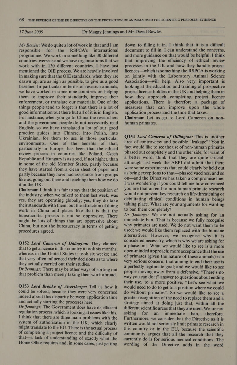  17 Fune 2009  Mr Bowles: We do quite a lot of work in that and 1 am responsible for the RSPCA’s _ international programme. We work in something like 30 different countries overseas and we have organisations that we work with in 130 different countries. I have just mentioned the OIE process. We are heavily involved in making sure that the OIE standards, when they are drawn up, are as high as possible, to give us a good baseline. In particular in terms of research animals, we have worked in some nine countries on helping them to improve their standards, improve their enforcement, or translate our materials. One of the things people tend to forget is that there is a lot of good information out there but all of it is in English. For instance, when you go to China the researchers and the government people do not necessarily read English; so we have translated a lot of our good practice guides into Chinese, into Polish, into Ukrainian, for them to use in those particular environments. One of the benefits of that, particularly in Europe, has been that the ethical review process in countries like Poland, Czech Republic and Hungary is as good, if not higher, than in some of the old Member States, partly because they have started from a clean sheet of paper and partly because they have had assistance from groups like us, going out there and teaching them how we do it in the UK. Chairman: [| think it is fair to say that the position of the industry, when we talked to them last week, was yes, they are operating globally; yes, they do take their standards with them; but the attraction of doing work in China and places like that is that the bureaucratic process is not so oppressive. There might be lots of things that are oppressive about China, but not the bureaucracy in terms of getting procedures agreed. Q152 Lord Cameron of Dillington: They claimed that to get a licence in this country it took six months, whereas in the United States it took six weeks; and that very often influenced their decisions as to where they actually carried out their studies. Dr Jennings: There may be other ways of sorting out that problem than merely taking their work abroad. Q153 Lord Brooke of Alverthorpe: Tell us how it could be solved, because they were very concerned indeed about this disparity between application time and actually starting the processes here. Dr Fennings: The Government does have its efficient regulation process, which is looking at issues like this. I think that there are three main problems with the system of authorisation in the UK, which clearly might translate to the EU. There is the actual process of completing a project licence and the difficulty of that—a lack of understanding of exactly what the Home Office requires and, in some cases, just getting down to filling it in. I think that it is a difficult document to fill in. I can understand the concerns, and more guidance on that would be helpful. I think that improving the efficiency of ethical review processes in the UK and how they handle project licences—which is something the RSPCA is working on jointly with the Laboratory Animal Science Association—will help. Also very important is looking at the education and training of prospective project licence-holders in the UK and helping them in how they approach completing project licence applications. There is therefore a package of measures that can improve upon the whole application process and the time that takes. Chairman: Let us go to Lord Cameron on non- human primates. Q154 Lord Cameron of Dillington: This is another area of controversy and possible “leakage”! You in fact would like to see the use of non-human primates phased out completely and the other side, for want of a better word, think that they are quite crucial; although last week the ABPI did admit that there were some experiments that could clearly be held out as being exceptions to that—phased vaccines, and so on—and the Directive has taken a compromise line. I was wondering if you could tell me how convinced you are that an end to non-human primate research would not prevent key research on life-threatening or debilitating clinical conditions in human beings taking place. What are your arguments for wanting to ban them completely? Dr fennings: We are not actually asking for an immediate ban. That is because we fully recognise why primates are used. We do not want them to be used; we would like them replaced with the humane alternatives. However, we recognise why it is considered necessary, which is why we are asking for a phase-out. What we would like to see is a more open-minded approach; more acceptance that the use of primates (given the nature of these animals) is a very serious concern; that aiming to end their use is a perfectly legitimate goal; and we would like to see people moving away from a defensive, “There’s no way you can do it” answer to questions about ending their use, to a more positive, “Let’s see what we would need to do to get to a position where we could do without primates”. So we would like to see a greater recognition of the need to replace them and a strategy aimed at doing just that, within all the different scientific areas that they are used. We are not asking for an immediate ban, _ therefore. Furthermore, we consider that the Directive as it is written would not seriously limit primate research in this country or in the EU, because the scientific community argues that all the research that they currently do is for serious medical conditions. The wording of the Directive adds in the word