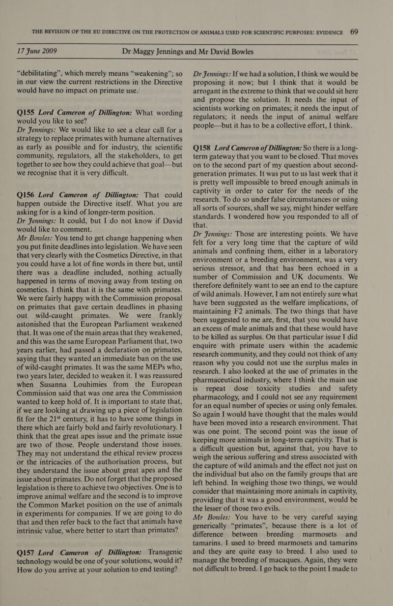  17 Fune 2009  “debilitating”, which merely means “weakening”; so in our view the current restrictions in the Directive would have no impact on primate use. Q155 Lord Cameron of Dillington: What wording would you like to see? Dr Jennings: We would like to see a clear call for a strategy to replace primates with humane alternatives as early as possible and for industry, the scientific community, regulators, all the stakeholders, to get together to see how they could achieve that goal—but we recognise that it is very difficult. Q156 Lord Cameron of Dillington: That could happen outside the Directive itself. What you are asking for is a kind of longer-term position. Dr Jennings: It could, but I do not know if David would like to comment. Mr Bowles: You tend to get change happening when you put finite deadlines into legislation. We have seen that very clearly with the Cosmetics Directive, in that you could have a lot of fine words in there but, until there was a deadline included, nothing actually happened in terms of moving away from testing on cosmetics. I think that it is the same with primates. We were fairly happy with the Commission proposal on primates that gave certain deadlines in phasing out wild-caught primates. We were frankly astonished that the European Parliament weakened that. It was one of the main areas that they weakened, and this was the same European Parliament that, two years earlier, had passed a declaration on primates, saying that they wanted an immediate ban on the use of wild-caught primates. It was the same MEPs who, two years later, decided to weaken it. I was reassured when Susanna Louhimies from the European Commission said that was one area the Commission wanted to keep hold of. It is important to state that, if we are looking at drawing up a piece of legislation fit for the 21‘ century, it has to have some things in there which are fairly bold and fairly revolutionary. I think that the great apes issue and the primate issue are two of those. People understand those issues. They may not understand the ethical review process or the intricacies of the authorisation process, but they understand the issue about great apes and the issue about primates. Do not forget that the proposed legislation is there to achieve two objectives. One is to improve animal welfare and the second is to improve the Common Market position on the use of animals in experiments for companies. If we are going to do that and then refer back to the fact that animals have intrinsic value, where better to start than primates? Q157 Lord Cameron of Dillington: Transgenic technology would be one of your solutions, would it? How do you arrive at your solution to end testing? Dr Jennings: If we had a solution, I think we would be proposing it now; but I think that it would be arrogant in the extreme to think that we could sit here and propose the solution. It needs the input of scientists working on primates; it needs the input of regulators; it needs the input of animal welfare people—but it has to be a collective effort, I think. Q158 Lord Cameron of Dillington: So there is a long- term gateway that you want to be closed. That moves on to the second part of my question about second- generation primates. It was put to us last week that it is pretty well impossible to breed enough animals in captivity in order to cater for the needs of the research. To do so under false circumstances or using all sorts of sources, shall we say, might hinder welfare standards. I wondered how you responded to all of that. Dr fennings: Those are interesting points. We have felt for a very long time that the capture of wild animals and confining them, either in a laboratory environment or a breeding environment, was a very serious stressor, and that has been echoed in a number of Commission and UK documents. We therefore definitely want to see an end to the capture of wild animals. However, I am not entirely sure what have been suggested as the welfare implications, of maintaining F2 animals. The two things that have been suggested to me are, first, that you would have an excess of male animals and that these would have to be killed as surplus. On that particular issue I did enquire with primate users within the academic research community, and they could not think of any reason why you could not use the surplus males in research. I also looked at the use of primates in the pharmaceutical industry, where I think the main use is repeat dose toxicity studies and = safety pharmacology, and I could not see any requirement for an equal number of species or using only females. So again I would have thought that the males would have been moved into a research environment. That was one point. The second point was the issue of keeping more animals in long-term captivity. That is a difficult question but, against that, you have to weigh the serious suffering and stress associated with the capture of wild animals and the effect not just on the individual but also on the family groups that are left behind. In weighing those two things, we would consider that maintaining more animals in captivity, providing that it was a good environment, would be the lesser of those two evils. Mr Bowles: You have to be very careful saying generically “primates”, because there is a lot of difference between breeding marmosets and tamarins. I used to breed marmosets and tamarins and they are quite easy to breed. I also used to manage the breeding of macaques. Again, they were not difficult to breed. I go back to the point I made to
