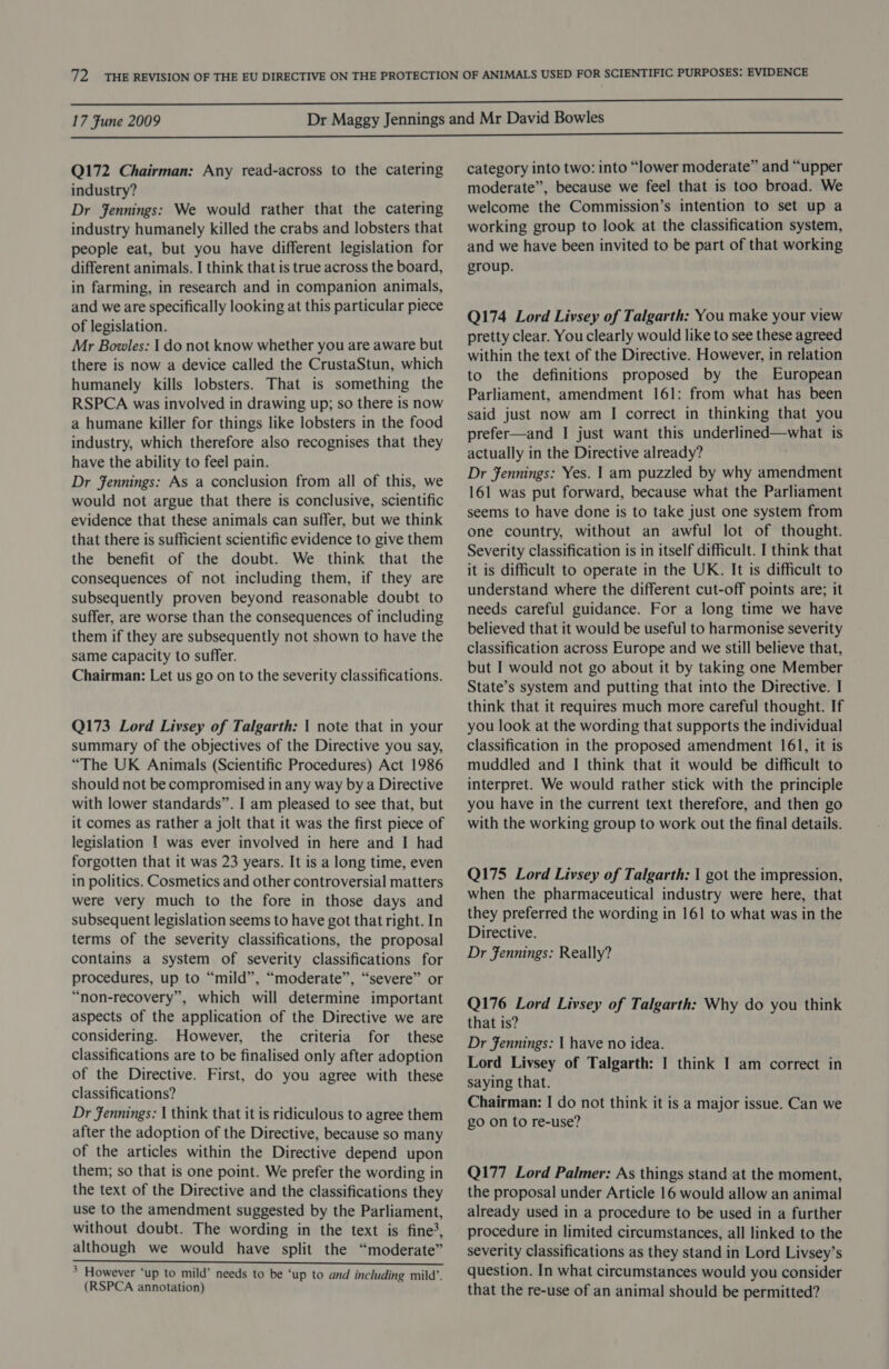 Q172 Chairman: Any read-across to the catering industry? Dr Fennings: We would rather that the catering industry humanely killed the crabs and lobsters that people eat, but you have different legislation for different animals. I think that is true across the board, in farming, in research and in companion animals, and we are specifically looking at this particular piece of legislation. Mr Bowles: I do not know whether you are aware but there is now a device called the CrustaStun, which humanely kills lobsters. That is something the RSPCA was involved in drawing up; so there is now a humane killer for things like lobsters in the food industry, which therefore also recognises that they have the ability to feel pain. Dr Jennings: As a conclusion from all of this, we would not argue that there is conclusive, scientific evidence that these animals can suffer, but we think that there is sufficient scientific evidence to give them the benefit of the doubt. We think that the consequences of not including them, if they are subsequently proven beyond reasonable doubt to suffer, are worse than the consequences of including them if they are subsequently not shown to have the same capacity to suffer. Chairman: Let us go on to the severity classifications. Q173 Lord Livsey of Talgarth: | note that in your summary of the objectives of the Directive you say, “The UK Animals (Scientific Procedures) Act 1986 should not be compromised in any way by a Directive with lower standards”. I am pleased to see that, but it comes as rather a jolt that it was the first piece of legislation | was ever involved in here and I had forgotten that it was 23 years. It is a long time, even in politics. Cosmetics and other controversial matters were very much to the fore in those days and subsequent legislation seems to have got that right. In terms of the severity classifications, the proposal contains a system of severity classifications for procedures, up to “mild”, “moderate”, “severe” or “non-recovery”, which will determine important aspects of the application of the Directive we are considering. However, the criteria for these classifications are to be finalised only after adoption of the Directive. First, do you agree with these classifications? Dr Jennings: | think that it is ridiculous to agree them after the adoption of the Directive, because so many of the articles within the Directive depend upon them; so that is one point. We prefer the wording in the text of the Directive and the classifications they use to the amendment suggested by the Parliament, without doubt. The wording in the text is fine?, although we would have split the “moderate” I A ies Rabat aa Sel ct Maan baad tied eel * Sey ye Sg > However ‘up to mild’ needs to be ‘up to and including mild’. (RSPCA annotation) category into two: into “lower moderate” and “upper moderate”, because we feel that is too broad. We welcome the Commission’s intention to set up a working group to look at the classification system, and we have been invited to be part of that working group. Q174 Lord Livsey of Talgarth: You make your view pretty clear. You clearly would like to see these agreed within the text of the Directive. However, in relation to the definitions proposed by the European Parliament, amendment 161: from what has been said just now am I correct in thinking that you prefer—and I just want this underlined—what is actually in the Directive already? Dr Jennings: Yes. | am puzzled by why amendment 161 was put forward, because what the Parliament seems to have done is to take just one system from one country, without an awful lot of thought. Severity classification is in itself difficult. I think that it is difficult to operate in the UK. It is difficult to understand where the different cut-off points are; it needs careful guidance. For a long time we have believed that it would be useful to harmonise severity classification across Europe and we still believe that, but I would not go about it by taking one Member State’s system and putting that into the Directive. I think that it requires much more careful thought. If you look at the wording that supports the individual classification in the proposed amendment 161, it is muddled and I think that it would be difficult to interpret. We would rather stick with the principle you have in the current text therefore, and then go with the working group to work out the final details. Q175 Lord Livsey of Talgarth: | got the impression, when the pharmaceutical industry were here, that they preferred the wording in 161 to what was in the Directive. Dr Fennings: Really? Q176 Lord Livsey of Talgarth: Why do you think that is? Dr Jennings: | have no idea. Lord Livsey of Talgarth: I think I am correct in saying that. Chairman: I do not think it is a major issue. Can we go on to re-use? Q177 Lord Palmer: As things stand at the moment, the proposal under Article 16 would allow an animal already used in a procedure to be used in a further procedure in limited circumstances, all linked to the severity classifications as they stand in Lord Livsey’s question. In what circumstances would you consider that the re-use of an animal should be permitted?