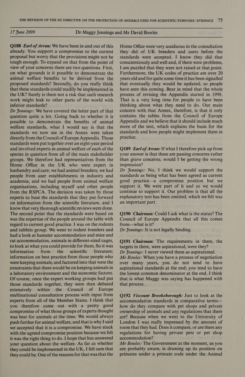  17 Fune 2009  Q188 Earl of Arran: We have been in and out of this already. You support a compromise to the current proposal but worry that the provisions might not be tough enough. To expand on that from the point of view of your concerns there are two questions. First, on what grounds is it possible to demonstrate the animal welfare benefits to be derived from the proposed standards? Secondly, do you really think that these standards could readily be implemented in the UK? Surely is there not a risk that such research work might leak to other parts of the world with inferior standards? Dr Jennings: We have covered the latter part of that question quite a lot. Going back to whether it is possible to demonstrate the benefits of animal welfare standards, what I would say is that the standards we now see in the Annex were taken directly from the Council of Europe Appendix. Those standards were put together over an eight-year period and involved experts in animal welfare of each of the species in question from all of the main stakeholder groups. We therefore had representatives from the Home Office in the UK who were expert in husbandry and care; we had animal breeders; we had people from user establishments in industry and academia; and we had people from animal welfare organisations, including myself and other people from the RSPCA. The decision was taken by those experts to base the standards that they put forward on information from the scientific literature, and I know that very thorough scientific reviews were done. The second point that the standards were based on was the expertise of the people around the table with regard to current good practice. I was on the rodents and rabbits group. We went to rodent breeders and had a look at hamster accommodation and mice and rat accommodation, animals in different-sized cages, to look at what you could provide for them. So it was information from the _ scientific literature; information on best practice from those people who were keeping animals; and factored into that were the constraints that there would be on keeping animals in a laboratory environment and the economic factors. Of course, once the expert working groups had put those standards together, they were then debated extensively within the Council of Europe multinational consultation process with input from experts from all of the Member States. I think that you therefore came out with a pretty good compromise of what those groups of experts thought was best for animals at the time. We would always push further for animal welfare, and that is why I said we accepted that it is a compromise. We have stuck with the agreed compromise position because we felt it was the right thing to do. I hope that has answered your question about the welfare. As far as whether they could be implemented in the UK, I felt sure that they could be. One of the reasons for that was that the Home Office were very assiduous in the consultation they did of UK breeders and users before the standards were accepted. I know they did that conscientiously and well and, if there were problems, I am puzzled that they were not raised at that point. Furthermore, the UK codes of practice are over 20 years old and for quite some time it has been signalled that eventually they would be updated; so people have seen this coming. Bear in mind that the whole process of revising the Appendix started in 1998. That is a very long time for people to have been thinking about what they need to do. Our main concern with that Annex, therefore, is that it only contains the tables from the Council of Europe Appendix and we believe that it should include much more of the text, which explains the basis for the standards and how people might implement them in practice. Q189 Earl of Arran: If what I therefore pick up from your answer is that these are passing concerns rather than grave concerns, would I be getting the wrong impression? Dr Jennings: No, I think we would support the standards as being what has been agreed as current good practice—a compromise position but we support it. We were part of it and so we would continue to support it. Our problem is that all the explanatory text has been omitted, which we felt was an important part. Q190 Chairman: Could I ask what is the status? The Council of Europe Appendix that all this comes from—what is it? Dr Jennings: It is not legally binding. Q191 Chairman: The requirements in there, the targets in there, were aspirational, were they? Dr Jennings: I never viewed them as aspirational. Mr Bowles: When you have a process of negotiation over many years, you do not tend to have aspirational standards at the end; you tend to have the lowest common denominator at the end. I think that is what Maggy was saying has happened with that process. Q192 Viscount Brookeborough: Just to look at the accommodation standards in comparative terms— how do they compare with pet shops and private ownership of animals and any regulations that there are? Because when we went to the University of London I was really impressed by the amount of room that they had. Does it compare, or are there any regulations for having private pets or pet shop accommodation? Mr Bowles: The Government at the moment, as you are probably aware, is. drawing up its position on primates under a primate code under the Animal