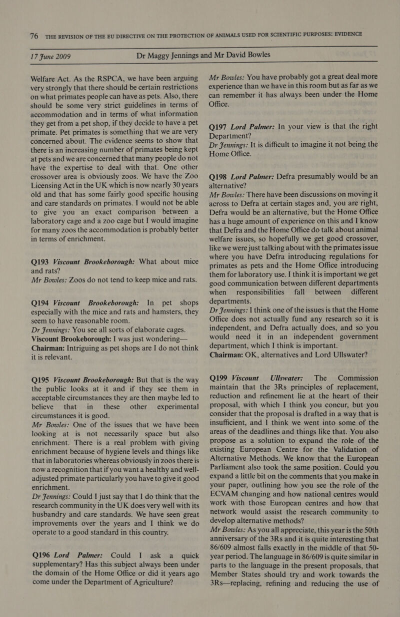Welfare Act. As the RSPCA, we have been arguing very strongly that there should be certain restrictions on what primates people can have as pets. Also, there should be some very strict guidelines in terms of accommodation and in terms of what information they get from a pet shop, if they decide to have a pet primate. Pet primates is something that we are very concerned about. The evidence seems to show that there is an increasing number of primates being kept at pets and we are concerned that many people do not have the expertise to deal with that. One other crossover area is obviously zoos. We have the Zoo Licensing Act in the UK which is now nearly 30 years old and that has some fairly good specific housing and care standards on primates. I would not be able to give you an exact comparison between a laboratory cage and a zoo cage but I would imagine for many zoos the accommodation is probably better in terms of enrichment. Q193 Viscount Brookeborough: What about mice and rats? Mr Bowles: Zoos do not tend to keep mice and rats. Q194 Viscount Brookeborough: In pet shops especially with the mice and rats and hamsters, they seem to have reasonable room. Dr fennings: You see all sorts of elaborate cages. Viscount Brookeborough: I was just wondering— Chairman: Intriguing as pet shops are I do not think it is relevant. Q195 Viscount Brookeborough: But that is the way the public looks at it and if they see them in acceptable circumstances they are then maybe led to believe that in these other experimental circumstances it is good. Mr Bowles: One of the issues that we have been looking at is not necessarily space but also enrichment. There is a real problem with giving enrichment because of hygiene levels and things like that in laboratories whereas obviously in zoos there is now a recognition that if you want a healthy and well- adjusted primate particularly you have to give it good enrichment. Dr Jennings: Could I just say that I do think that the research community in the UK does very well with its husbandry and care standards. We have seen great improvements over the years and I think we do operate to a good standard in this country. Q196 Lord Palmer: Could I ask a_ quick supplementary? Has this subject always been under the domain of the Home Office or did it years ago come under the Department of Agriculture? Mr Bowles: You have probably got a great deal more experience than we have in this room but as far as we can remember it has always been under the Home Office. Q197 Lord Palmer: In your view is that the right Department? Dr Fennings: It is difficult to imagine it not being the Home Office. Q198 Lord Palmer: Defra presumably would be an alternative? Mr Bowles: There have been discussions on moving it across to Defra at certain stages and, you are right, Defra would be an alternative, but the Home Office has a huge amount of experience on this and I know that Defra and the Home Office do talk about animal welfare issues, so hopefully we get good crossover, like we were just talking about with the primates issue where you have Defra introducing regulations for primates as pets and the Home Office introducing them for laboratory use. I think it is important we get good communication between different departments when __ responsibilities fall between different departments. Dr fFennings: I think one of the issues is that the Home Office does not actually fund any research so it is independent, and Defra actually does, and so you would need it in an independent government department, which I think is important. Chairman: OK, alternatives and Lord Ullswater? Q199 Viscount Ullswater: The Commission maintain that the 3Rs principles of replacement, reduction and refinement lie at the heart of their proposal, with which I think you concur, but you consider that the proposal is drafted in a way that is insufficient, and I think we went into some of the areas of the deadlines and things like that. You also propose as a solution to expand the role of the existing European Centre for the Validation of Alternative Methods. We know that the European Parliament also took the same position. Could you expand a little bit on the comments that you make in your paper, outlining how you see the role of the ECVAM changing and how national centres would work with those European centres and how that network would assist the research community to develop alternative methods? Mr Bowles: As you all appreciate, this year is the 50th anniversary of the 3Rs and it is quite interesting that 86/609 almost falls exactly in the middle of that 50- year period. The language in 86/609 is quite similar in parts to the language in the present proposals, that Member States should try and work towards the 3Rs—replacing, refining and reducing the use of